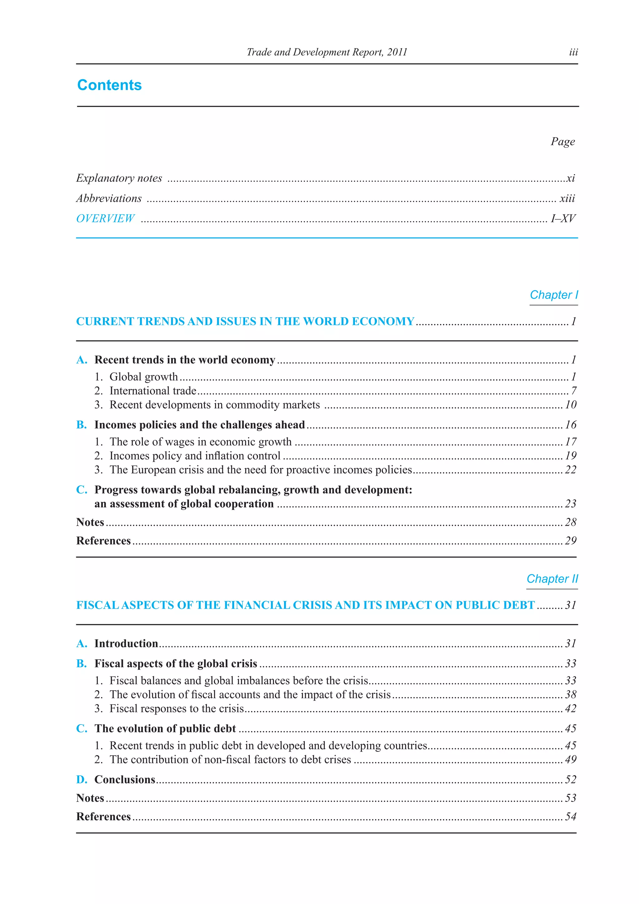 Trade and Development Report, 2011                                                                        iii


Contents


                                                                                                                                                           Page


Explanatory notes .......................................................................................................................................xi
Abbreviations ........................................................................................................................................... xiii
OVERVIEW .......................................................................................................................................... I–XV




                                                                                                                                                    Chapter I

Current trends and Issues In the World eConomy	.................................................... 1


a.   recent trends in the world economy	................................................................................................... 1
	    1.	 Global	growth	.................................................................................................................................... 1
	    2.	 international	trade	.............................................................................................................................. 7
	    3.	 Recent	developments	in	commodity	markets		................................................................................. 10
B.   Incomes policies and the challenges ahead	....................................................................................... 16
	    1.	 The	role	of	wages	in	economic	growth	........................................................................................... 17
	    2.	 incomes	policy	and	inflation	control	............................................................................................... 19
	    3.	 The	european	crisis	and	the	need	for	proactive	incomes	policies	 .................................................. 22
                                                                                          .
C. Progress towards global rebalancing, growth and development:
   an assessment of global cooperation	................................................................................................. 23
notes	........................................................................................................................................................... 28
references	.................................................................................................................................................. 29


                                                                                                                                                   Chapter II

FIsCal asPeCts oF the FInanCIal CrIsIs and Its ImPaCt on PuBlIC deBt	......... 31


a. Introduction	........................................................................................................................................ 31
               .
B.   Fiscal aspects of the global crisis	....................................................................................................... 33
	    1.	 Fiscal	balances	and	global	imbalances	before	the	crisis	................................................................. 33
                                                                                 .
	    2.	 The	evolution	of	fiscal	accounts	and	the	impact	of	the	crisis	.......................................................... 38
	    3.	 Fiscal	responses	to	the	crisis	........................................................................................................... 42
                                       .
C. the evolution of public debt	.............................................................................................................. 45
	 1.	 Recent	trends	in	public	debt	in	developed	and	developing	countries	............................................. 45
                                                                                                .
	 2.	 The	contribution	of	non-fiscal	factors	to	debt	crises	....................................................................... 49
d. Conclusions	 ......................................................................................................................................... 52
              .
notes	........................................................................................................................................................... 53
references	.................................................................................................................................................. 54
 