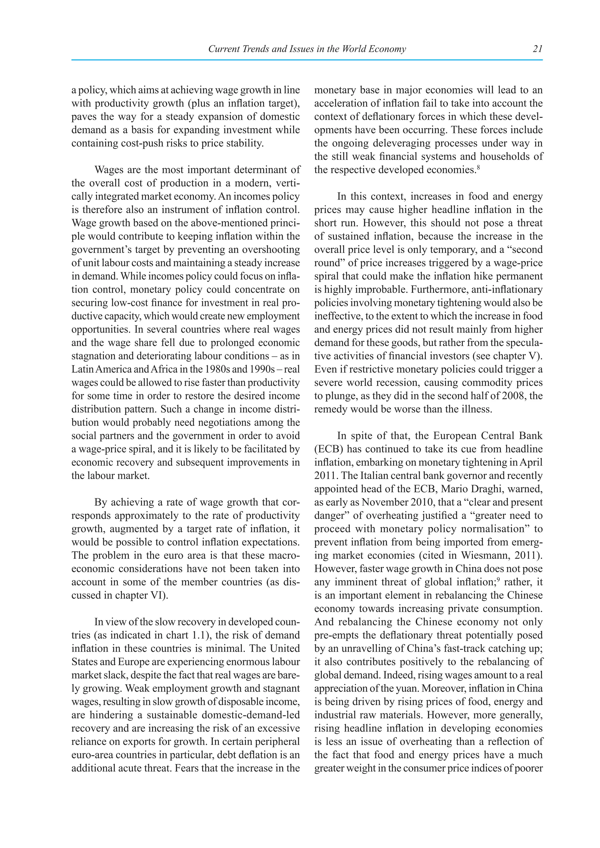 Current Trends and Issues in the World Economy                                  21



a policy, which aims at achieving wage growth in line        monetary base in major economies will lead to an
with productivity growth (plus an inflation target),         acceleration of inflation fail to take into account the
paves the way for a steady expansion of domestic             context of deflationary forces in which these devel-
demand as a basis for expanding investment while             opments have been occurring. These forces include
containing cost-push risks to price stability.               the ongoing deleveraging processes under way in
                                                             the still weak financial systems and households of
      Wages are the most important determinant of            the respective developed economies.8
the overall cost of production in a modern, verti-
cally integrated market economy. An incomes policy                 In this context, increases in food and energy
is therefore also an instrument of inflation control.        prices may cause higher headline inflation in the
Wage growth based on the above-mentioned princi-             short run. However, this should not pose a threat
ple would contribute to keeping inflation within the         of sustained inflation, because the increase in the
government’s target by preventing an overshooting            overall price level is only temporary, and a “second
of unit labour costs and maintaining a steady increase       round” of price increases triggered by a wage-price
in demand. While incomes policy could focus on infla-        spiral that could make the inflation hike permanent
tion control, monetary policy could concentrate on           is highly improbable. Furthermore, anti-inflationary
securing low-cost finance for investment in real pro-        policies involving monetary tightening would also be
ductive capacity, which would create new employment          ineffective, to the extent to which the increase in food
opportunities. In several countries where real wages         and energy prices did not result mainly from higher
and the wage share fell due to prolonged economic            demand for these goods, but rather from the specula-
stagnation and deteriorating labour conditions – as in       tive activities of financial investors (see chapter V).
Latin America and Africa in the 1980s and 1990s – real       Even if restrictive monetary policies could trigger a
wages could be allowed to rise faster than productivity      severe world recession, causing commodity prices
for some time in order to restore the desired income         to plunge, as they did in the second half of 2008, the
distribution pattern. Such a change in income distri-        remedy would be worse than the illness.
bution would probably need negotiations among the
social partners and the government in order to avoid               In spite of that, the European Central Bank
a wage-price spiral, and it is likely to be facilitated by   (ECB) has continued to take its cue from headline
economic recovery and subsequent improvements in             inflation, embarking on monetary tightening in April
the labour market.                                           2011. The Italian central bank governor and recently
                                                             appointed head of the ECB, Mario Draghi, warned,
     By achieving a rate of wage growth that cor-            as early as November 2010, that a “clear and present
responds approximately to the rate of productivity           danger” of overheating justified a “greater need to
growth, augmented by a target rate of inflation, it          proceed with monetary policy normalisation” to
would be possible to control inflation expectations.         prevent inflation from being imported from emerg-
The problem in the euro area is that these macro-            ing market economies (cited in Wiesmann, 2011).
economic considerations have not been taken into             However, faster wage growth in China does not pose
account in some of the member countries (as dis-             any imminent threat of global inflation;9 rather, it
cussed in chapter VI).                                       is an important element in rebalancing the Chinese
                                                             economy towards increasing private consumption.
      In view of the slow recovery in developed coun-        And rebalancing the Chinese economy not only
tries (as indicated in chart 1.1), the risk of demand        pre-empts the deflationary threat potentially posed
inflation in these countries is minimal. The United          by an unravelling of China’s fast-track catching up;
States and Europe are experiencing enormous labour           it also contributes positively to the rebalancing of
market slack, despite the fact that real wages are bare-     global demand. Indeed, rising wages amount to a real
ly growing. Weak employment growth and stagnant              appreciation of the yuan. Moreover, inflation in China
wages, resulting in slow growth of disposable income,        is being driven by rising prices of food, energy and
are hindering a sustainable domestic-demand-led              industrial raw materials. However, more generally,
recovery and are increasing the risk of an excessive         rising headline inflation in developing economies
reliance on exports for growth. In certain peripheral        is less an issue of overheating than a reflection of
euro-area countries in particular, debt deflation is an      the fact that food and energy prices have a much
additional acute threat. Fears that the increase in the      greater weight in the consumer price indices of poorer
 