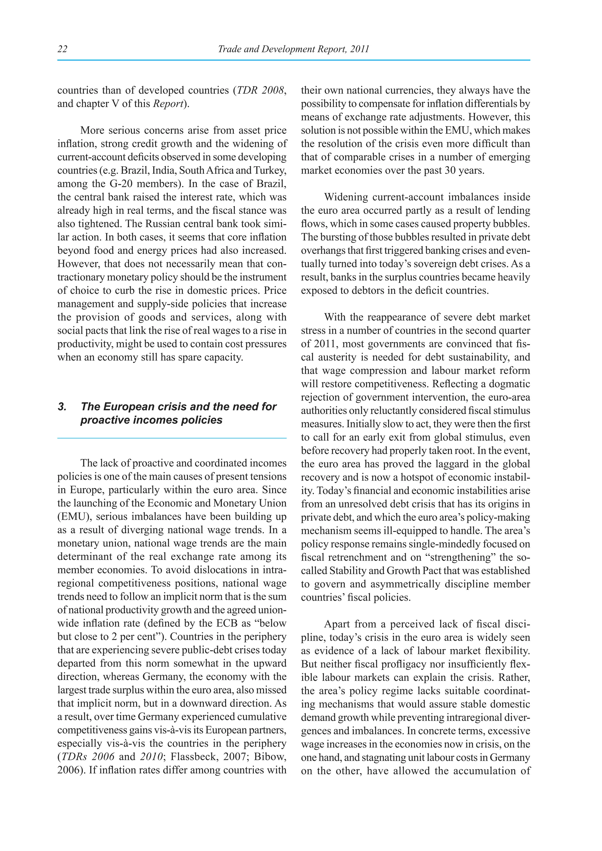 22                                      Trade and Development Report, 2011



countries than of developed countries (TDR 2008,             their own national currencies, they always have the
and chapter V of this Report).                               possibility to compensate for inflation differentials by
                                                             means of exchange rate adjustments. However, this
      More serious concerns arise from asset price           solution is not possible within the EMU, which makes
inflation, strong credit growth and the widening of          the resolution of the crisis even more difficult than
current-account deficits observed in some developing         that of comparable crises in a number of emerging
countries (e.g. Brazil, India, South Africa and Turkey,      market economies over the past 30 years.
among the G-20 members). In the case of Brazil,
the central bank raised the interest rate, which was               Widening current-account imbalances inside
already high in real terms, and the fiscal stance was        the euro area occurred partly as a result of lending
also tightened. The Russian central bank took simi-          flows, which in some cases caused property bubbles.
lar action. In both cases, it seems that core inflation      The bursting of those bubbles resulted in private debt
beyond food and energy prices had also increased.            overhangs that first triggered banking crises and even-
However, that does not necessarily mean that con-            tually turned into today’s sovereign debt crises. As a
tractionary monetary policy should be the instrument         result, banks in the surplus countries became heavily
of choice to curb the rise in domestic prices. Price         exposed to debtors in the deficit countries.
management and supply-side policies that increase
the provision of goods and services, along with                    With the reappearance of severe debt market
social pacts that link the rise of real wages to a rise in   stress in a number of countries in the second quarter
productivity, might be used to contain cost pressures        of 2011, most governments are convinced that fis-
when an economy still has spare capacity.                    cal austerity is needed for debt sustainability, and
                                                             that wage compression and labour market reform
                                                             will restore competitiveness. Reflecting a dogmatic
                                                             rejection of government intervention, the euro-area
3.   The European crisis and the need for                    authorities only reluctantly considered fiscal stimulus
     proactive incomes policies                              measures. Initially slow to act, they were then the first
                                                             to call for an early exit from global stimulus, even
                                                             before recovery had properly taken root. In the event,
      The lack of proactive and coordinated incomes          the euro area has proved the laggard in the global
policies is one of the main causes of present tensions       recovery and is now a hotspot of economic instabil-
in Europe, particularly within the euro area. Since          ity. Today’s financial and economic instabilities arise
the launching of the Economic and Monetary Union             from an unresolved debt crisis that has its origins in
(EMU), serious imbalances have been building up              private debt, and which the euro area’s policy-making
as a result of diverging national wage trends. In a          mechanism seems ill-equipped to handle. The area’s
monetary union, national wage trends are the main            policy response remains single-mindedly focused on
determinant of the real exchange rate among its              fiscal retrenchment and on “strengthening” the so-
member economies. To avoid dislocations in intra-            called Stability and Growth Pact that was established
regional competitiveness positions, national wage            to govern and asymmetrically discipline member
trends need to follow an implicit norm that is the sum       countries’ fiscal policies.
of national productivity growth and the agreed union-
wide inflation rate (defined by the ECB as “below                  Apart from a perceived lack of fiscal disci-
but close to 2 per cent”). Countries in the periphery        pline, today’s crisis in the euro area is widely seen
that are experiencing severe public-debt crises today        as evidence of a lack of labour market flexibility.
departed from this norm somewhat in the upward               But neither fiscal profligacy nor insufficiently flex-
direction, whereas Germany, the economy with the             ible labour markets can explain the crisis. Rather,
largest trade surplus within the euro area, also missed      the area’s policy regime lacks suitable coordinat-
that implicit norm, but in a downward direction. As          ing mechanisms that would assure stable domestic
a result, over time Germany experienced cumulative           demand growth while preventing intraregional diver-
competitiveness gains vis-à-vis its European partners,       gences and imbalances. In concrete terms, excessive
especially vis-à-vis the countries in the periphery          wage increases in the economies now in crisis, on the
(TDRs 2006 and 2010; Flassbeck, 2007; Bibow,                 one hand, and stagnating unit labour costs in Germany
2006). If inflation rates differ among countries with        on the other, have allowed the accumulation of
 