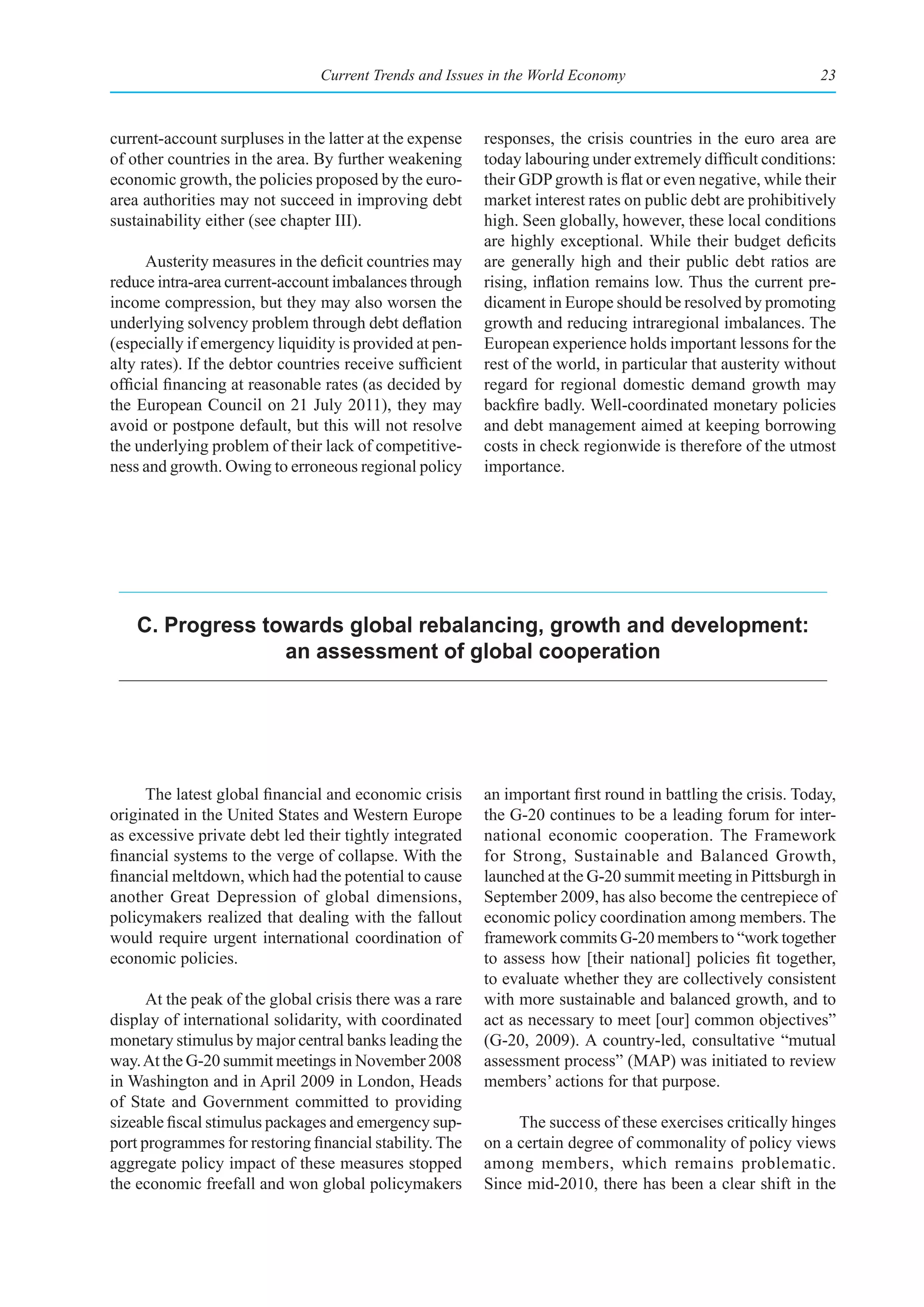 Current Trends and Issues in the World Economy                                23



current-account surpluses in the latter at the expense    responses, the crisis countries in the euro area are
of other countries in the area. By further weakening      today labouring under extremely difficult conditions:
economic growth, the policies proposed by the euro-       their GDP growth is flat or even negative, while their
area authorities may not succeed in improving debt        market interest rates on public debt are prohibitively
sustainability either (see chapter III).                  high. Seen globally, however, these local conditions
                                                          are highly exceptional. While their budget deficits
      Austerity measures in the deficit countries may     are generally high and their public debt ratios are
reduce intra-area current-account imbalances through      rising, inflation remains low. Thus the current pre-
income compression, but they may also worsen the          dicament in Europe should be resolved by promoting
underlying solvency problem through debt deflation        growth and reducing intraregional imbalances. The
(especially if emergency liquidity is provided at pen-    European experience holds important lessons for the
alty rates). If the debtor countries receive sufficient   rest of the world, in particular that austerity without
official financing at reasonable rates (as decided by     regard for regional domestic demand growth may
the European Council on 21 July 2011), they may           backfire badly. Well-coordinated monetary policies
avoid or postpone default, but this will not resolve      and debt management aimed at keeping borrowing
the underlying problem of their lack of competitive-      costs in check regionwide is therefore of the utmost
ness and growth. Owing to erroneous regional policy       importance.




    C. progress towards global rebalancing, growth and development:
                  an assessment of global cooperation




     The latest global financial and economic crisis      an important first round in battling the crisis. Today,
originated in the United States and Western Europe        the G-20 continues to be a leading forum for inter-
as excessive private debt led their tightly integrated    national economic cooperation. The Framework
financial systems to the verge of collapse. With the      for Strong, Sustainable and Balanced Growth,
financial meltdown, which had the potential to cause      launched at the G-20 summit meeting in Pittsburgh in
another Great Depression of global dimensions,            September 2009, has also become the centrepiece of
policymakers realized that dealing with the fallout       economic policy coordination among members. The
would require urgent international coordination of        framework commits G-20 members to “work together
economic policies.                                        to assess how [their national] policies fit together,
                                                          to evaluate whether they are collectively consistent
      At the peak of the global crisis there was a rare   with more sustainable and balanced growth, and to
display of international solidarity, with coordinated     act as necessary to meet [our] common objectives”
monetary stimulus by major central banks leading the      (G-20, 2009). A country-led, consultative “mutual
way. At the G-20 summit meetings in November 2008         assessment process” (MAP) was initiated to review
in Washington and in April 2009 in London, Heads          members’ actions for that purpose.
of State and Government committed to providing
sizeable fiscal stimulus packages and emergency sup-           The success of these exercises critically hinges
port programmes for restoring financial stability. The    on a certain degree of commonality of policy views
aggregate policy impact of these measures stopped         among members, which remains problematic.
the economic freefall and won global policymakers         Since mid-2010, there has been a clear shift in the
 
