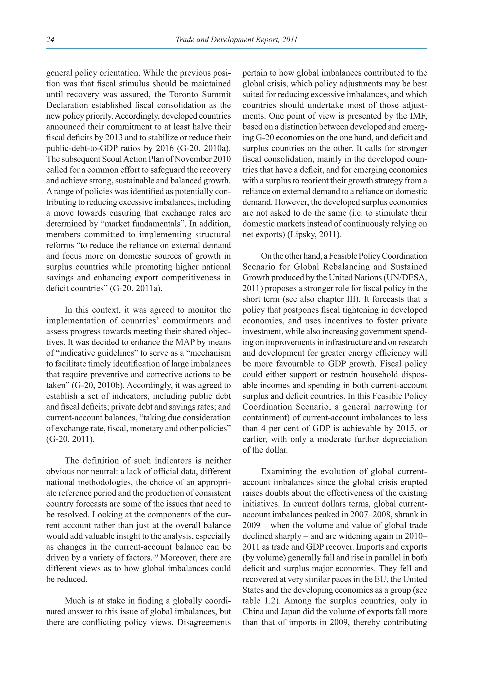 24                                     Trade and Development Report, 2011



general policy orientation. While the previous posi-       pertain to how global imbalances contributed to the
tion was that fiscal stimulus should be maintained         global crisis, which policy adjustments may be best
until recovery was assured, the Toronto Summit             suited for reducing excessive imbalances, and which
Declaration established fiscal consolidation as the        countries should undertake most of those adjust-
new policy priority. Accordingly, developed countries      ments. One point of view is presented by the IMF,
announced their commitment to at least halve their         based on a distinction between developed and emerg-
fiscal deficits by 2013 and to stabilize or reduce their   ing G-20 economies on the one hand, and deficit and
public-debt-to-GDP ratios by 2016 (G-20, 2010a).           surplus countries on the other. It calls for stronger
The subsequent Seoul Action Plan of November 2010          fiscal consolidation, mainly in the developed coun-
called for a common effort to safeguard the recovery       tries that have a deficit, and for emerging economies
and achieve strong, sustainable and balanced growth.       with a surplus to reorient their growth strategy from a
A range of policies was identified as potentially con-     reliance on external demand to a reliance on domestic
tributing to reducing excessive imbalances, including      demand. However, the developed surplus economies
a move towards ensuring that exchange rates are            are not asked to do the same (i.e. to stimulate their
determined by “market fundamentals”. In addition,          domestic markets instead of continuously relying on
members committed to implementing structural               net exports) (Lipsky, 2011).
reforms “to reduce the reliance on external demand
and focus more on domestic sources of growth in                  On the other hand, a Feasible Policy Coordination
surplus countries while promoting higher national          Scenario for Global Rebalancing and Sustained
savings and enhancing export competitiveness in            Growth produced by the United Nations (UN/DESA,
deficit countries” (G-20, 2011a).                          2011) proposes a stronger role for fiscal policy in the
                                                           short term (see also chapter III). It forecasts that a
      In this context, it was agreed to monitor the        policy that postpones fiscal tightening in developed
implementation of countries’ commitments and               economies, and uses incentives to foster private
assess progress towards meeting their shared objec-        investment, while also increasing government spend-
tives. It was decided to enhance the MAP by means          ing on improvements in infrastructure and on research
of “indicative guidelines” to serve as a “mechanism        and development for greater energy efficiency will
to facilitate timely identification of large imbalances    be more favourable to GDP growth. Fiscal policy
that require preventive and corrective actions to be       could either support or restrain household dispos-
taken” (G-20, 2010b). Accordingly, it was agreed to        able incomes and spending in both current-account
establish a set of indicators, including public debt       surplus and deficit countries. In this Feasible Policy
and fiscal deficits; private debt and savings rates; and   Coordination Scenario, a general narrowing (or
current-account balances, “taking due consideration        containment) of current-account imbalances to less
of exchange rate, fiscal, monetary and other policies”     than 4 per cent of GDP is achievable by 2015, or
(G-20, 2011).                                              earlier, with only a moderate further depreciation
                                                           of the dollar.
      The definition of such indicators is neither
obvious nor neutral: a lack of official data, different          Examining the evolution of global current-
national methodologies, the choice of an appropri-         account imbalances since the global crisis erupted
ate reference period and the production of consistent      raises doubts about the effectiveness of the existing
country forecasts are some of the issues that need to      initiatives. In current dollars terms, global current-
be resolved. Looking at the components of the cur-         account imbalances peaked in 2007–2008, shrank in
rent account rather than just at the overall balance       2009 – when the volume and value of global trade
would add valuable insight to the analysis, especially     declined sharply – and are widening again in 2010–
as changes in the current-account balance can be           2011 as trade and GDP recover. Imports and exports
driven by a variety of factors.10 Moreover, there are      (by volume) generally fall and rise in parallel in both
different views as to how global imbalances could          deficit and surplus major economies. They fell and
be reduced.                                                recovered at very similar paces in the EU, the United
                                                           States and the developing economies as a group (see
     Much is at stake in finding a globally coordi-        table 1.2). Among the surplus countries, only in
nated answer to this issue of global imbalances, but       China and Japan did the volume of exports fall more
there are conflicting policy views. Disagreements          than that of imports in 2009, thereby contributing
 