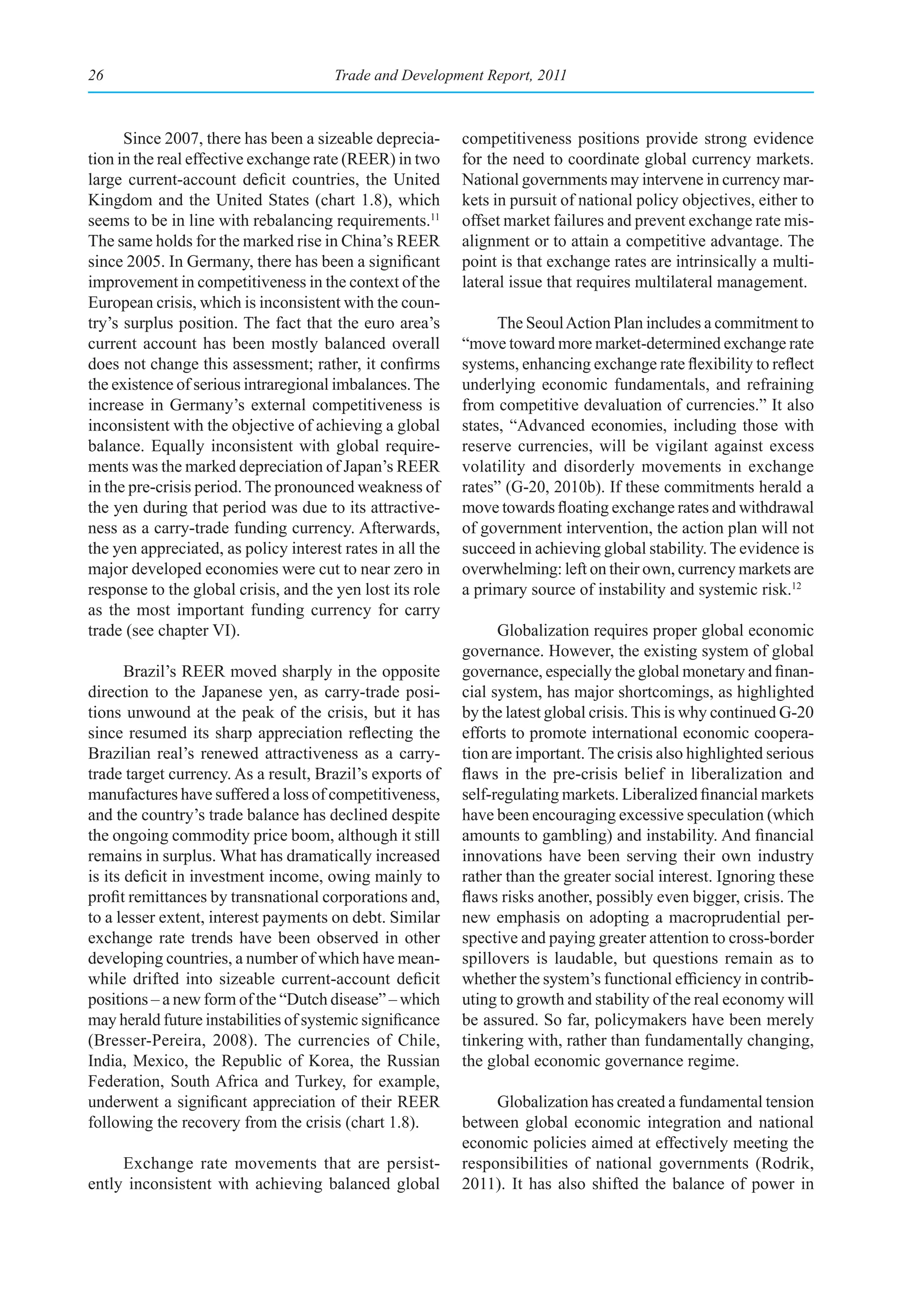 26                                     Trade and Development Report, 2011



      Since 2007, there has been a sizeable deprecia-      competitiveness positions provide strong evidence
tion in the real effective exchange rate (REER) in two     for the need to coordinate global currency markets.
large current-account deficit countries, the United        National governments may intervene in currency mar-
Kingdom and the United States (chart 1.8), which           kets in pursuit of national policy objectives, either to
seems to be in line with rebalancing requirements.11       offset market failures and prevent exchange rate mis-
The same holds for the marked rise in China’s REER         alignment or to attain a competitive advantage. The
since 2005. In Germany, there has been a significant       point is that exchange rates are intrinsically a multi-
improvement in competitiveness in the context of the       lateral issue that requires multilateral management.
European crisis, which is inconsistent with the coun-
try’s surplus position. The fact that the euro area’s            The Seoul Action Plan includes a commitment to
current account has been mostly balanced overall           “move toward more market-determined exchange rate
does not change this assessment; rather, it confirms       systems, enhancing exchange rate flexibility to reflect
the existence of serious intraregional imbalances. The     underlying economic fundamentals, and refraining
increase in Germany’s external competitiveness is          from competitive devaluation of currencies.” It also
inconsistent with the objective of achieving a global      states, “Advanced economies, including those with
balance. Equally inconsistent with global require-         reserve currencies, will be vigilant against excess
ments was the marked depreciation of Japan’s REER          volatility and disorderly movements in exchange
in the pre-crisis period. The pronounced weakness of       rates” (G-20, 2010b). If these commitments herald a
the yen during that period was due to its attractive-      move towards floating exchange rates and withdrawal
ness as a carry-trade funding currency. Afterwards,        of government intervention, the action plan will not
the yen appreciated, as policy interest rates in all the   succeed in achieving global stability. The evidence is
major developed economies were cut to near zero in         overwhelming: left on their own, currency markets are
response to the global crisis, and the yen lost its role   a primary source of instability and systemic risk.12
as the most important funding currency for carry
trade (see chapter VI).                                          Globalization requires proper global economic
                                                           governance. However, the existing system of global
       Brazil’s REER moved sharply in the opposite         governance, especially the global monetary and finan-
direction to the Japanese yen, as carry-trade posi-        cial system, has major shortcomings, as highlighted
tions unwound at the peak of the crisis, but it has        by the latest global crisis. This is why continued G-20
since resumed its sharp appreciation reflecting the        efforts to promote international economic coopera-
Brazilian real’s renewed attractiveness as a carry-        tion are important. The crisis also highlighted serious
trade target currency. As a result, Brazil’s exports of    flaws in the pre-crisis belief in liberalization and
manufactures have suffered a loss of competitiveness,      self-regulating markets. Liberalized financial markets
and the country’s trade balance has declined despite       have been encouraging excessive speculation (which
the ongoing commodity price boom, although it still        amounts to gambling) and instability. And financial
remains in surplus. What has dramatically increased        innovations have been serving their own industry
is its deficit in investment income, owing mainly to       rather than the greater social interest. Ignoring these
profit remittances by transnational corporations and,      flaws risks another, possibly even bigger, crisis. The
to a lesser extent, interest payments on debt. Similar     new emphasis on adopting a macroprudential per-
exchange rate trends have been observed in other           spective and paying greater attention to cross-border
developing countries, a number of which have mean-         spillovers is laudable, but questions remain as to
while drifted into sizeable current-account deficit        whether the system’s functional efficiency in contrib-
positions – a new form of the “Dutch disease” – which      uting to growth and stability of the real economy will
may herald future instabilities of systemic significance   be assured. So far, policymakers have been merely
(Bresser-Pereira, 2008). The currencies of Chile,          tinkering with, rather than fundamentally changing,
India, Mexico, the Republic of Korea, the Russian          the global economic governance regime.
Federation, South Africa and Turkey, for example,
underwent a significant appreciation of their REER              Globalization has created a fundamental tension
following the recovery from the crisis (chart 1.8).        between global economic integration and national
                                                           economic policies aimed at effectively meeting the
     Exchange rate movements that are persist-             responsibilities of national governments (Rodrik,
ently inconsistent with achieving balanced global          2011). It has also shifted the balance of power in
 