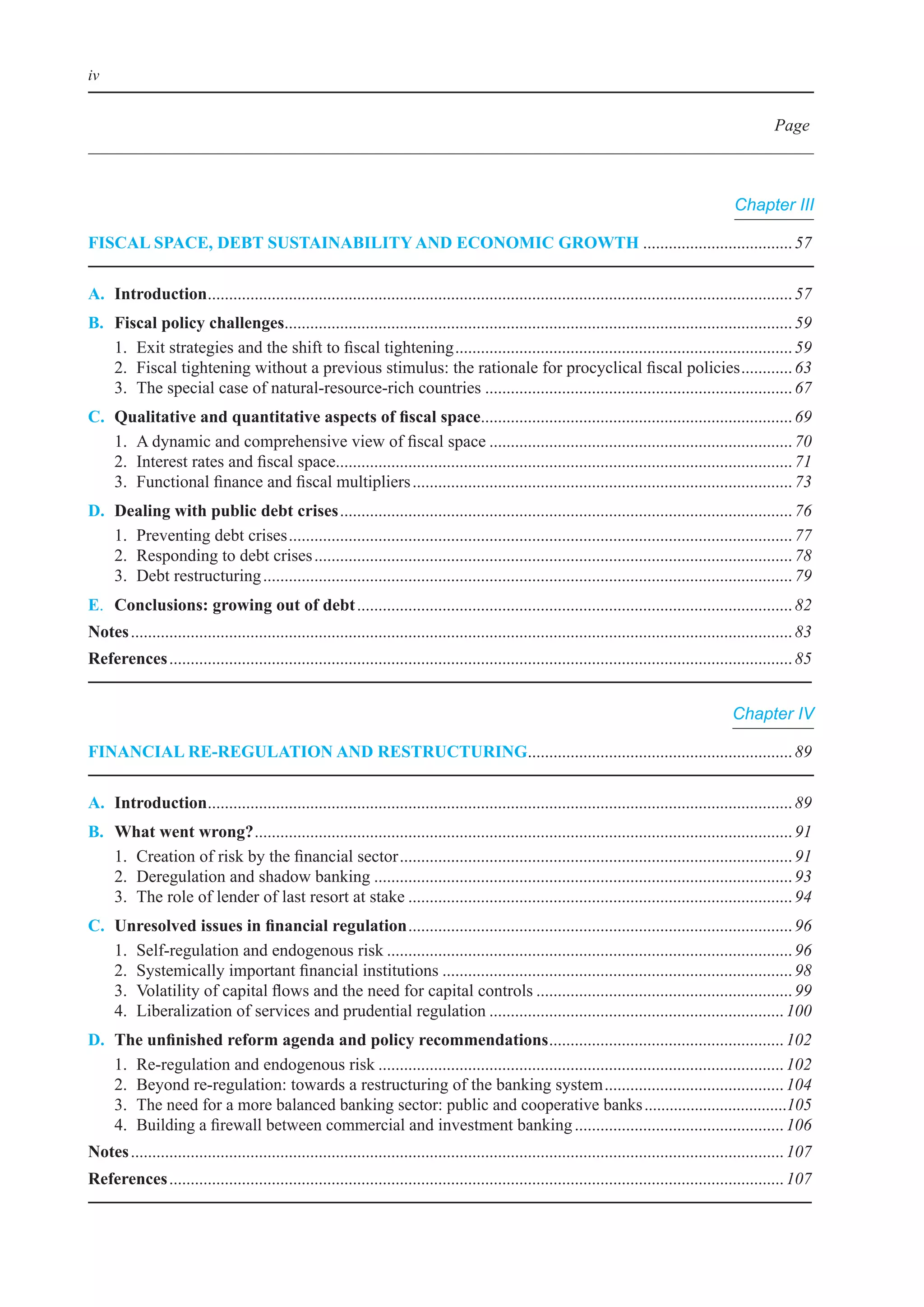 iv


                                                                                                                                                           Page



                                                                                                                                                  Chapter III

FIsCal sPaCe, deBt sustaInaBIlIty and eConomIC GroWth	................................... 57

a. Introduction	........................................................................................................................................ 57
               .
B.    Fiscal policy challenges	...................................................................................................................... 59
                                 .
	     1.	 exit	strategies	and	the	shift	to	fiscal	tightening	............................................................................... 59
	     2.	 Fiscal	tightening	without	a	previous	stimulus:	the	rationale	for	procyclical	fiscal	policies	............ 63
	     3.	 The	special	case	of	natural-resource-rich	countries	........................................................................ 67
C.	   Qualitative	and	quantitative	aspects	of	fiscal	space	........................................................................ 69
                                                                           .
	     1.	 A	dynamic	and	comprehensive	view	of	fiscal	space	....................................................................... 70
	     2.	 interest	rates	and	fiscal	space	.......................................................................................................... 71
                                         .
	     3.	 Functional	finance	and	fiscal	multipliers	......................................................................................... 73
d.    dealing with public debt crises	.......................................................................................................... 76
	     1.	 Preventing	debt	crises	...................................................................................................................... 77
	     2.	 Responding	to	debt	crises	................................................................................................................ 78
	     3.	 Debt	restructuring	............................................................................................................................ 79
e. Conclusions: growing out of debt	...................................................................................................... 82
notes	........................................................................................................................................................... 83
references	.................................................................................................................................................. 85


                                                                                                                                                  Chapter IV

FInanCIal re-reGulatIon and restruCturInG	............................................................. 89
                                         .

a. Introduction	........................................................................................................................................ 89
               .
B.    What went wrong?	.............................................................................................................................. 91
	     1.	 Creation	of	risk	by	the	financial	sector	............................................................................................ 91
	     2.	 Deregulation	and	shadow	banking	.................................................................................................. 93
	     3.	 The	role	of	lender	of	last	resort	at	stake	.......................................................................................... 94
C.	   Unresolved	issues	in	financial	regulation	.......................................................................................... 96
	     1.	 Self-regulation	and	endogenous	risk	............................................................................................... 96
	     2.	 Systemically	important	financial	institutions	.................................................................................. 98
	     3.	 Volatility	of	capital	flows	and	the	need	for	capital	controls	............................................................ 99
	     4.	 liberalization	of	services	and	prudential	regulation	..................................................................... 100
d.	   The	unfinished	reform	agenda	and	policy	recommendations	 ...................................................... 102
                                                                                    .
	     1.	 Re-regulation	and	endogenous	risk	............................................................................................... 102
	     2.	 beyond	re-regulation:	towards	a	restructuring	of	the	banking	system	.......................................... 104
	     3.	 The	need	for	a	more	balanced	banking	sector:	public	and	cooperative	banks	..................................105
	     4.	 building	a	firewall	between	commercial	and	investment	banking	................................................. 106
notes	......................................................................................................................................................... 107
references	................................................................................................................................................ 107
 