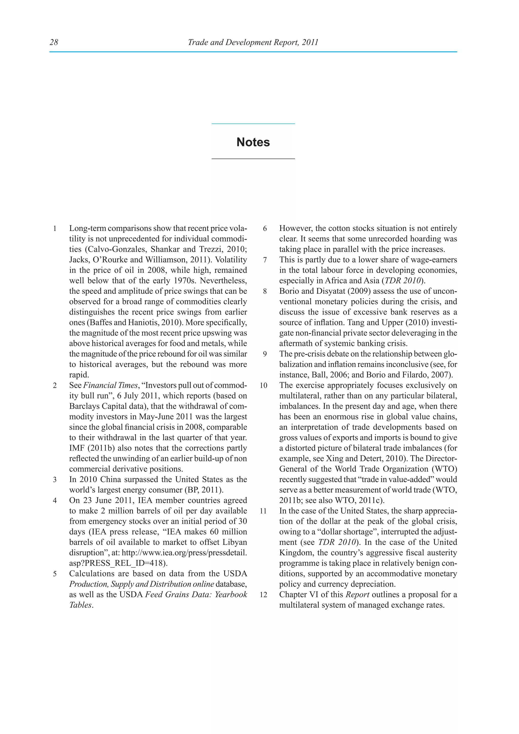 28                                      Trade and Development Report, 2011




                                                       notes




1    Long-term comparisons show that recent price vola-       6    However, the cotton stocks situation is not entirely
     tility is not unprecedented for individual commodi-           clear. It seems that some unrecorded hoarding was
     ties (Calvo-Gonzales, Shankar and Trezzi, 2010;               taking place in parallel with the price increases.
     Jacks, O’Rourke and Williamson, 2011). Volatility        7    This is partly due to a lower share of wage-earners
     in the price of oil in 2008, while high, remained             in the total labour force in developing economies,
     well below that of the early 1970s. Nevertheless,             especially in Africa and Asia (TDR 2010).
     the speed and amplitude of price swings that can be      8    Borio and Disyatat (2009) assess the use of uncon-
     observed for a broad range of commodities clearly             ventional monetary policies during the crisis, and
     distinguishes the recent price swings from earlier            discuss the issue of excessive bank reserves as a
     ones (Baffes and Haniotis, 2010). More specifically,          source of inflation. Tang and Upper (2010) investi-
     the magnitude of the most recent price upswing was            gate non-financial private sector deleveraging in the
     above historical averages for food and metals, while          aftermath of systemic banking crisis.
     the magnitude of the price rebound for oil was similar   9    The pre-crisis debate on the relationship between glo-
     to historical averages, but the rebound was more              balization and inflation remains inconclusive (see, for
     rapid.                                                        instance, Ball, 2006; and Borio and Filardo, 2007).
2    See Financial Times, “Investors pull out of commod-      10   The exercise appropriately focuses exclusively on
     ity bull run”, 6 July 2011, which reports (based on           multilateral, rather than on any particular bilateral,
     Barclays Capital data), that the withdrawal of com-           imbalances. In the present day and age, when there
     modity investors in May-June 2011 was the largest             has been an enormous rise in global value chains,
     since the global financial crisis in 2008, comparable         an interpretation of trade developments based on
     to their withdrawal in the last quarter of that year.         gross values of exports and imports is bound to give
     IMF (2011b) also notes that the corrections partly            a distorted picture of bilateral trade imbalances (for
     reflected the unwinding of an earlier build-up of non         example, see Xing and Detert, 2010). The Director-
     commercial derivative positions.                              General of the World Trade Organization (WTO)
3    In 2010 China surpassed the United States as the              recently suggested that “trade in value-added” would
     world’s largest energy consumer (BP, 2011).                   serve as a better measurement of world trade (WTO,
4    On 23 June 2011, IEA member countries agreed                  2011b; see also WTO, 2011c).
     to make 2 million barrels of oil per day available       11   In the case of the United States, the sharp apprecia-
     from emergency stocks over an initial period of 30            tion of the dollar at the peak of the global crisis,
     days (IEA press release, “IEA makes 60 million                owing to a “dollar shortage”, interrupted the adjust-
     barrels of oil available to market to offset Libyan           ment (see TDR 2010). In the case of the United
     disruption”, at: http://www.iea.org/press/pressdetail.        Kingdom, the country’s aggressive fiscal austerity
     asp?PRESS_REL_ID=418).                                        programme is taking place in relatively benign con-
5    Calculations are based on data from the USDA                  ditions, supported by an accommodative monetary
     Production, Supply and Distribution online database,          policy and currency depreciation.
     as well as the USDA Feed Grains Data: Yearbook           12   Chapter VI of this Report outlines a proposal for a
     Tables.                                                       multilateral system of managed exchange rates.
 