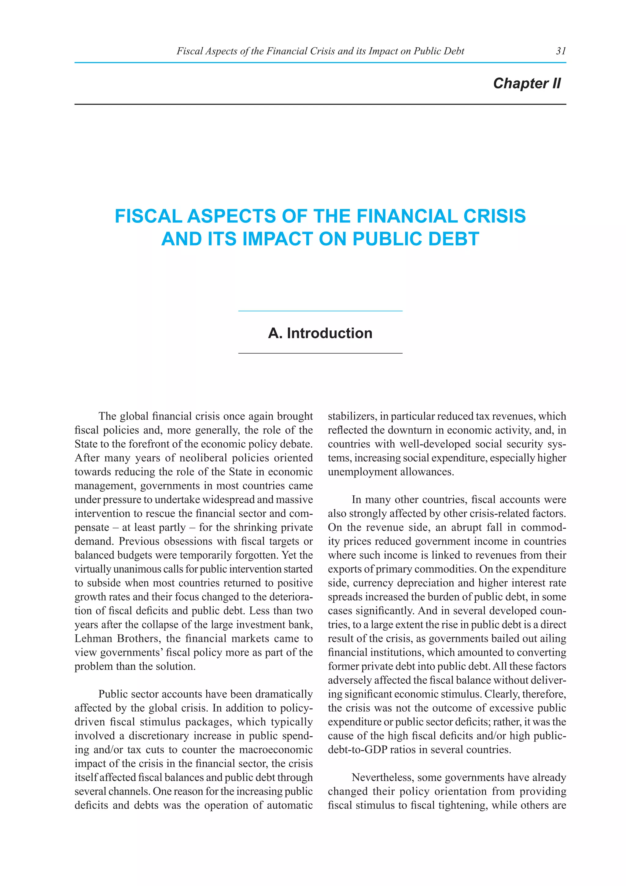 Fiscal Aspects of the Financial Crisis and its Impact on Public Debt                         31


                                                                                                     Chapter II




         fIsCal aspeCts of the fInanCIal CrIsIs
             and Its ImpaCt on publIC debt



                                              a. Introduction




      The global financial crisis once again brought        stabilizers, in particular reduced tax revenues, which
fiscal policies and, more generally, the role of the        reflected the downturn in economic activity, and, in
State to the forefront of the economic policy debate.       countries with well-developed social security sys-
After many years of neoliberal policies oriented            tems, increasing social expenditure, especially higher
towards reducing the role of the State in economic          unemployment allowances.
management, governments in most countries came
under pressure to undertake widespread and massive                 In many other countries, fiscal accounts were
intervention to rescue the financial sector and com-        also strongly affected by other crisis-related factors.
pensate – at least partly – for the shrinking private       On the revenue side, an abrupt fall in commod-
demand. Previous obsessions with fiscal targets or          ity prices reduced government income in countries
balanced budgets were temporarily forgotten. Yet the        where such income is linked to revenues from their
virtually unanimous calls for public intervention started   exports of primary commodities. On the expenditure
to subside when most countries returned to positive         side, currency depreciation and higher interest rate
growth rates and their focus changed to the deteriora-      spreads increased the burden of public debt, in some
tion of fiscal deficits and public debt. Less than two      cases significantly. And in several developed coun-
years after the collapse of the large investment bank,      tries, to a large extent the rise in public debt is a direct
Lehman Brothers, the financial markets came to              result of the crisis, as governments bailed out ailing
view governments’ fiscal policy more as part of the         financial institutions, which amounted to converting
problem than the solution.                                  former private debt into public debt. All these factors
                                                            adversely affected the fiscal balance without deliver-
      Public sector accounts have been dramatically         ing significant economic stimulus. Clearly, therefore,
affected by the global crisis. In addition to policy-       the crisis was not the outcome of excessive public
driven fiscal stimulus packages, which typically            expenditure or public sector deficits; rather, it was the
involved a discretionary increase in public spend-          cause of the high fiscal deficits and/or high public-
ing and/or tax cuts to counter the macroeconomic            debt-to-GDP ratios in several countries.
impact of the crisis in the financial sector, the crisis
itself affected fiscal balances and public debt through           Nevertheless, some governments have already
several channels. One reason for the increasing public      changed their policy orientation from providing
deficits and debts was the operation of automatic           fiscal stimulus to fiscal tightening, while others are
 