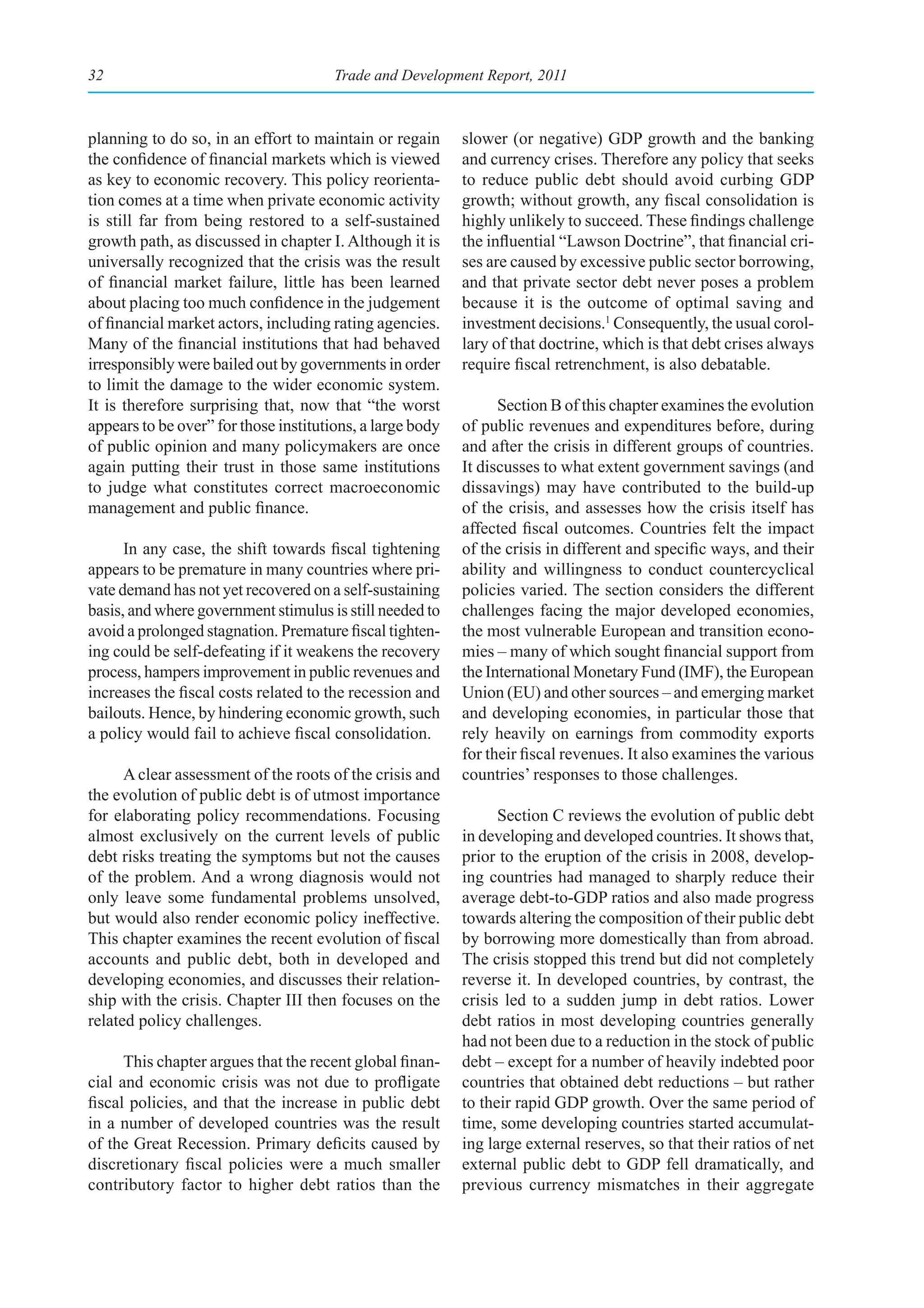 32                                     Trade and Development Report, 2011



planning to do so, in an effort to maintain or regain      slower (or negative) GDP growth and the banking
the confidence of financial markets which is viewed        and currency crises. Therefore any policy that seeks
as key to economic recovery. This policy reorienta-        to reduce public debt should avoid curbing GDP
tion comes at a time when private economic activity        growth; without growth, any fiscal consolidation is
is still far from being restored to a self-sustained       highly unlikely to succeed. These findings challenge
growth path, as discussed in chapter I. Although it is     the influential “Lawson Doctrine”, that financial cri-
universally recognized that the crisis was the result      ses are caused by excessive public sector borrowing,
of financial market failure, little has been learned       and that private sector debt never poses a problem
about placing too much confidence in the judgement         because it is the outcome of optimal saving and
of financial market actors, including rating agencies.     investment decisions.1 Consequently, the usual corol-
Many of the financial institutions that had behaved        lary of that doctrine, which is that debt crises always
irresponsibly were bailed out by governments in order      require fiscal retrenchment, is also debatable.
to limit the damage to the wider economic system.
It is therefore surprising that, now that “the worst             Section B of this chapter examines the evolution
appears to be over” for those institutions, a large body   of public revenues and expenditures before, during
of public opinion and many policymakers are once           and after the crisis in different groups of countries.
again putting their trust in those same institutions       It discusses to what extent government savings (and
to judge what constitutes correct macroeconomic            dissavings) may have contributed to the build-up
management and public finance.                             of the crisis, and assesses how the crisis itself has
                                                           affected fiscal outcomes. Countries felt the impact
      In any case, the shift towards fiscal tightening     of the crisis in different and specific ways, and their
appears to be premature in many countries where pri-       ability and willingness to conduct countercyclical
vate demand has not yet recovered on a self-sustaining     policies varied. The section considers the different
basis, and where government stimulus is still needed to    challenges facing the major developed economies,
avoid a prolonged stagnation. Premature fiscal tighten-    the most vulnerable European and transition econo-
ing could be self-defeating if it weakens the recovery     mies – many of which sought financial support from
process, hampers improvement in public revenues and        the International Monetary Fund (IMF), the European
increases the fiscal costs related to the recession and    Union (EU) and other sources – and emerging market
bailouts. Hence, by hindering economic growth, such        and developing economies, in particular those that
a policy would fail to achieve fiscal consolidation.       rely heavily on earnings from commodity exports
                                                           for their fiscal revenues. It also examines the various
      A clear assessment of the roots of the crisis and    countries’ responses to those challenges.
the evolution of public debt is of utmost importance
for elaborating policy recommendations. Focusing                 Section C reviews the evolution of public debt
almost exclusively on the current levels of public         in developing and developed countries. It shows that,
debt risks treating the symptoms but not the causes        prior to the eruption of the crisis in 2008, develop-
of the problem. And a wrong diagnosis would not            ing countries had managed to sharply reduce their
only leave some fundamental problems unsolved,             average debt-to-GDP ratios and also made progress
but would also render economic policy ineffective.         towards altering the composition of their public debt
This chapter examines the recent evolution of fiscal       by borrowing more domestically than from abroad.
accounts and public debt, both in developed and            The crisis stopped this trend but did not completely
developing economies, and discusses their relation-        reverse it. In developed countries, by contrast, the
ship with the crisis. Chapter III then focuses on the      crisis led to a sudden jump in debt ratios. Lower
related policy challenges.                                 debt ratios in most developing countries generally
                                                           had not been due to a reduction in the stock of public
      This chapter argues that the recent global finan-    debt – except for a number of heavily indebted poor
cial and economic crisis was not due to profligate         countries that obtained debt reductions – but rather
fiscal policies, and that the increase in public debt      to their rapid GDP growth. Over the same period of
in a number of developed countries was the result          time, some developing countries started accumulat-
of the Great Recession. Primary deficits caused by         ing large external reserves, so that their ratios of net
discretionary fiscal policies were a much smaller          external public debt to GDP fell dramatically, and
contributory factor to higher debt ratios than the         previous currency mismatches in their aggregate
 