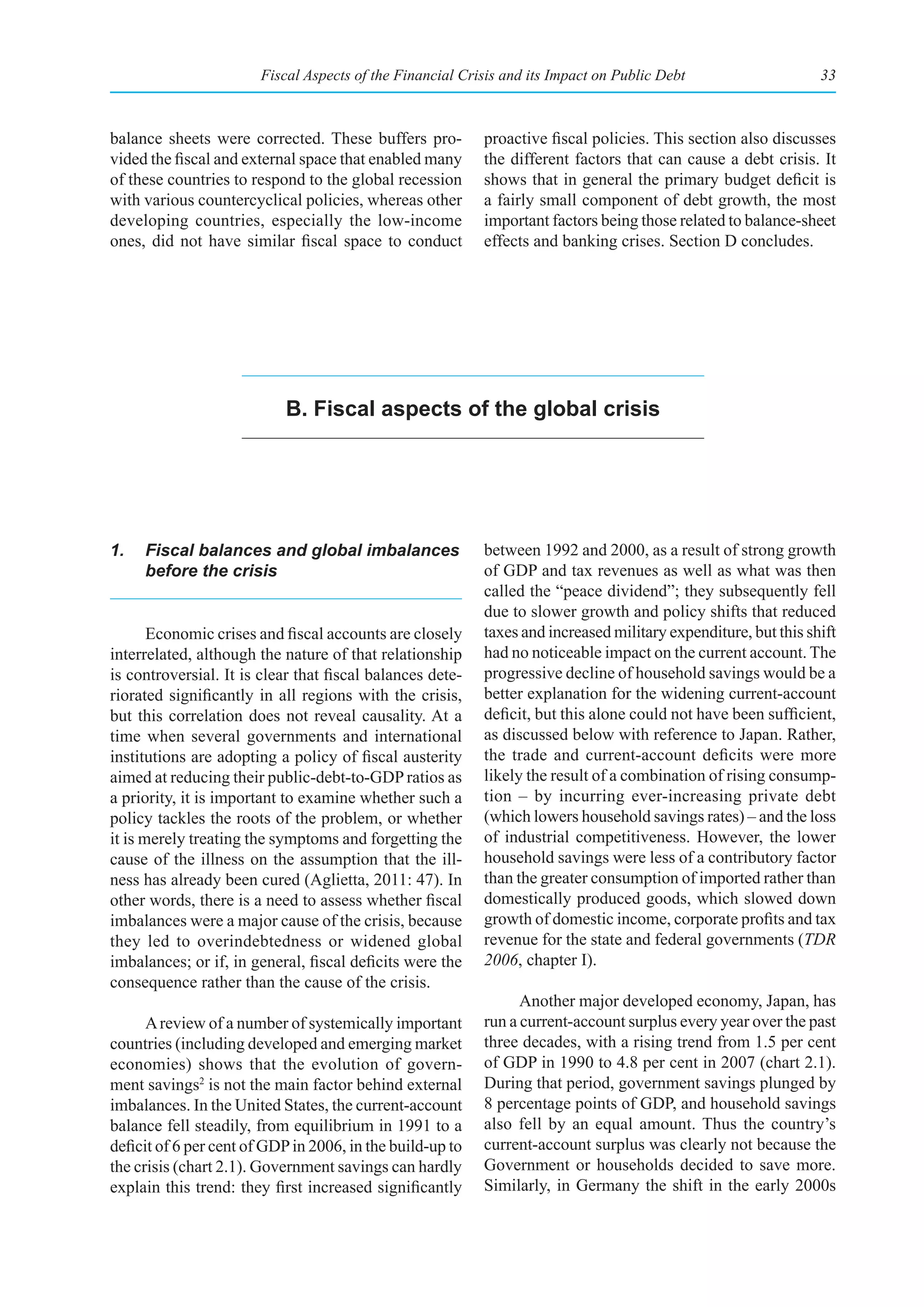 Fiscal Aspects of the Financial Crisis and its Impact on Public Debt                     33



balance sheets were corrected. These buffers pro-          proactive fiscal policies. This section also discusses
vided the fiscal and external space that enabled many      the different factors that can cause a debt crisis. It
of these countries to respond to the global recession      shows that in general the primary budget deficit is
with various countercyclical policies, whereas other       a fairly small component of debt growth, the most
developing countries, especially the low-income            important factors being those related to balance-sheet
ones, did not have similar fiscal space to conduct         effects and banking crises. Section D concludes.




                           b. fiscal aspects of the global crisis




1.   Fiscal balances and global imbalances                 between 1992 and 2000, as a result of strong growth
     before the crisis                                     of GDP and tax revenues as well as what was then
                                                           called the “peace dividend”; they subsequently fell
                                                           due to slower growth and policy shifts that reduced
       Economic crises and fiscal accounts are closely     taxes and increased military expenditure, but this shift
interrelated, although the nature of that relationship     had no noticeable impact on the current account. The
is controversial. It is clear that fiscal balances dete-   progressive decline of household savings would be a
riorated significantly in all regions with the crisis,     better explanation for the widening current-account
but this correlation does not reveal causality. At a       deficit, but this alone could not have been sufficient,
time when several governments and international            as discussed below with reference to Japan. Rather,
institutions are adopting a policy of fiscal austerity     the trade and current-account deficits were more
aimed at reducing their public-debt-to-GDP ratios as       likely the result of a combination of rising consump-
a priority, it is important to examine whether such a      tion – by incurring ever-increasing private debt
policy tackles the roots of the problem, or whether        (which lowers household savings rates) – and the loss
it is merely treating the symptoms and forgetting the      of industrial competitiveness. However, the lower
cause of the illness on the assumption that the ill-       household savings were less of a contributory factor
ness has already been cured (Aglietta, 2011: 47). In       than the greater consumption of imported rather than
other words, there is a need to assess whether fiscal      domestically produced goods, which slowed down
imbalances were a major cause of the crisis, because       growth of domestic income, corporate profits and tax
they led to overindebtedness or widened global             revenue for the state and federal governments (TDR
imbalances; or if, in general, fiscal deficits were the    2006, chapter I).
consequence rather than the cause of the crisis.
                                                                 Another major developed economy, Japan, has
      A review of a number of systemically important       run a current-account surplus every year over the past
countries (including developed and emerging market         three decades, with a rising trend from 1.5 per cent
economies) shows that the evolution of govern-             of GDP in 1990 to 4.8 per cent in 2007 (chart 2.1).
ment savings2 is not the main factor behind external       During that period, government savings plunged by
imbalances. In the United States, the current-account      8 percentage points of GDP, and household savings
balance fell steadily, from equilibrium in 1991 to a       also fell by an equal amount. Thus the country’s
deficit of 6 per cent of GDP in 2006, in the build-up to   current-account surplus was clearly not because the
the crisis (chart 2.1). Government savings can hardly      Government or households decided to save more.
explain this trend: they first increased significantly     Similarly, in Germany the shift in the early 2000s
 