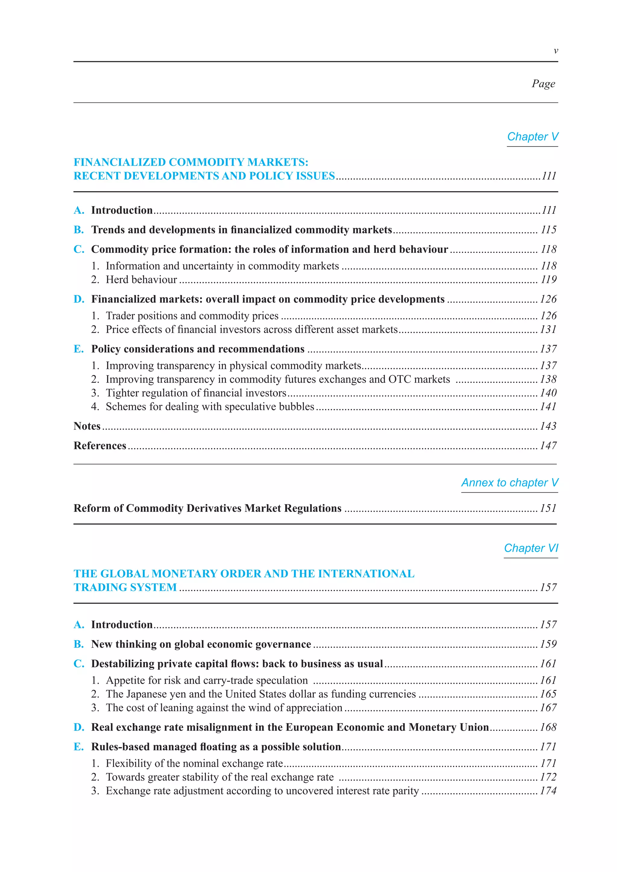 v


                                                                                                                                                          Page



                                                                                                                                                  Chapter V

FInanCIalIzed CommodIty markets:
reCent develoPments and PolICy Issues	........................................................................111


a. Introduction	.......................................................................................................................................111
               .
B.	 Trends	and	developments	in	financialized	commodity	markets	 .................................................. 115
                                                              .
C. Commodity price formation: the roles of information and herd behaviour	............................... 118
	 1.	 information	and	uncertainty	in	commodity	markets	..................................................................... 118
	 2.	 Herd	behaviour	.............................................................................................................................. 119
d.	 Financialized	markets:	overall	impact	on	commodity	price	developments	................................ 126
	 1.	 Trader	positions	and	commodity	prices	............................................................................................. 126
	 2.	 Price	effects	of	financial	investors	across	different	asset	markets	 ................................................ 131
                                                                                       .
e.    Policy considerations and recommendations	................................................................................. 137
	     1.	 improving	transparency	in	physical	commodity	markets	............................................................. 137
                                                                              .
	     2.	 improving	transparency	in	commodity	futures	exchanges	and	oTC	markets		............................. 138
	     3.	 Tighter	regulation	of	financial	investors	........................................................................................ 140
	     4.	 Schemes	for	dealing	with	speculative	bubbles	.............................................................................. 141
notes	......................................................................................................................................................... 143
references	................................................................................................................................................ 147


                                                                                                                                  Annex to chapter V

Reform	of	Commodity	Derivatives	Market	Regulations	.................................................................... 151


                                                                                                                                                 Chapter VI

the GloBal monetary order and the InternatIonal
tradInG system	.............................................................................................................................. 157


a. Introduction	...................................................................................................................................... 157
               .
B.	 New	thinking	on	global	economic	governance	............................................................................... 159
C.	   Destabilizing	private	capital	flows:	back	to	business	as	usual	...................................................... 161
	     1.	 Appetite	for	risk	and	carry-trade	speculation		............................................................................... 161
	     2.	 The	Japanese	yen	and	the	United	States	dollar	as	funding	currencies	.......................................... 165
	     3.	 The	cost	of	leaning	against	the	wind	of	appreciation	.................................................................... 167
d. real exchange rate misalignment in the european economic and monetary union	................ 168
                                                                              .
e.	   Rules-based	managed	floating	as	a	possible	solution	.................................................................... 171
                                                                        .
	     1.	 Flexibility	of	the	nominal	exchange	rate	............................................................................................ 171
	     2.	 Towards	greater	stability	of	the	real	exchange	rate		...................................................................... 172
	     3.	 exchange	rate	adjustment	according	to	uncovered	interest	rate	parity	......................................... 174
 