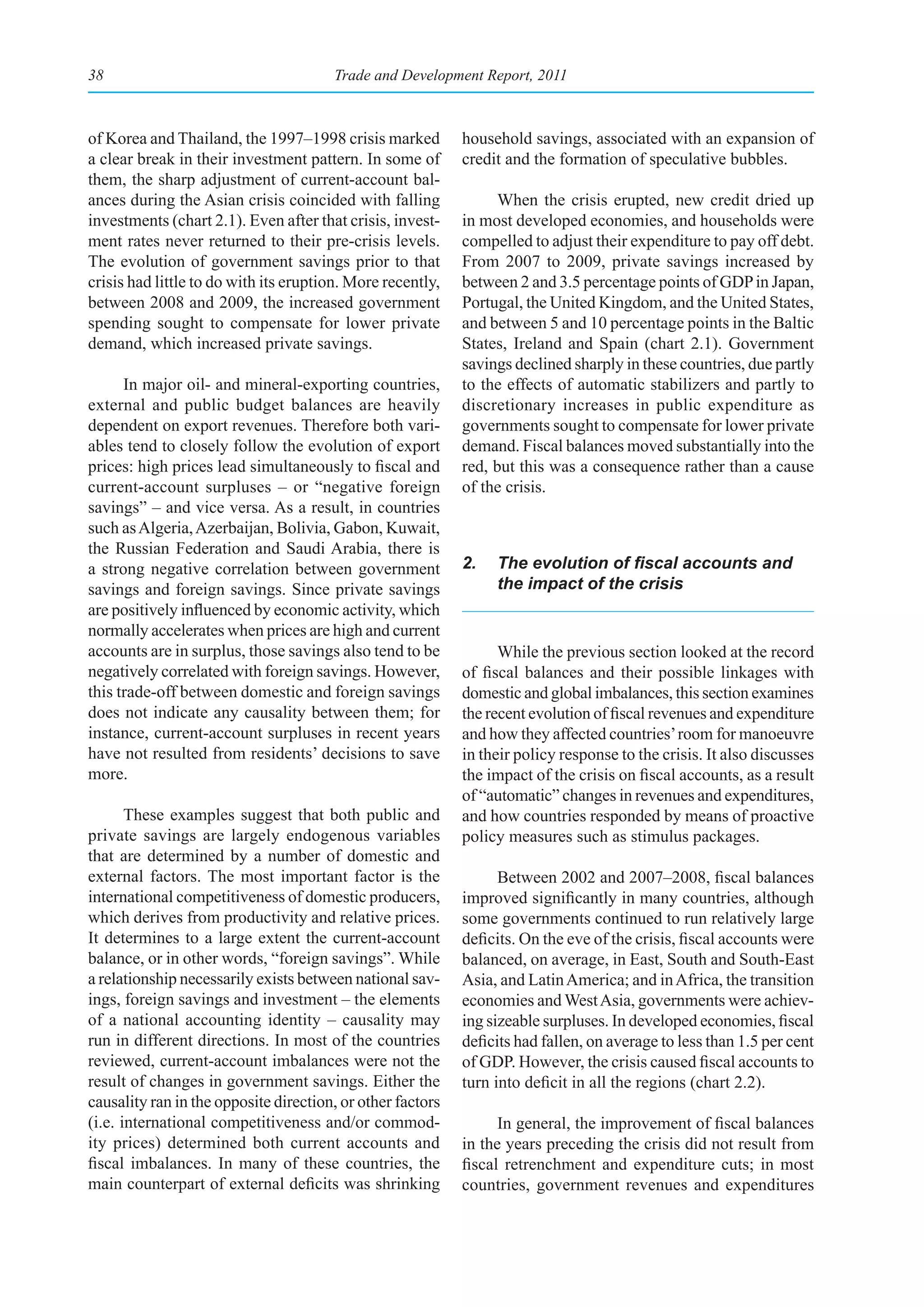 38                                     Trade and Development Report, 2011



of Korea and Thailand, the 1997–1998 crisis marked          household savings, associated with an expansion of
a clear break in their investment pattern. In some of       credit and the formation of speculative bubbles.
them, the sharp adjustment of current-account bal-
ances during the Asian crisis coincided with falling              When the crisis erupted, new credit dried up
investments (chart 2.1). Even after that crisis, invest-    in most developed economies, and households were
ment rates never returned to their pre-crisis levels.       compelled to adjust their expenditure to pay off debt.
The evolution of government savings prior to that           From 2007 to 2009, private savings increased by
crisis had little to do with its eruption. More recently,   between 2 and 3.5 percentage points of GDP in Japan,
between 2008 and 2009, the increased government             Portugal, the United Kingdom, and the United States,
spending sought to compensate for lower private             and between 5 and 10 percentage points in the Baltic
demand, which increased private savings.                    States, Ireland and Spain (chart 2.1). Government
                                                            savings declined sharply in these countries, due partly
      In major oil- and mineral-exporting countries,        to the effects of automatic stabilizers and partly to
external and public budget balances are heavily             discretionary increases in public expenditure as
dependent on export revenues. Therefore both vari-          governments sought to compensate for lower private
ables tend to closely follow the evolution of export        demand. Fiscal balances moved substantially into the
prices: high prices lead simultaneously to fiscal and       red, but this was a consequence rather than a cause
current-account surpluses – or “negative foreign            of the crisis.
savings” – and vice versa. As a result, in countries
such as Algeria, Azerbaijan, Bolivia, Gabon, Kuwait,
the Russian Federation and Saudi Arabia, there is
a strong negative correlation between government            2.	 The	evolution	of	fiscal	accounts	and	
savings and foreign savings. Since private savings              the impact of the crisis
are positively influenced by economic activity, which
normally accelerates when prices are high and current
accounts are in surplus, those savings also tend to be            While the previous section looked at the record
negatively correlated with foreign savings. However,        of fiscal balances and their possible linkages with
this trade-off between domestic and foreign savings         domestic and global imbalances, this section examines
does not indicate any causality between them; for           the recent evolution of fiscal revenues and expenditure
instance, current-account surpluses in recent years         and how they affected countries’ room for manoeuvre
have not resulted from residents’ decisions to save         in their policy response to the crisis. It also discusses
more.                                                       the impact of the crisis on fiscal accounts, as a result
                                                            of “automatic” changes in revenues and expenditures,
       These examples suggest that both public and          and how countries responded by means of proactive
private savings are largely endogenous variables            policy measures such as stimulus packages.
that are determined by a number of domestic and
external factors. The most important factor is the                Between 2002 and 2007–2008, fiscal balances
international competitiveness of domestic producers,        improved significantly in many countries, although
which derives from productivity and relative prices.        some governments continued to run relatively large
It determines to a large extent the current-account         deficits. On the eve of the crisis, fiscal accounts were
balance, or in other words, “foreign savings”. While        balanced, on average, in East, South and South-East
a relationship necessarily exists between national sav-     Asia, and Latin America; and in Africa, the transition
ings, foreign savings and investment – the elements         economies and West Asia, governments were achiev-
of a national accounting identity – causality may           ing sizeable surpluses. In developed economies, fiscal
run in different directions. In most of the countries       deficits had fallen, on average to less than 1.5 per cent
reviewed, current-account imbalances were not the           of GDP. However, the crisis caused fiscal accounts to
result of changes in government savings. Either the         turn into deficit in all the regions (chart 2.2).
causality ran in the opposite direction, or other factors
(i.e. international competitiveness and/or commod-                In general, the improvement of fiscal balances
ity prices) determined both current accounts and            in the years preceding the crisis did not result from
fiscal imbalances. In many of these countries, the          fiscal retrenchment and expenditure cuts; in most
main counterpart of external deficits was shrinking         countries, government revenues and expenditures
 