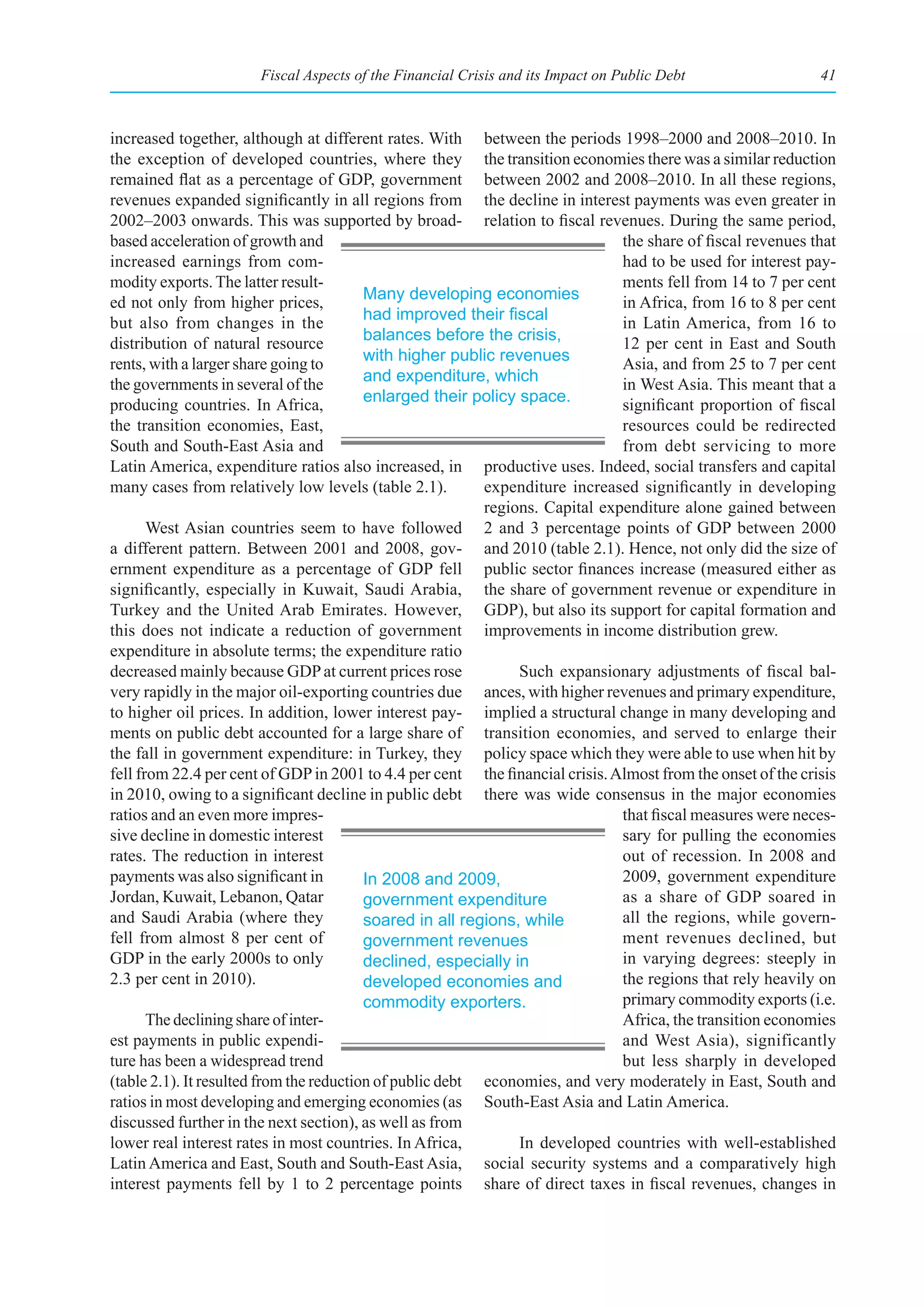 Fiscal Aspects of the Financial Crisis and its Impact on Public Debt                  41



increased together, although at different rates. With between the periods 1998–2000 and 2008–2010. In
the exception of developed countries, where they the transition economies there was a similar reduction
remained flat as a percentage of GDP, government between 2002 and 2008–2010. In all these regions,
revenues expanded significantly in all regions from the decline in interest payments was even greater in
2002–2003 onwards. This was supported by broad- relation to fiscal revenues. During the same period,
based acceleration of growth and                                               the share of fiscal revenues that
increased earnings from com-                                                   had to be used for interest pay-
modity exports. The latter result-                                             ments fell from 14 to 7 per cent
ed not only from higher prices,           Many developing economies            in Africa, from 16 to 8 per cent
but also from changes in the              had	improved	their	fiscal	           in Latin America, from 16 to
distribution of natural resource          balances before the crisis,          12 per cent in East and South
rents, with a larger share going to       with higher public revenues          Asia, and from 25 to 7 per cent
the governments in several of the         and expenditure, which               in West Asia. This meant that a
producing countries. In Africa,           enlarged their policy space.         significant proportion of fiscal
the transition economies, East,                                                resources could be redirected
South and South-East Asia and                                                  from debt servicing to more
Latin America, expenditure ratios also increased, in productive uses. Indeed, social transfers and capital
many cases from relatively low levels (table 2.1).         expenditure increased significantly in developing
                                                           regions. Capital expenditure alone gained between
       West Asian countries seem to have followed 2 and 3 percentage points of GDP between 2000
a different pattern. Between 2001 and 2008, gov- and 2010 (table 2.1). Hence, not only did the size of
ernment expenditure as a percentage of GDP fell public sector finances increase (measured either as
significantly, especially in Kuwait, Saudi Arabia, the share of government revenue or expenditure in
Turkey and the United Arab Emirates. However, GDP), but also its support for capital formation and
this does not indicate a reduction of government improvements in income distribution grew.
expenditure in absolute terms; the expenditure ratio
decreased mainly because GDP at current prices rose             Such expansionary adjustments of fiscal bal-
very rapidly in the major oil-exporting countries due ances, with higher revenues and primary expenditure,
to higher oil prices. In addition, lower interest pay- implied a structural change in many developing and
ments on public debt accounted for a large share of transition economies, and served to enlarge their
the fall in government expenditure: in Turkey, they policy space which they were able to use when hit by
fell from 22.4 per cent of GDP in 2001 to 4.4 per cent the financial crisis. Almost from the onset of the crisis
in 2010, owing to a significant decline in public debt there was wide consensus in the major economies
ratios and an even more impres-                                                that fiscal measures were neces-
sive decline in domestic interest                                              sary for pulling the economies
rates. The reduction in interest                                               out of recession. In 2008 and
payments was also significant in          In 2008 and 2009,                    2009, government expenditure
Jordan, Kuwait, Lebanon, Qatar            government expenditure               as a share of GDP soared in
and Saudi Arabia (where they              soared in all regions, while         all the regions, while govern-
fell from almost 8 per cent of            government revenues                  ment revenues declined, but
GDP in the early 2000s to only            declined, especially in              in varying degrees: steeply in
2.3 per cent in 2010).                    developed economies and              the regions that rely heavily on
                                          commodity exporters.                 primary commodity exports (i.e.
       The declining share of inter-                                           Africa, the transition economies
est payments in public expendi-                                                and West Asia), significantly
ture has been a widespread trend                                               but less sharply in developed
(table 2.1). It resulted from the reduction of public debt economies, and very moderately in East, South and
ratios in most developing and emerging economies (as South-East Asia and Latin America.
discussed further in the next section), as well as from
lower real interest rates in most countries. In Africa,         In developed countries with well-established
Latin America and East, South and South-East Asia, social security systems and a comparatively high
interest payments fell by 1 to 2 percentage points share of direct taxes in fiscal revenues, changes in
 