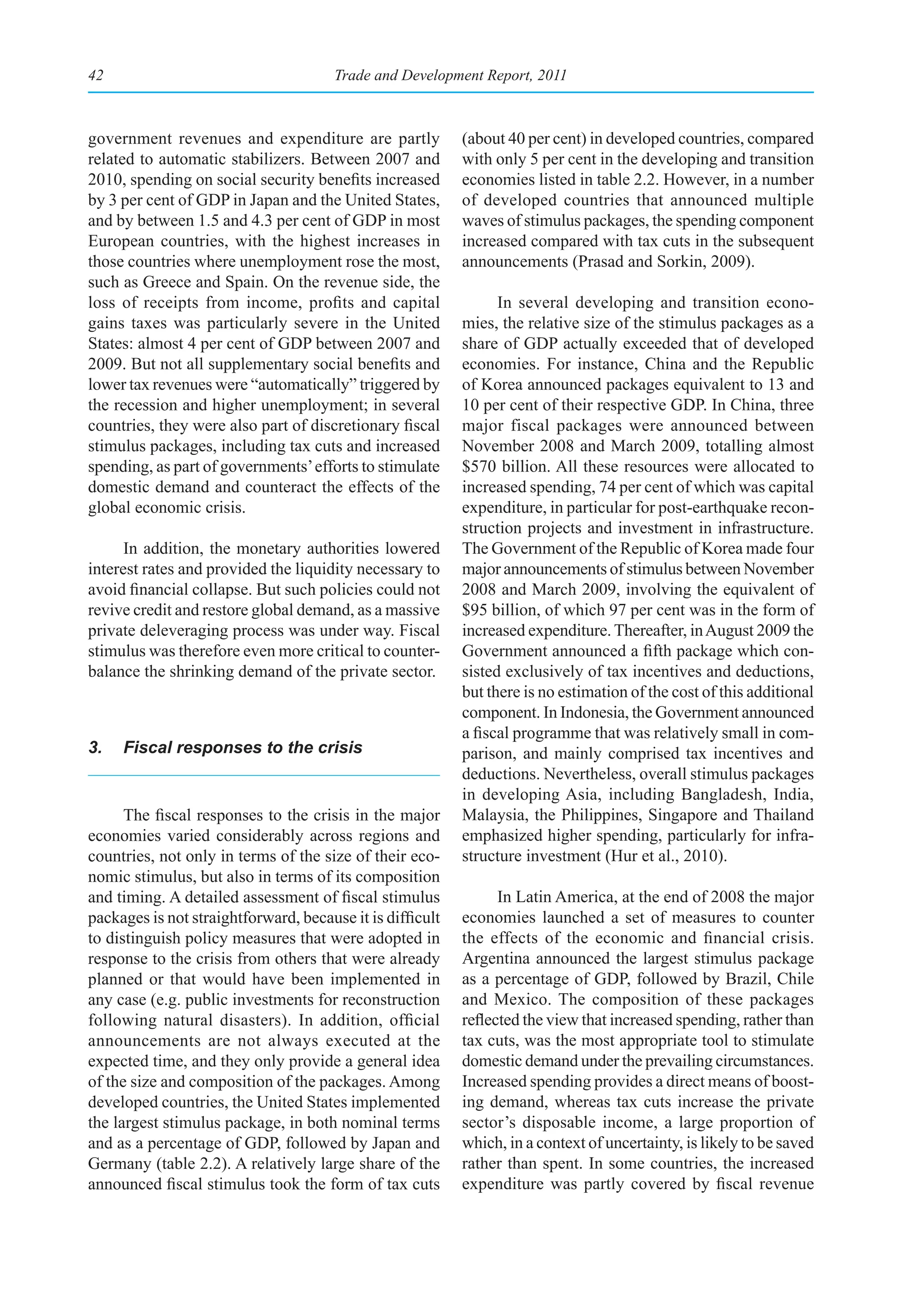 42                                     Trade and Development Report, 2011



government revenues and expenditure are partly             (about 40 per cent) in developed countries, compared
related to automatic stabilizers. Between 2007 and         with only 5 per cent in the developing and transition
2010, spending on social security benefits increased       economies listed in table 2.2. However, in a number
by 3 per cent of GDP in Japan and the United States,       of developed countries that announced multiple
and by between 1.5 and 4.3 per cent of GDP in most         waves of stimulus packages, the spending component
European countries, with the highest increases in          increased compared with tax cuts in the subsequent
those countries where unemployment rose the most,          announcements (Prasad and Sorkin, 2009).
such as Greece and Spain. On the revenue side, the
loss of receipts from income, profits and capital                In several developing and transition econo-
gains taxes was particularly severe in the United          mies, the relative size of the stimulus packages as a
States: almost 4 per cent of GDP between 2007 and          share of GDP actually exceeded that of developed
2009. But not all supplementary social benefits and        economies. For instance, China and the Republic
lower tax revenues were “automatically” triggered by       of Korea announced packages equivalent to 13 and
the recession and higher unemployment; in several          10 per cent of their respective GDP. In China, three
countries, they were also part of discretionary fiscal     major fiscal packages were announced between
stimulus packages, including tax cuts and increased        November 2008 and March 2009, totalling almost
spending, as part of governments’ efforts to stimulate     $570 billion. All these resources were allocated to
domestic demand and counteract the effects of the          increased spending, 74 per cent of which was capital
global economic crisis.                                    expenditure, in particular for post-earthquake recon-
                                                           struction projects and investment in infrastructure.
      In addition, the monetary authorities lowered        The Government of the Republic of Korea made four
interest rates and provided the liquidity necessary to     major announcements of stimulus between November
avoid financial collapse. But such policies could not      2008 and March 2009, involving the equivalent of
revive credit and restore global demand, as a massive      $95 billion, of which 97 per cent was in the form of
private deleveraging process was under way. Fiscal         increased expenditure. Thereafter, in August 2009 the
stimulus was therefore even more critical to counter-      Government announced a fifth package which con-
balance the shrinking demand of the private sector.        sisted exclusively of tax incentives and deductions,
                                                           but there is no estimation of the cost of this additional
                                                           component. In Indonesia, the Government announced
                                                           a fiscal programme that was relatively small in com-
3.   Fiscal responses to the crisis                        parison, and mainly comprised tax incentives and
                                                           deductions. Nevertheless, overall stimulus packages
                                                           in developing Asia, including Bangladesh, India,
      The fiscal responses to the crisis in the major      Malaysia, the Philippines, Singapore and Thailand
economies varied considerably across regions and           emphasized higher spending, particularly for infra-
countries, not only in terms of the size of their eco-     structure investment (Hur et al., 2010).
nomic stimulus, but also in terms of its composition
and timing. A detailed assessment of fiscal stimulus             In Latin America, at the end of 2008 the major
packages is not straightforward, because it is difficult   economies launched a set of measures to counter
to distinguish policy measures that were adopted in        the effects of the economic and financial crisis.
response to the crisis from others that were already       Argentina announced the largest stimulus package
planned or that would have been implemented in             as a percentage of GDP, followed by Brazil, Chile
any case (e.g. public investments for reconstruction       and Mexico. The composition of these packages
following natural disasters). In addition, official        reflected the view that increased spending, rather than
announcements are not always executed at the               tax cuts, was the most appropriate tool to stimulate
expected time, and they only provide a general idea        domestic demand under the prevailing circumstances.
of the size and composition of the packages. Among         Increased spending provides a direct means of boost-
developed countries, the United States implemented         ing demand, whereas tax cuts increase the private
the largest stimulus package, in both nominal terms        sector’s disposable income, a large proportion of
and as a percentage of GDP, followed by Japan and          which, in a context of uncertainty, is likely to be saved
Germany (table 2.2). A relatively large share of the       rather than spent. In some countries, the increased
announced fiscal stimulus took the form of tax cuts        expenditure was partly covered by fiscal revenue
 