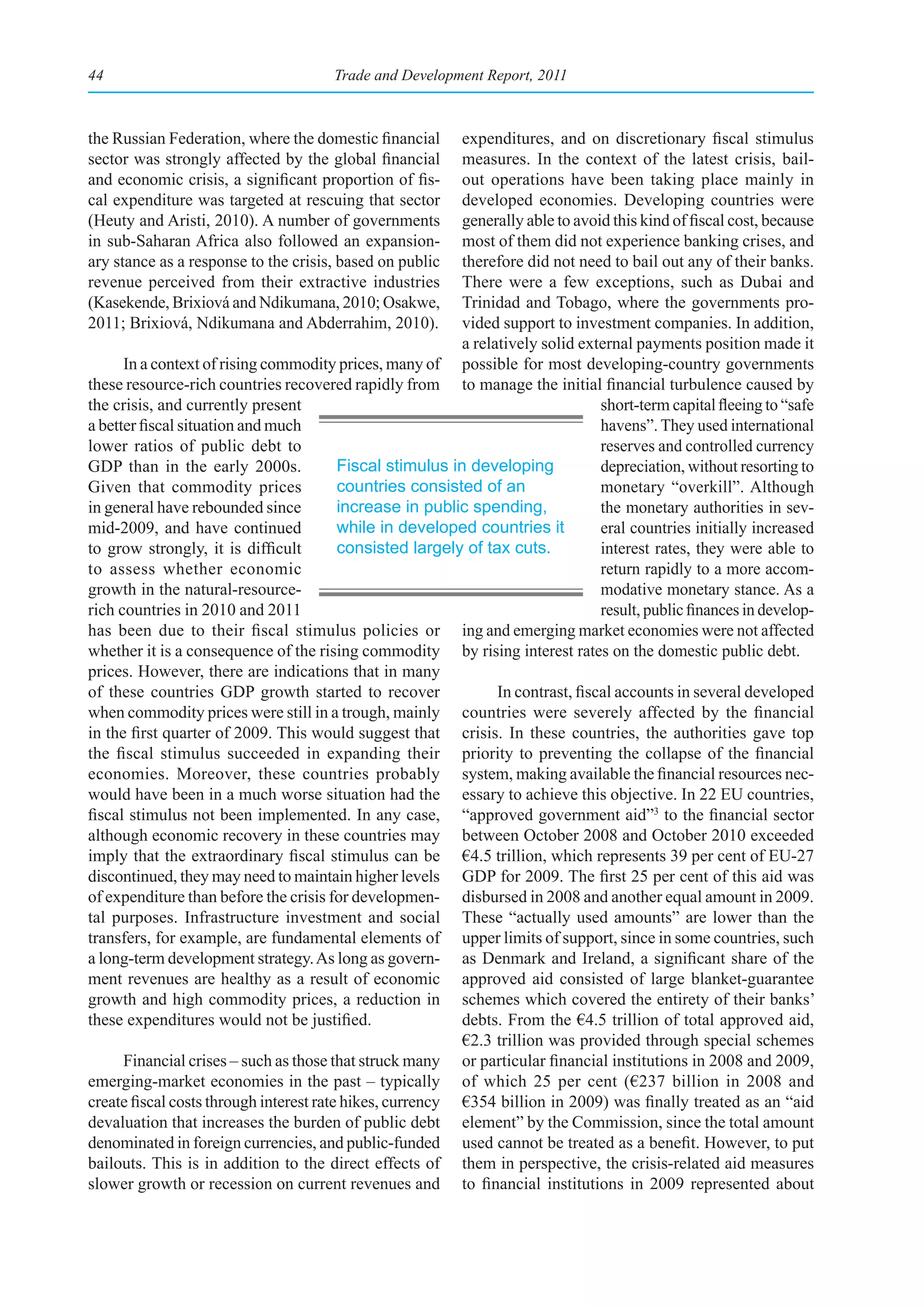 44                                     Trade and Development Report, 2011



the Russian Federation, where the domestic financial       expenditures, and on discretionary fiscal stimulus
sector was strongly affected by the global financial       measures. In the context of the latest crisis, bail-
and economic crisis, a significant proportion of fis-      out operations have been taking place mainly in
cal expenditure was targeted at rescuing that sector       developed economies. Developing countries were
(Heuty and Aristi, 2010). A number of governments          generally able to avoid this kind of fiscal cost, because
in sub-Saharan Africa also followed an expansion-          most of them did not experience banking crises, and
ary stance as a response to the crisis, based on public    therefore did not need to bail out any of their banks.
revenue perceived from their extractive industries         There were a few exceptions, such as Dubai and
(Kasekende, Brixiová and Ndikumana, 2010; Osakwe,          Trinidad and Tobago, where the governments pro-
2011; Brixiová, Ndikumana and Abderrahim, 2010).           vided support to investment companies. In addition,
                                                           a relatively solid external payments position made it
      In a context of rising commodity prices, many of possible for most developing-country governments
these resource-rich countries recovered rapidly from to manage the initial financial turbulence caused by
the crisis, and currently present                                                 short-term capital fleeing to “safe
a better fiscal situation and much                                                havens”. They used international
lower ratios of public debt to                                                    reserves and controlled currency
GDP than in the early 2000s.             Fiscal stimulus in developing            depreciation, without resorting to
Given that commodity prices              countries consisted of an                monetary “overkill”. Although
in general have rebounded since          increase in public spending,             the monetary authorities in sev-
mid-2009, and have continued             while in developed countries it          eral countries initially increased
to grow strongly, it is difficult        consisted largely of tax cuts.           interest rates, they were able to
to assess whether economic                                                        return rapidly to a more accom-
growth in the natural-resource-                                                   modative monetary stance. As a
rich countries in 2010 and 2011                                                   result, public finances in develop-
has been due to their fiscal stimulus policies or ing and emerging market economies were not affected
whether it is a consequence of the rising commodity by rising interest rates on the domestic public debt.
prices. However, there are indications that in many
of these countries GDP growth started to recover                 In contrast, fiscal accounts in several developed
when commodity prices were still in a trough, mainly countries were severely affected by the financial
in the first quarter of 2009. This would suggest that crisis. In these countries, the authorities gave top
the fiscal stimulus succeeded in expanding their priority to preventing the collapse of the financial
economies. Moreover, these countries probably system, making available the financial resources nec-
would have been in a much worse situation had the essary to achieve this objective. In 22 EU countries,
fiscal stimulus not been implemented. In any case, “approved government aid”3 to the financial sector
although economic recovery in these countries may between October 2008 and October 2010 exceeded
imply that the extraordinary fiscal stimulus can be €4.5 trillion, which represents 39 per cent of EU-27
discontinued, they may need to maintain higher levels GDP for 2009. The first 25 per cent of this aid was
of expenditure than before the crisis for developmen- disbursed in 2008 and another equal amount in 2009.
tal purposes. Infrastructure investment and social These “actually used amounts” are lower than the
transfers, for example, are fundamental elements of upper limits of support, since in some countries, such
a long-term development strategy. As long as govern- as Denmark and Ireland, a significant share of the
ment revenues are healthy as a result of economic approved aid consisted of large blanket-guarantee
growth and high commodity prices, a reduction in schemes which covered the entirety of their banks’
these expenditures would not be justified.                 debts. From the €4.5 trillion of total approved aid,
                                                           €2.3 trillion was provided through special schemes
      Financial crises – such as those that struck many or particular financial institutions in 2008 and 2009,
emerging-market economies in the past – typically of which 25 per cent (€237 billion in 2008 and
create fiscal costs through interest rate hikes, currency €354 billion in 2009) was finally treated as an “aid
devaluation that increases the burden of public debt element” by the Commission, since the total amount
denominated in foreign currencies, and public-funded used cannot be treated as a benefit. However, to put
bailouts. This is in addition to the direct effects of them in perspective, the crisis-related aid measures
slower growth or recession on current revenues and to financial institutions in 2009 represented about
 