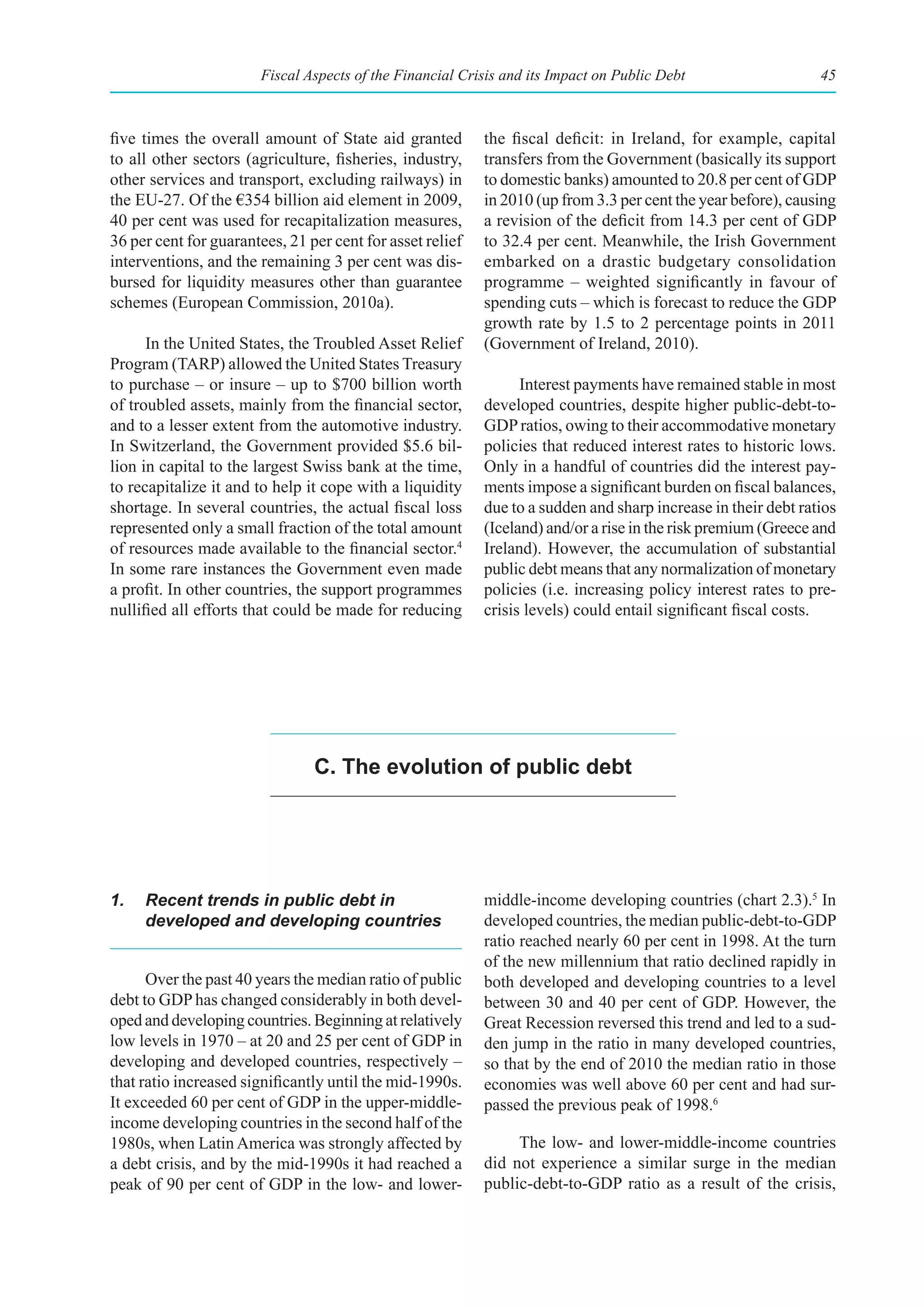 Fiscal Aspects of the Financial Crisis and its Impact on Public Debt                    45



five times the overall amount of State aid granted         the fiscal deficit: in Ireland, for example, capital
to all other sectors (agriculture, fisheries, industry,    transfers from the Government (basically its support
other services and transport, excluding railways) in       to domestic banks) amounted to 20.8 per cent of GDP
the EU-27. Of the €354 billion aid element in 2009,        in 2010 (up from 3.3 per cent the year before), causing
40 per cent was used for recapitalization measures,        a revision of the deficit from 14.3 per cent of GDP
36 per cent for guarantees, 21 per cent for asset relief   to 32.4 per cent. Meanwhile, the Irish Government
interventions, and the remaining 3 per cent was dis-       embarked on a drastic budgetary consolidation
bursed for liquidity measures other than guarantee         programme – weighted significantly in favour of
schemes (European Commission, 2010a).                      spending cuts – which is forecast to reduce the GDP
                                                           growth rate by 1.5 to 2 percentage points in 2011
      In the United States, the Troubled Asset Relief      (Government of Ireland, 2010).
Program (TARP) allowed the United States Treasury
to purchase – or insure – up to $700 billion worth               Interest payments have remained stable in most
of troubled assets, mainly from the financial sector,      developed countries, despite higher public-debt-to-
and to a lesser extent from the automotive industry.       GDP ratios, owing to their accommodative monetary
In Switzerland, the Government provided $5.6 bil-          policies that reduced interest rates to historic lows.
lion in capital to the largest Swiss bank at the time,     Only in a handful of countries did the interest pay-
to recapitalize it and to help it cope with a liquidity    ments impose a significant burden on fiscal balances,
shortage. In several countries, the actual fiscal loss     due to a sudden and sharp increase in their debt ratios
represented only a small fraction of the total amount      (Iceland) and/or a rise in the risk premium (Greece and
of resources made available to the financial sector.4      Ireland). However, the accumulation of substantial
In some rare instances the Government even made            public debt means that any normalization of monetary
a profit. In other countries, the support programmes       policies (i.e. increasing policy interest rates to pre-
nullified all efforts that could be made for reducing      crisis levels) could entail significant fiscal costs.




                                C. the evolution of public debt




1.   Recent trends in public debt in                       middle-income developing countries (chart 2.3).5 In
     developed and developing countries                    developed countries, the median public-debt-to-GDP
                                                           ratio reached nearly 60 per cent in 1998. At the turn
                                                           of the new millennium that ratio declined rapidly in
      Over the past 40 years the median ratio of public    both developed and developing countries to a level
debt to GDP has changed considerably in both devel-        between 30 and 40 per cent of GDP. However, the
oped and developing countries. Beginning at relatively     Great Recession reversed this trend and led to a sud-
low levels in 1970 – at 20 and 25 per cent of GDP in       den jump in the ratio in many developed countries,
developing and developed countries, respectively –         so that by the end of 2010 the median ratio in those
that ratio increased significantly until the mid-1990s.    economies was well above 60 per cent and had sur-
It exceeded 60 per cent of GDP in the upper-middle-        passed the previous peak of 1998.6
income developing countries in the second half of the
1980s, when Latin America was strongly affected by              The low- and lower-middle-income countries
a debt crisis, and by the mid-1990s it had reached a       did not experience a similar surge in the median
peak of 90 per cent of GDP in the low- and lower-          public-debt-to-GDP ratio as a result of the crisis,
 