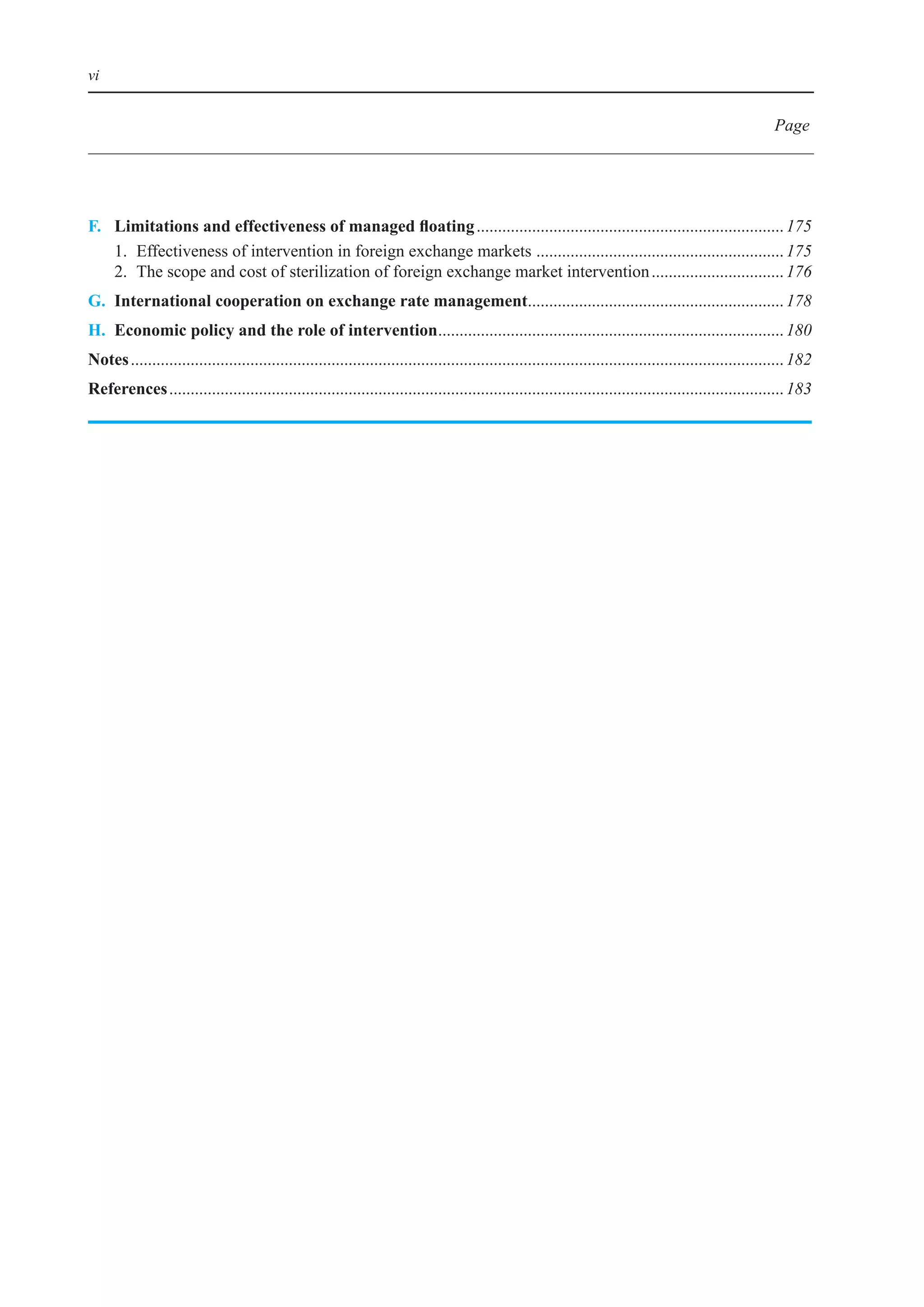 vi


                                                                                                                                                          Page




F.	 Limitations	and	effectiveness	of	managed	floating	........................................................................ 175
	 1.	 effectiveness	of	intervention	in	foreign	exchange	markets		......................................................... 175
                                                                    .
	 2.	 The	scope	and	cost	of	sterilization	of	foreign	exchange	market	intervention	............................... 176
G. International cooperation on exchange rate management	........................................................... 178
                                                        .
h. economic policy and the role of intervention	................................................................................ 180
                                               .
notes	......................................................................................................................................................... 182
references	................................................................................................................................................ 183
 