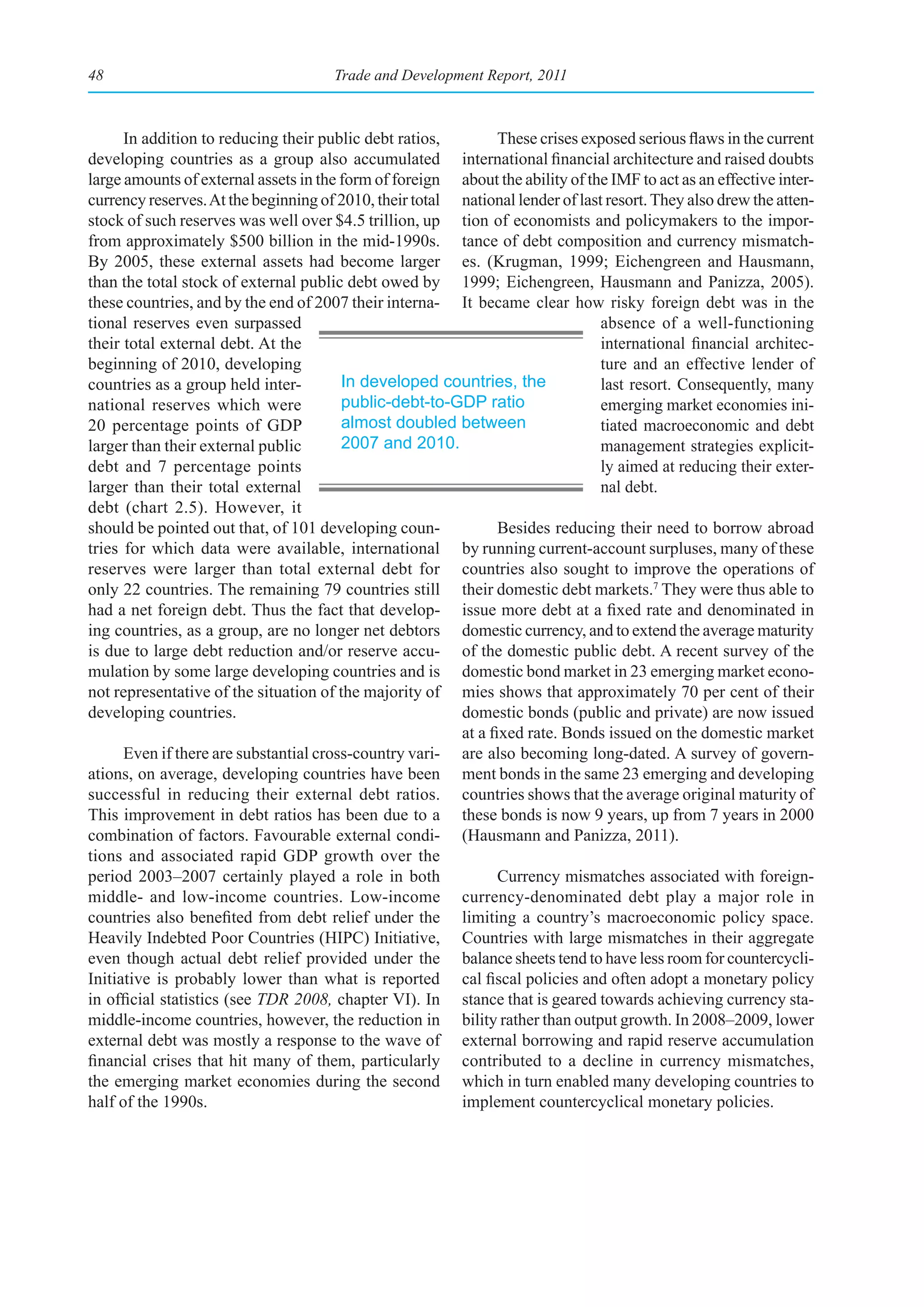 48                                    Trade and Development Report, 2011



      In addition to reducing their public debt ratios,         These crises exposed serious flaws in the current
developing countries as a group also accumulated international financial architecture and raised doubts
large amounts of external assets in the form of foreign about the ability of the IMF to act as an effective inter-
currency reserves. At the beginning of 2010, their total national lender of last resort. They also drew the atten-
stock of such reserves was well over $4.5 trillion, up tion of economists and policymakers to the impor-
from approximately $500 billion in the mid-1990s. tance of debt composition and currency mismatch-
By 2005, these external assets had become larger es. (Krugman, 1999; Eichengreen and Hausmann,
than the total stock of external public debt owed by 1999; Eichengreen, Hausmann and Panizza, 2005).
these countries, and by the end of 2007 their interna- It became clear how risky foreign debt was in the
tional reserves even surpassed                                                  absence of a well-functioning
their total external debt. At the                                               international financial architec-
beginning of 2010, developing                                                   ture and an effective lender of
countries as a group held inter-        In developed countries, the             last resort. Consequently, many
national reserves which were            public-debt-to-GDP ratio                emerging market economies ini-
20 percentage points of GDP             almost doubled between                  tiated macroeconomic and debt
larger than their external public       2007 and 2010.                          management strategies explicit-
debt and 7 percentage points                                                    ly aimed at reducing their exter-
larger than their total external                                                nal debt.
debt (chart 2.5). However, it
should be pointed out that, of 101 developing coun-             Besides reducing their need to borrow abroad
tries for which data were available, international by running current-account surpluses, many of these
reserves were larger than total external debt for countries also sought to improve the operations of
only 22 countries. The remaining 79 countries still their domestic debt markets.7 They were thus able to
had a net foreign debt. Thus the fact that develop- issue more debt at a fixed rate and denominated in
ing countries, as a group, are no longer net debtors domestic currency, and to extend the average maturity
is due to large debt reduction and/or reserve accu- of the domestic public debt. A recent survey of the
mulation by some large developing countries and is domestic bond market in 23 emerging market econo-
not representative of the situation of the majority of mies shows that approximately 70 per cent of their
developing countries.                                    domestic bonds (public and private) are now issued
                                                         at a fixed rate. Bonds issued on the domestic market
      Even if there are substantial cross-country vari- are also becoming long-dated. A survey of govern-
ations, on average, developing countries have been ment bonds in the same 23 emerging and developing
successful in reducing their external debt ratios. countries shows that the average original maturity of
This improvement in debt ratios has been due to a these bonds is now 9 years, up from 7 years in 2000
combination of factors. Favourable external condi- (Hausmann and Panizza, 2011).
tions and associated rapid GDP growth over the
period 2003–2007 certainly played a role in both                Currency mismatches associated with foreign-
middle- and low-income countries. Low-income currency-denominated debt play a major role in
countries also benefited from debt relief under the limiting a country’s macroeconomic policy space.
Heavily Indebted Poor Countries (HIPC) Initiative, Countries with large mismatches in their aggregate
even though actual debt relief provided under the balance sheets tend to have less room for countercycli-
Initiative is probably lower than what is reported cal fiscal policies and often adopt a monetary policy
in official statistics (see TDR 2008, chapter VI). In stance that is geared towards achieving currency sta-
middle-income countries, however, the reduction in bility rather than output growth. In 2008–2009, lower
external debt was mostly a response to the wave of external borrowing and rapid reserve accumulation
financial crises that hit many of them, particularly contributed to a decline in currency mismatches,
the emerging market economies during the second which in turn enabled many developing countries to
half of the 1990s.                                       implement countercyclical monetary policies.
 