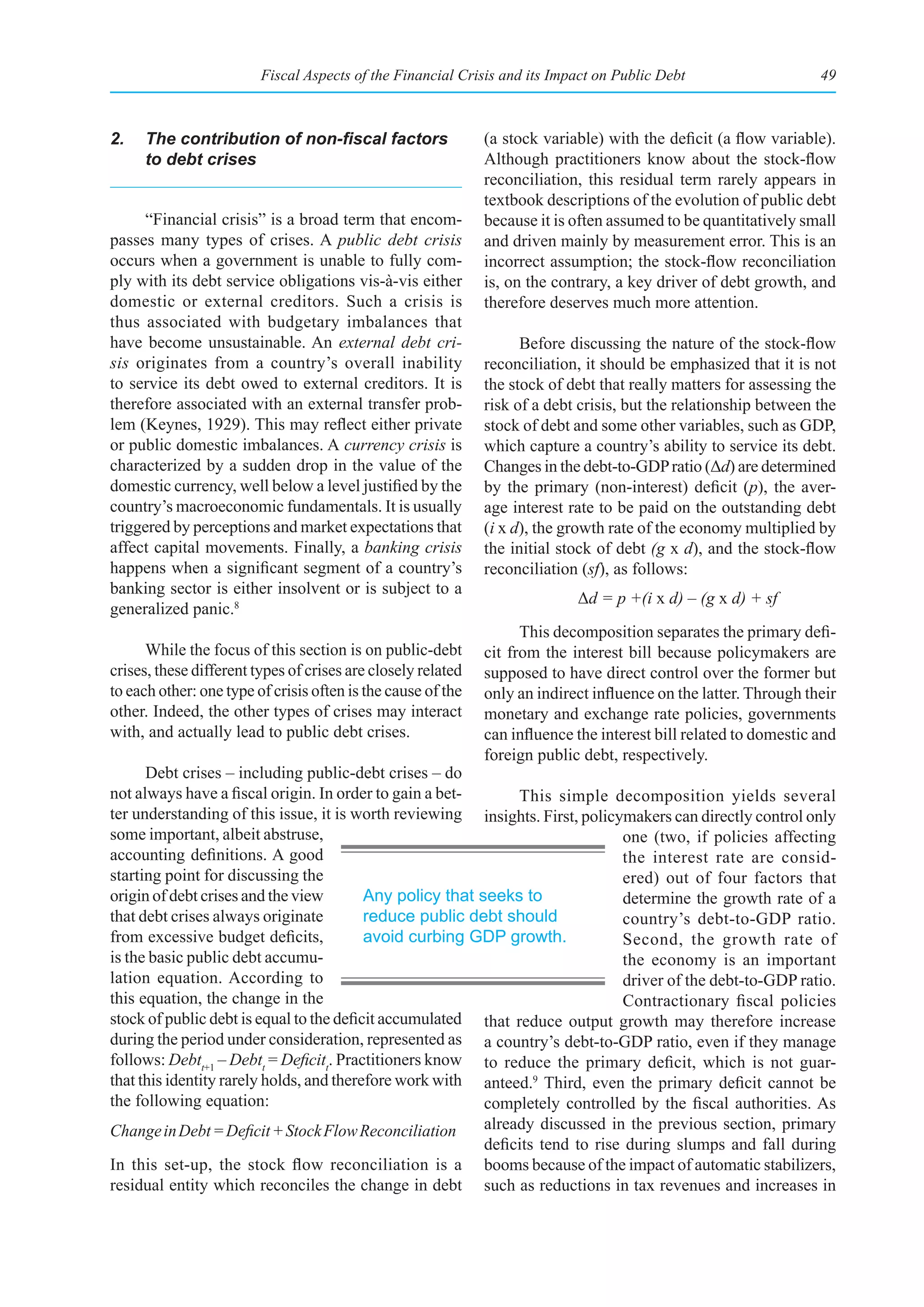 Fiscal Aspects of the Financial Crisis and its Impact on Public Debt                     49



2.	 The	contribution	of	non-fiscal	factors	                   (a stock variable) with the deficit (a flow variable).
    to debt crises                                            Although practitioners know about the stock-flow
                                                              reconciliation, this residual term rarely appears in
                                                              textbook descriptions of the evolution of public debt
     “Financial crisis” is a broad term that encom-           because it is often assumed to be quantitatively small
passes many types of crises. A public debt crisis             and driven mainly by measurement error. This is an
occurs when a government is unable to fully com-              incorrect assumption; the stock-flow reconciliation
ply with its debt service obligations vis-à-vis either        is, on the contrary, a key driver of debt growth, and
domestic or external creditors. Such a crisis is              therefore deserves much more attention.
thus associated with budgetary imbalances that
have become unsustainable. An external debt cri-                    Before discussing the nature of the stock-flow
sis originates from a country’s overall inability             reconciliation, it should be emphasized that it is not
to service its debt owed to external creditors. It is         the stock of debt that really matters for assessing the
therefore associated with an external transfer prob-          risk of a debt crisis, but the relationship between the
lem (Keynes, 1929). This may reflect either private           stock of debt and some other variables, such as GDP,
or public domestic imbalances. A currency crisis is           which capture a country’s ability to service its debt.
characterized by a sudden drop in the value of the            Changes in the debt-to-GDP ratio (Δd) are determined
domestic currency, well below a level justified by the        by the primary (non-interest) deficit (p), the aver-
country’s macroeconomic fundamentals. It is usually           age interest rate to be paid on the outstanding debt
triggered by perceptions and market expectations that         (i x d), the growth rate of the economy multiplied by
affect capital movements. Finally, a banking crisis           the initial stock of debt (g x d), and the stock-flow
happens when a significant segment of a country’s             reconciliation (sf), as follows:
banking sector is either insolvent or is subject to a
                                                                            Δd = p +(i x d) – (g x d) + sf
generalized panic.8
                                                                    This decomposition separates the primary defi-
      While the focus of this section is on public-debt       cit from the interest bill because policymakers are
crises, these different types of crises are closely related   supposed to have direct control over the former but
to each other: one type of crisis often is the cause of the   only an indirect influence on the latter. Through their
other. Indeed, the other types of crises may interact         monetary and exchange rate policies, governments
with, and actually lead to public debt crises.                can influence the interest bill related to domestic and
                                                              foreign public debt, respectively.
      Debt crises – including public-debt crises – do
not always have a fiscal origin. In order to gain a bet-        This simple decomposition yields several
ter understanding of this issue, it is worth reviewing insights. First, policymakers can directly control only
some important, albeit abstruse,                                                one (two, if policies affecting
accounting definitions. A good                                                  the interest rate are consid-
starting point for discussing the                                               ered) out of four factors that
origin of debt crises and the view        Any policy that seeks to              determine the growth rate of a
that debt crises always originate         reduce public debt should             country’s debt-to-GDP ratio.
from excessive budget deficits,           avoid curbing GDP growth.             Second, the growth rate of
is the basic public debt accumu-                                                the economy is an important
lation equation. According to                                                   driver of the debt-to-GDP ratio.
this equation, the change in the                                                Contractionary fiscal policies
stock of public debt is equal to the deficit accumulated that reduce output growth may therefore increase
during the period under consideration, represented as a country’s debt-to-GDP ratio, even if they manage
follows: Debtt+1 – Debtt = Deficitt. Practitioners know to reduce the primary deficit, which is not guar-
that this identity rarely holds, and therefore work with anteed.9 Third, even the primary deficit cannot be
the following equation:                                    completely controlled by the fiscal authorities. As
Change in Debt = Deficit + Stock Flow Reconciliation       already discussed in the previous section, primary
                                                           deficits tend to rise during slumps and fall during
In this set-up, the stock flow reconciliation is a booms because of the impact of automatic stabilizers,
residual entity which reconciles the change in debt such as reductions in tax revenues and increases in
 
