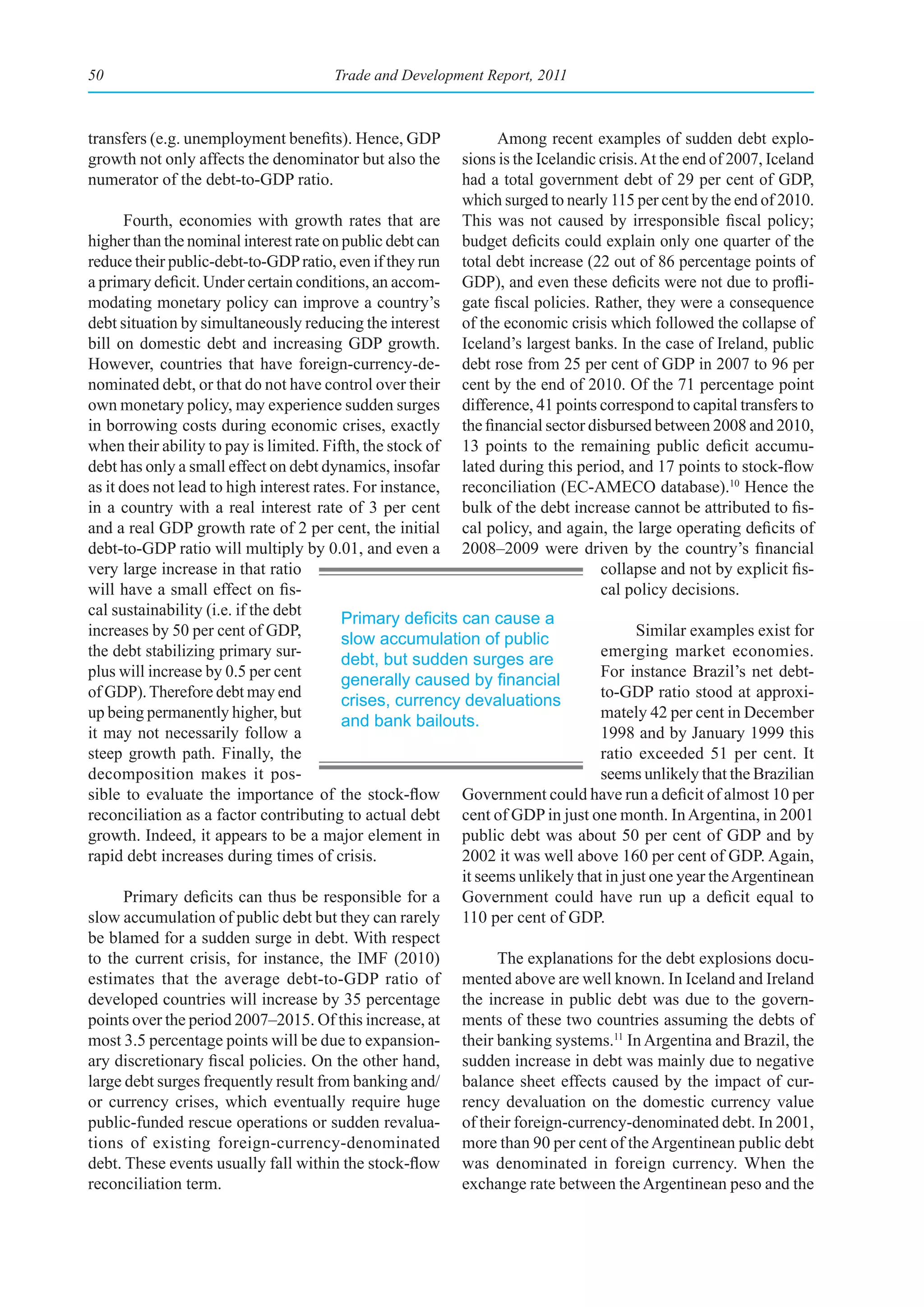 50                                    Trade and Development Report, 2011



transfers (e.g. unemployment benefits). Hence, GDP              Among recent examples of sudden debt explo-
growth not only affects the denominator but also the      sions is the Icelandic crisis. At the end of 2007, Iceland
numerator of the debt-to-GDP ratio.                       had a total government debt of 29 per cent of GDP,
                                                          which surged to nearly 115 per cent by the end of 2010.
       Fourth, economies with growth rates that are       This was not caused by irresponsible fiscal policy;
higher than the nominal interest rate on public debt can  budget deficits could explain only one quarter of the
reduce their public-debt-to-GDP ratio, even if they run   total debt increase (22 out of 86 percentage points of
a primary deficit. Under certain conditions, an accom-    GDP), and even these deficits were not due to profli-
modating monetary policy can improve a country’s          gate fiscal policies. Rather, they were a consequence
debt situation by simultaneously reducing the interest    of the economic crisis which followed the collapse of
bill on domestic debt and increasing GDP growth.          Iceland’s largest banks. In the case of Ireland, public
However, countries that have foreign-currency-de-         debt rose from 25 per cent of GDP in 2007 to 96 per
nominated debt, or that do not have control over their    cent by the end of 2010. Of the 71 percentage point
own monetary policy, may experience sudden surges         difference, 41 points correspond to capital transfers to
in borrowing costs during economic crises, exactly        the financial sector disbursed between 2008 and 2010,
when their ability to pay is limited. Fifth, the stock of 13 points to the remaining public deficit accumu-
debt has only a small effect on debt dynamics, insofar    lated during this period, and 17 points to stock-flow
as it does not lead to high interest rates. For instance, reconciliation (EC-AMECO database).10 Hence the
in a country with a real interest rate of 3 per cent      bulk of the debt increase cannot be attributed to fis-
and a real GDP growth rate of 2 per cent, the initial     cal policy, and again, the large operating deficits of
debt-to-GDP ratio will multiply by 0.01, and even a       2008–2009 were driven by the country’s financial
very large increase in that ratio                                                collapse and not by explicit fis-
will have a small effect on fis-                                                 cal policy decisions.
cal sustainability (i.e. if the debt
                                         Primary	deficits	can	cause	a	
increases by 50 per cent of GDP,                                                      Similar examples exist for
                                         slow accumulation of public
the debt stabilizing primary sur-                                               emerging market economies.
                                         debt, but sudden surges are
plus will increase by 0.5 per cent                                              For instance Brazil’s net debt-
                                         generally	caused	by	financial	
of GDP). Therefore debt may end                                                 to-GDP ratio stood at approxi-
                                         crises, currency devaluations
up being permanently higher, but                                                mately 42 per cent in December
                                         and bank bailouts.
it may not necessarily follow a                                                 1998 and by January 1999 this
steep growth path. Finally, the                                                 ratio exceeded 51 per cent. It
decomposition makes it pos-                                                     seems unlikely that the Brazilian
sible to evaluate the importance of the stock-flow Government could have run a deficit of almost 10 per
reconciliation as a factor contributing to actual debt cent of GDP in just one month. In Argentina, in 2001
growth. Indeed, it appears to be a major element in public debt was about 50 per cent of GDP and by
rapid debt increases during times of crisis.              2002 it was well above 160 per cent of GDP. Again,
                                                          it seems unlikely that in just one year the Argentinean
       Primary deficits can thus be responsible for a Government could have run up a deficit equal to
slow accumulation of public debt but they can rarely 110 per cent of GDP.
be blamed for a sudden surge in debt. With respect
to the current crisis, for instance, the IMF (2010)             The explanations for the debt explosions docu-
estimates that the average debt-to-GDP ratio of mented above are well known. In Iceland and Ireland
developed countries will increase by 35 percentage the increase in public debt was due to the govern-
points over the period 2007–2015. Of this increase, at ments of these two countries assuming the debts of
most 3.5 percentage points will be due to expansion- their banking systems.11 In Argentina and Brazil, the
ary discretionary fiscal policies. On the other hand, sudden increase in debt was mainly due to negative
large debt surges frequently result from banking and/ balance sheet effects caused by the impact of cur-
or currency crises, which eventually require huge rency devaluation on the domestic currency value
public-funded rescue operations or sudden revalua- of their foreign-currency-denominated debt. In 2001,
tions of existing foreign-currency-denominated more than 90 per cent of the Argentinean public debt
debt. These events usually fall within the stock-flow was denominated in foreign currency. When the
reconciliation term.                                      exchange rate between the Argentinean peso and the
 