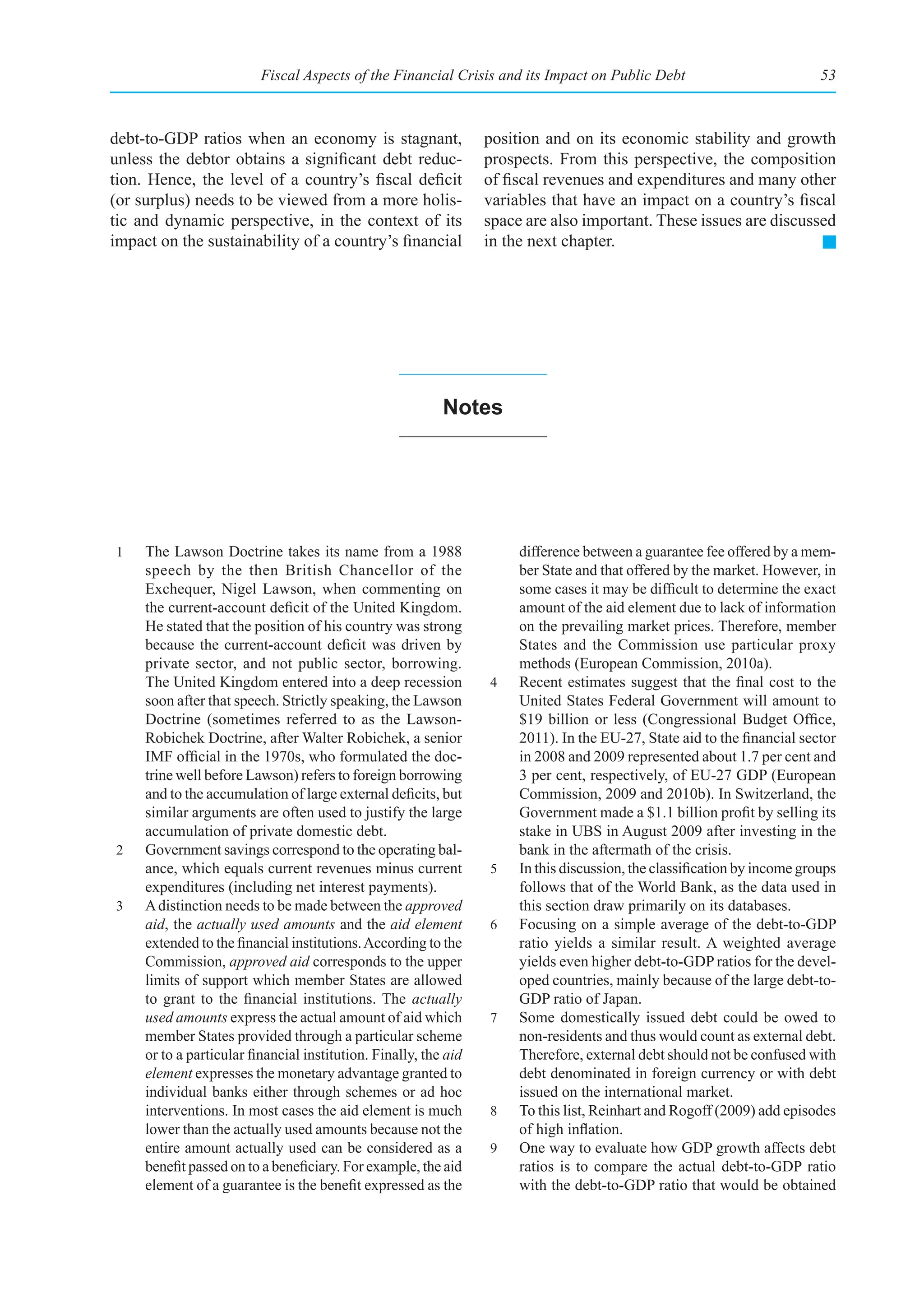Fiscal Aspects of the Financial Crisis and its Impact on Public Debt                             53



debt-to-GDP ratios when an economy is stagnant,                   position and on its economic stability and growth
unless the debtor obtains a significant debt reduc-               prospects. From this perspective, the composition
tion. Hence, the level of a country’s fiscal deficit              of fiscal revenues and expenditures and many other
(or surplus) needs to be viewed from a more holis-                variables that have an impact on a country’s fiscal
tic and dynamic perspective, in the context of its                space are also important. These issues are discussed
impact on the sustainability of a country’s financial             in the next chapter.




                                                           notes




1    The Lawson Doctrine takes its name from a 1988                    difference between a guarantee fee offered by a mem-
     speech by the then British Chancellor of the                      ber State and that offered by the market. However, in
     Exchequer, Nigel Lawson, when commenting on                       some cases it may be difficult to determine the exact
     the current-account deficit of the United Kingdom.                amount of the aid element due to lack of information
     He stated that the position of his country was strong             on the prevailing market prices. Therefore, member
     because the current-account deficit was driven by                 States and the Commission use particular proxy
     private sector, and not public sector, borrowing.                 methods (European Commission, 2010a).
     The United Kingdom entered into a deep recession             4    Recent estimates suggest that the final cost to the
     soon after that speech. Strictly speaking, the Lawson             United States Federal Government will amount to
     Doctrine (sometimes referred to as the Lawson-                    $19 billion or less (Congressional Budget Office,
     Robichek Doctrine, after Walter Robichek, a senior                2011). In the EU-27, State aid to the financial sector
     IMF official in the 1970s, who formulated the doc-                in 2008 and 2009 represented about 1.7 per cent and
     trine well before Lawson) refers to foreign borrowing             3 per cent, respectively, of EU-27 GDP (European
     and to the accumulation of large external deficits, but           Commission, 2009 and 2010b). In Switzerland, the
     similar arguments are often used to justify the large             Government made a $1.1 billion profit by selling its
     accumulation of private domestic debt.                            stake in UBS in August 2009 after investing in the
2    Government savings correspond to the operating bal-               bank in the aftermath of the crisis.
     ance, which equals current revenues minus current            5    In this discussion, the classification by income groups
     expenditures (including net interest payments).                   follows that of the World Bank, as the data used in
3    A distinction needs to be made between the approved               this section draw primarily on its databases.
     aid, the actually used amounts and the aid element           6    Focusing on a simple average of the debt-to-GDP
     extended to the financial institutions. According to the          ratio yields a similar result. A weighted average
     Commission, approved aid corresponds to the upper                 yields even higher debt-to-GDP ratios for the devel-
     limits of support which member States are allowed                 oped countries, mainly because of the large debt-to-
     to grant to the financial institutions. The actually              GDP ratio of Japan.
     used amounts express the actual amount of aid which          7    Some domestically issued debt could be owed to
     member States provided through a particular scheme                non-residents and thus would count as external debt.
     or to a particular financial institution. Finally, the aid        Therefore, external debt should not be confused with
     element expresses the monetary advantage granted to               debt denominated in foreign currency or with debt
     individual banks either through schemes or ad hoc                 issued on the international market.
     interventions. In most cases the aid element is much         8    To this list, Reinhart and Rogoff (2009) add episodes
     lower than the actually used amounts because not the              of high inflation.
     entire amount actually used can be considered as a           9    One way to evaluate how GDP growth affects debt
     benefit passed on to a beneficiary. For example, the aid          ratios is to compare the actual debt-to-GDP ratio
     element of a guarantee is the benefit expressed as the            with the debt-to-GDP ratio that would be obtained
 