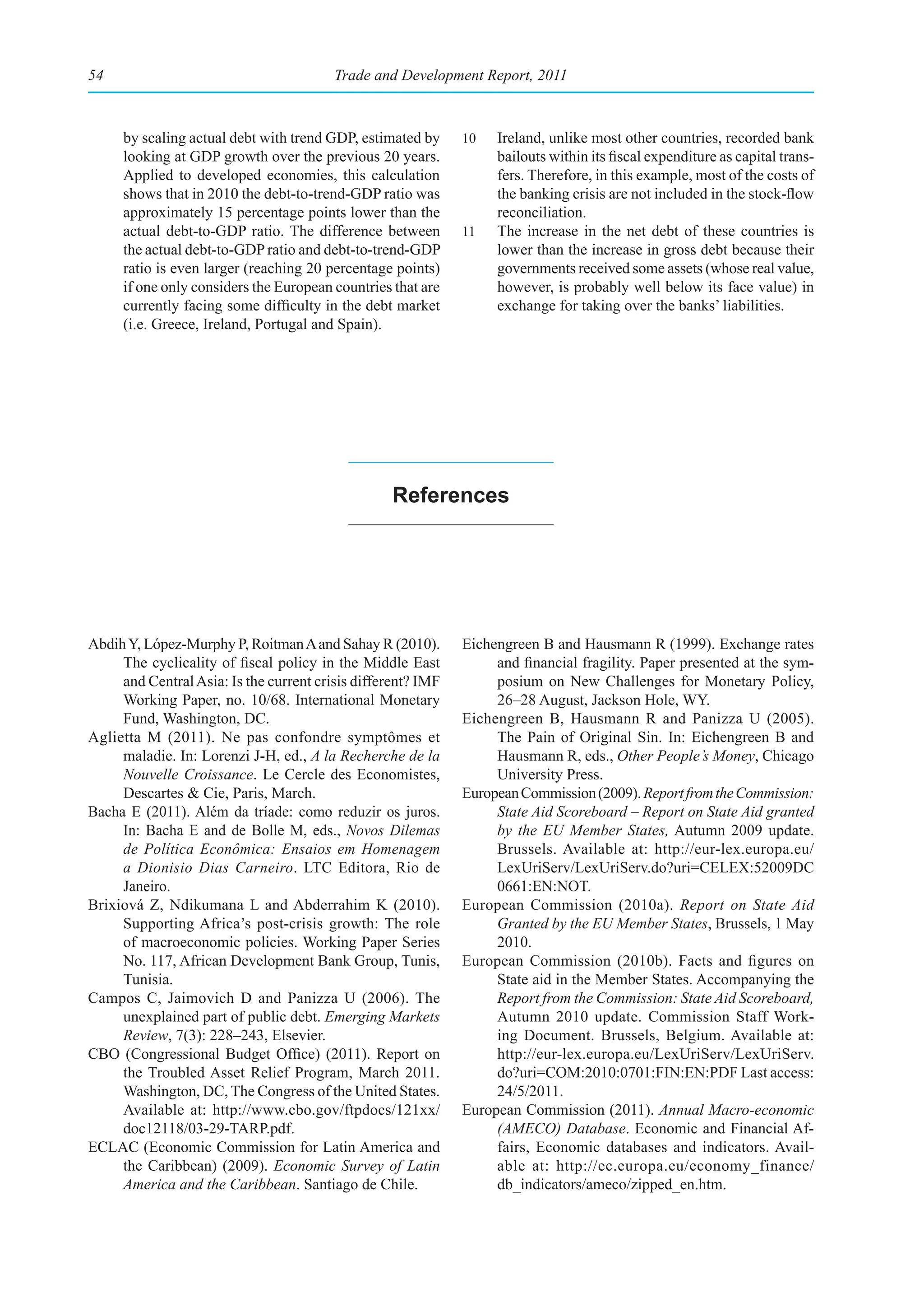 54                                       Trade and Development Report, 2011



     by scaling actual debt with trend GDP, estimated by      10   Ireland, unlike most other countries, recorded bank
     looking at GDP growth over the previous 20 years.             bailouts within its fiscal expenditure as capital trans-
     Applied to developed economies, this calculation              fers. Therefore, in this example, most of the costs of
     shows that in 2010 the debt-to-trend-GDP ratio was            the banking crisis are not included in the stock-flow
     approximately 15 percentage points lower than the             reconciliation.
     actual debt-to-GDP ratio. The difference between         11   The increase in the net debt of these countries is
     the actual debt-to-GDP ratio and debt-to-trend-GDP            lower than the increase in gross debt because their
     ratio is even larger (reaching 20 percentage points)          governments received some assets (whose real value,
     if one only considers the European countries that are         however, is probably well below its face value) in
     currently facing some difficulty in the debt market           exchange for taking over the banks’ liabilities.
     (i.e. Greece, Ireland, Portugal and Spain).




                                                  references




Abdih Y, López-Murphy P, Roitman A and Sahay R (2010).        Eichengreen B and Hausmann R (1999). Exchange rates
     The cyclicality of fiscal policy in the Middle East           and financial fragility. Paper presented at the sym-
     and Central Asia: Is the current crisis different? IMF        posium on New Challenges for Monetary Policy,
     Working Paper, no. 10/68. International Monetary              26–28 August, Jackson Hole, WY.
     Fund, Washington, DC.                                    Eichengreen B, Hausmann R and Panizza U (2005).
Aglietta M (2011). Ne pas confondre symptômes et                   The Pain of Original Sin. In: Eichengreen B and
     maladie. In: Lorenzi J-H, ed., A la Recherche de la           Hausmann R, eds., Other People’s Money, Chicago
     Nouvelle Croissance. Le Cercle des Economistes,               University Press.
     Descartes & Cie, Paris, March.                           European Commission (2009). Report from the Commission:
Bacha E (2011). Além da tríade: como reduzir os juros.             State Aid Scoreboard – Report on State Aid granted
     In: Bacha E and de Bolle M, eds., Novos Dilemas               by the EU Member States, Autumn 2009 update.
     de Política Econômica: Ensaios em Homenagem                   Brussels. Available at: http://eur-lex.europa.eu/
     a Dionisio Dias Carneiro. LTC Editora, Rio de                 LexUriServ/LexUriServ.do?uri=CELEX:52009DC
     Janeiro.                                                      0661:EN:NOT.
Brixiová Z, Ndikumana L and Abderrahim K (2010).              European Commission (2010a). Report on State Aid
     Supporting Africa’s post-crisis growth: The role              Granted by the EU Member States, Brussels, 1 May
     of macroeconomic policies. Working Paper Series               2010.
     No. 117, African Development Bank Group, Tunis,          European Commission (2010b). Facts and figures on
     Tunisia.                                                      State aid in the Member States. Accompanying the
Campos C, Jaimovich D and Panizza U (2006). The                    Report from the Commission: State Aid Scoreboard,
     unexplained part of public debt. Emerging Markets             Autumn 2010 update. Commission Staff Work-
     Review, 7(3): 228–243, Elsevier.                              ing Document. Brussels, Belgium. Available at:
CBO (Congressional Budget Office) (2011). Report on                http://eur-lex.europa.eu/LexUriServ/LexUriServ.
     the Troubled Asset Relief Program, March 2011.                do?uri=COM:2010:0701:FIN:EN:PDF Last access:
     Washington, DC, The Congress of the United States.            24/5/2011.
     Available at: http://www.cbo.gov/ftpdocs/121xx/          European Commission (2011). Annual Macro-economic
     doc12118/03-29-TARP.pdf.                                      (AMECO) Database. Economic and Financial Af-
ECLAC (Economic Commission for Latin America and                   fairs, Economic databases and indicators. Avail-
     the Caribbean) (2009). Economic Survey of Latin               able at: http://ec.europa.eu/economy_finance/
     America and the Caribbean. Santiago de Chile.                 db_indicators/ameco/zipped_en.htm.
 