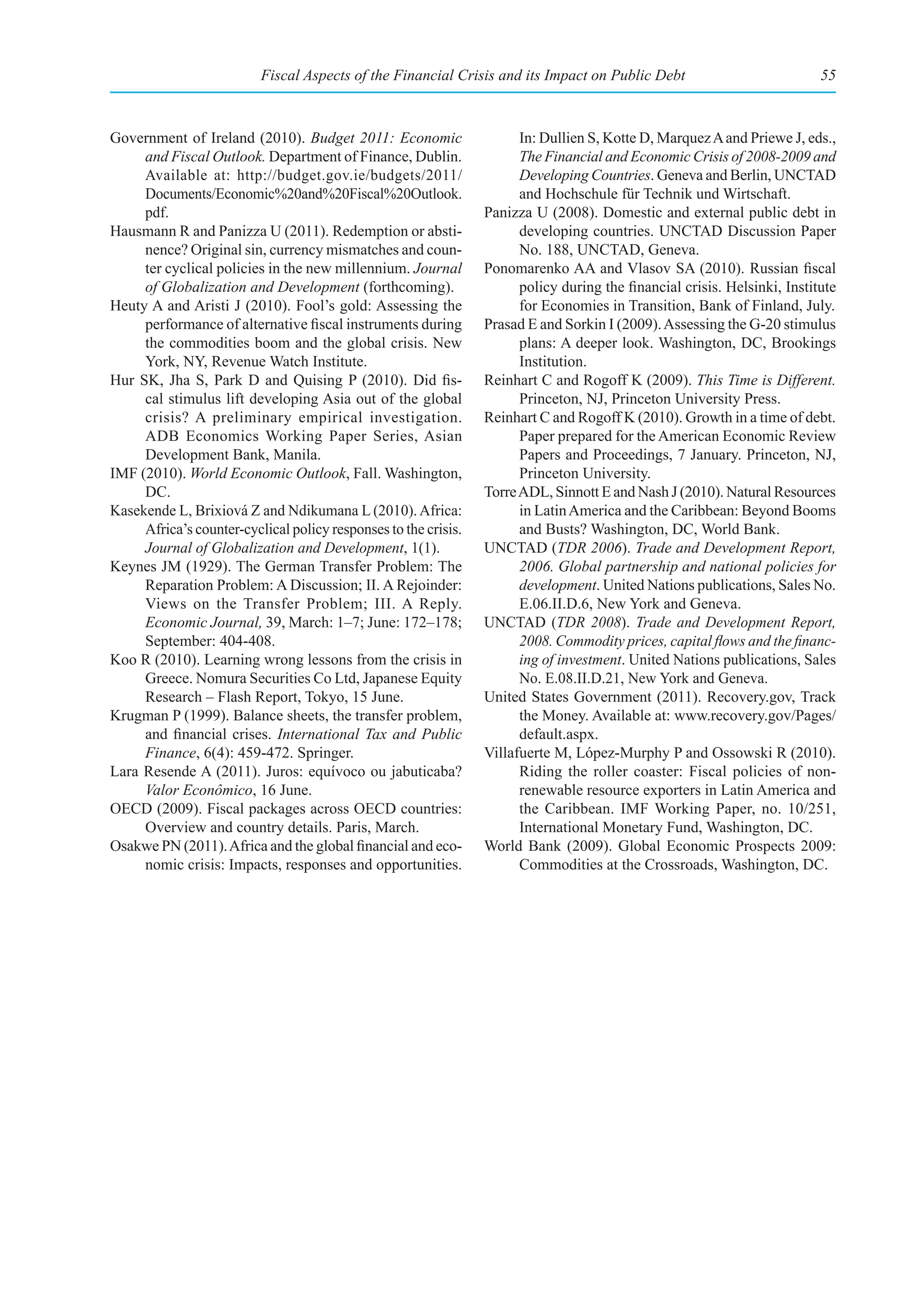 Fiscal Aspects of the Financial Crisis and its Impact on Public Debt                             55



Government of Ireland (2010). Budget 2011: Economic                    In: Dullien S, Kotte D, Marquez A and Priewe J, eds.,
     and Fiscal Outlook. Department of Finance, Dublin.                The Financial and Economic Crisis of 2008-2009 and
     Available at: http://budget.gov.ie/budgets/2011/                  Developing Countries. Geneva and Berlin, UNCTAD
     Documents/Economic%20and%20Fiscal%20Outlook.                      and Hochschule für Technik und Wirtschaft.
     pdf.                                                        Panizza U (2008). Domestic and external public debt in
Hausmann R and Panizza U (2011). Redemption or absti-                  developing countries. UNCTAD Discussion Paper
     nence? Original sin, currency mismatches and coun-                No. 188, UNCTAD, Geneva.
     ter cyclical policies in the new millennium. Journal        Ponomarenko AA and Vlasov SA (2010). Russian fiscal
     of Globalization and Development (forthcoming).                   policy during the financial crisis. Helsinki, Institute
Heuty A and Aristi J (2010). Fool’s gold: Assessing the                for Economies in Transition, Bank of Finland, July.
     performance of alternative fiscal instruments during        Prasad E and Sorkin I (2009). Assessing the G-20 stimulus
     the commodities boom and the global crisis. New                   plans: A deeper look. Washington, DC, Brookings
     York, NY, Revenue Watch Institute.                                Institution.
Hur SK, Jha S, Park D and Quising P (2010). Did fis-             Reinhart C and Rogoff K (2009). This Time is Different.
     cal stimulus lift developing Asia out of the global               Princeton, NJ, Princeton University Press.
     crisis? A preliminary empirical investigation.              Reinhart C and Rogoff K (2010). Growth in a time of debt.
     ADB Economics Working Paper Series, Asian                         Paper prepared for the American Economic Review
     Development Bank, Manila.                                         Papers and Proceedings, 7 January. Princeton, NJ,
IMF (2010). World Economic Outlook, Fall. Washington,                  Princeton University.
     DC.                                                         Torre ADL, Sinnott E and Nash J (2010). Natural Resources
Kasekende L, Brixiová Z and Ndikumana L (2010). Africa:                in Latin America and the Caribbean: Beyond Booms
     Africa’s counter-cyclical policy responses to the crisis.         and Busts? Washington, DC, World Bank.
     Journal of Globalization and Development, 1(1).             UNCTAD (TDR 2006). Trade and Development Report,
Keynes JM (1929). The German Transfer Problem: The                     2006. Global partnership and national policies for
     Reparation Problem: A Discussion; II. A Rejoinder:                development. United Nations publications, Sales No.
     Views on the Transfer Problem; III. A Reply.                      E.06.II.D.6, New York and Geneva.
     Economic Journal, 39, March: 1–7; June: 172–178;            UNCTAD (TDR 2008). Trade and Development Report,
     September: 404-408.                                               2008. Commodity prices, capital flows and the financ-
Koo R (2010). Learning wrong lessons from the crisis in                ing of investment. United Nations publications, Sales
     Greece. Nomura Securities Co Ltd, Japanese Equity                 No. E.08.II.D.21, New York and Geneva.
     Research – Flash Report, Tokyo, 15 June.                    United States Government (2011). Recovery.gov, Track
Krugman P (1999). Balance sheets, the transfer problem,                the Money. Available at: www.recovery.gov/Pages/
     and financial crises. International Tax and Public                default.aspx.
     Finance, 6(4): 459-472. Springer.                           Villafuerte M, López-Murphy P and Ossowski R (2010).
Lara Resende A (2011). Juros: equívoco ou jabuticaba?                  Riding the roller coaster: Fiscal policies of non-
     Valor Econômico, 16 June.                                         renewable resource exporters in Latin America and
OECD (2009). Fiscal packages across OECD countries:                    the Caribbean. IMF Working Paper, no. 10/251,
     Overview and country details. Paris, March.                       International Monetary Fund, Washington, DC.
Osakwe PN (2011). Africa and the global financial and eco-       World Bank (2009). Global Economic Prospects 2009:
     nomic crisis: Impacts, responses and opportunities.               Commodities at the Crossroads, Washington, DC.
 