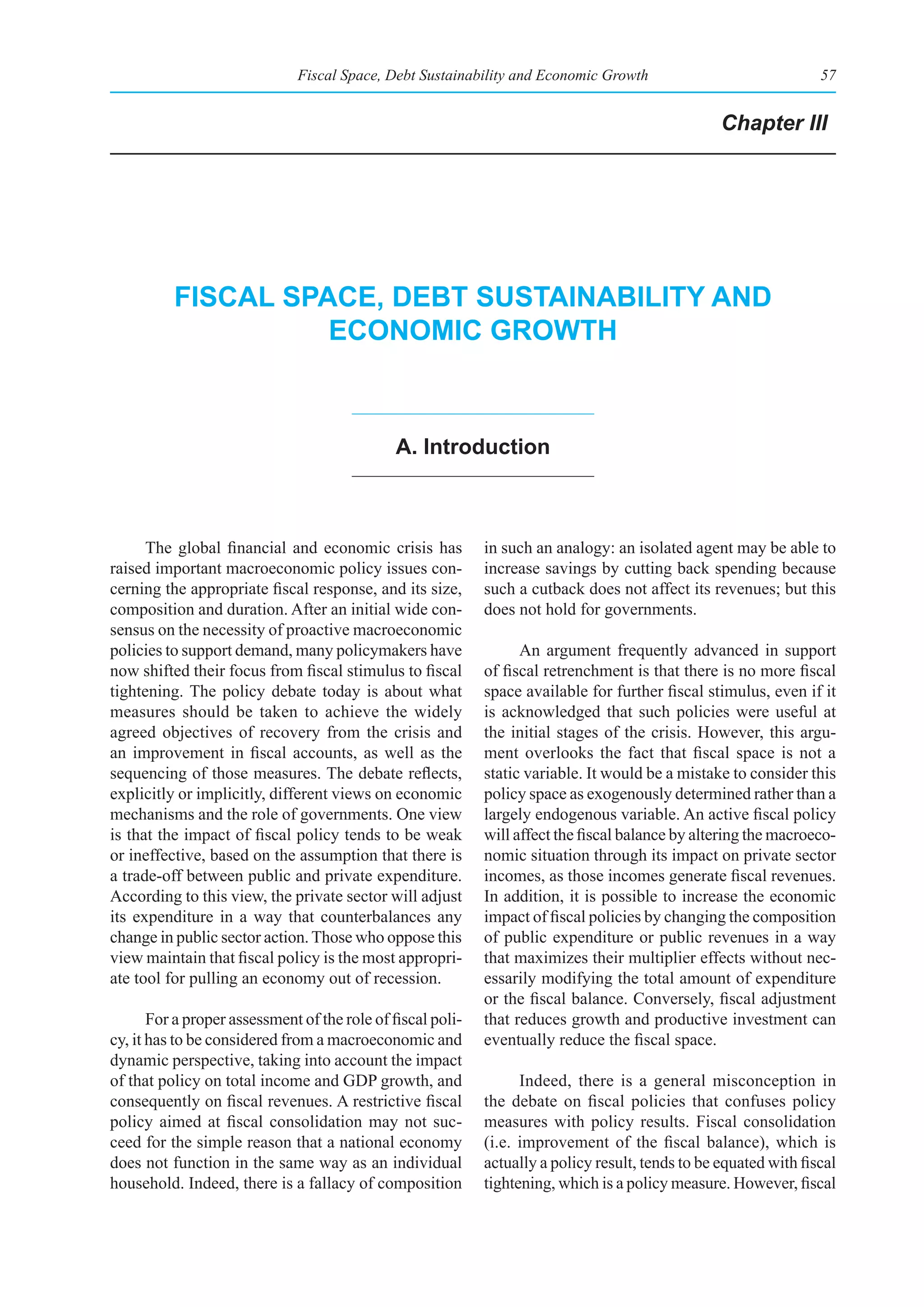 Fiscal Space, Debt Sustainability and Economic Growth                                57


                                                                                                   Chapter III




          fIsCal spaCe, debt sustaInabIlIty and
                    eConomIC groWth



                                               a. Introduction



      The global financial and economic crisis has           in such an analogy: an isolated agent may be able to
raised important macroeconomic policy issues con-            increase savings by cutting back spending because
cerning the appropriate fiscal response, and its size,       such a cutback does not affect its revenues; but this
composition and duration. After an initial wide con-         does not hold for governments.
sensus on the necessity of proactive macroeconomic
policies to support demand, many policymakers have                 An argument frequently advanced in support
now shifted their focus from fiscal stimulus to fiscal       of fiscal retrenchment is that there is no more fiscal
tightening. The policy debate today is about what            space available for further fiscal stimulus, even if it
measures should be taken to achieve the widely               is acknowledged that such policies were useful at
agreed objectives of recovery from the crisis and            the initial stages of the crisis. However, this argu-
an improvement in fiscal accounts, as well as the            ment overlooks the fact that fiscal space is not a
sequencing of those measures. The debate reflects,           static variable. It would be a mistake to consider this
explicitly or implicitly, different views on economic        policy space as exogenously determined rather than a
mechanisms and the role of governments. One view             largely endogenous variable. An active fiscal policy
is that the impact of fiscal policy tends to be weak         will affect the fiscal balance by altering the macroeco-
or ineffective, based on the assumption that there is        nomic situation through its impact on private sector
a trade-off between public and private expenditure.          incomes, as those incomes generate fiscal revenues.
According to this view, the private sector will adjust       In addition, it is possible to increase the economic
its expenditure in a way that counterbalances any            impact of fiscal policies by changing the composition
change in public sector action. Those who oppose this        of public expenditure or public revenues in a way
view maintain that fiscal policy is the most appropri-       that maximizes their multiplier effects without nec-
ate tool for pulling an economy out of recession.            essarily modifying the total amount of expenditure
                                                             or the fiscal balance. Conversely, fiscal adjustment
       For a proper assessment of the role of fiscal poli-   that reduces growth and productive investment can
cy, it has to be considered from a macroeconomic and         eventually reduce the fiscal space.
dynamic perspective, taking into account the impact
of that policy on total income and GDP growth, and                 Indeed, there is a general misconception in
consequently on fiscal revenues. A restrictive fiscal        the debate on fiscal policies that confuses policy
policy aimed at fiscal consolidation may not suc-            measures with policy results. Fiscal consolidation
ceed for the simple reason that a national economy           (i.e. improvement of the fiscal balance), which is
does not function in the same way as an individual           actually a policy result, tends to be equated with fiscal
household. Indeed, there is a fallacy of composition         tightening, which is a policy measure. However, fiscal
 