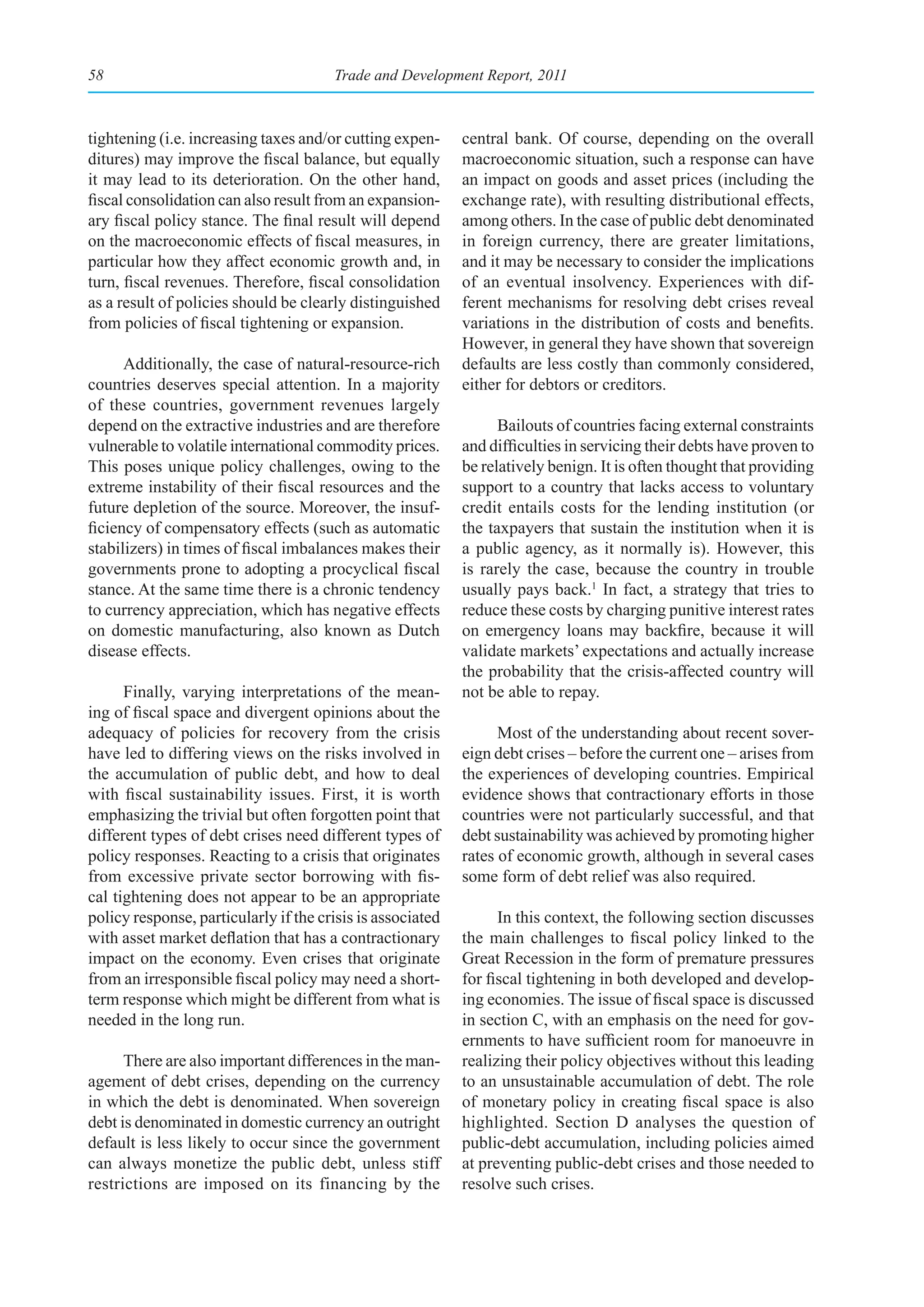 58                                     Trade and Development Report, 2011



tightening (i.e. increasing taxes and/or cutting expen-     central bank. Of course, depending on the overall
ditures) may improve the fiscal balance, but equally        macroeconomic situation, such a response can have
it may lead to its deterioration. On the other hand,        an impact on goods and asset prices (including the
fiscal consolidation can also result from an expansion-     exchange rate), with resulting distributional effects,
ary fiscal policy stance. The final result will depend      among others. In the case of public debt denominated
on the macroeconomic effects of fiscal measures, in         in foreign currency, there are greater limitations,
particular how they affect economic growth and, in          and it may be necessary to consider the implications
turn, fiscal revenues. Therefore, fiscal consolidation      of an eventual insolvency. Experiences with dif-
as a result of policies should be clearly distinguished     ferent mechanisms for resolving debt crises reveal
from policies of fiscal tightening or expansion.            variations in the distribution of costs and benefits.
                                                            However, in general they have shown that sovereign
      Additionally, the case of natural-resource-rich       defaults are less costly than commonly considered,
countries deserves special attention. In a majority         either for debtors or creditors.
of these countries, government revenues largely
depend on the extractive industries and are therefore             Bailouts of countries facing external constraints
vulnerable to volatile international commodity prices.      and difficulties in servicing their debts have proven to
This poses unique policy challenges, owing to the           be relatively benign. It is often thought that providing
extreme instability of their fiscal resources and the       support to a country that lacks access to voluntary
future depletion of the source. Moreover, the insuf-        credit entails costs for the lending institution (or
ficiency of compensatory effects (such as automatic         the taxpayers that sustain the institution when it is
stabilizers) in times of fiscal imbalances makes their      a public agency, as it normally is). However, this
governments prone to adopting a procyclical fiscal          is rarely the case, because the country in trouble
stance. At the same time there is a chronic tendency        usually pays back.1 In fact, a strategy that tries to
to currency appreciation, which has negative effects        reduce these costs by charging punitive interest rates
on domestic manufacturing, also known as Dutch              on emergency loans may backfire, because it will
disease effects.                                            validate markets’ expectations and actually increase
                                                            the probability that the crisis-affected country will
      Finally, varying interpretations of the mean-         not be able to repay.
ing of fiscal space and divergent opinions about the
adequacy of policies for recovery from the crisis                 Most of the understanding about recent sover-
have led to differing views on the risks involved in        eign debt crises – before the current one – arises from
the accumulation of public debt, and how to deal            the experiences of developing countries. Empirical
with fiscal sustainability issues. First, it is worth       evidence shows that contractionary efforts in those
emphasizing the trivial but often forgotten point that      countries were not particularly successful, and that
different types of debt crises need different types of      debt sustainability was achieved by promoting higher
policy responses. Reacting to a crisis that originates      rates of economic growth, although in several cases
from excessive private sector borrowing with fis-           some form of debt relief was also required.
cal tightening does not appear to be an appropriate
policy response, particularly if the crisis is associated         In this context, the following section discusses
with asset market deflation that has a contractionary       the main challenges to fiscal policy linked to the
impact on the economy. Even crises that originate           Great Recession in the form of premature pressures
from an irresponsible fiscal policy may need a short-       for fiscal tightening in both developed and develop-
term response which might be different from what is         ing economies. The issue of fiscal space is discussed
needed in the long run.                                     in section C, with an emphasis on the need for gov-
                                                            ernments to have sufficient room for manoeuvre in
      There are also important differences in the man-      realizing their policy objectives without this leading
agement of debt crises, depending on the currency           to an unsustainable accumulation of debt. The role
in which the debt is denominated. When sovereign            of monetary policy in creating fiscal space is also
debt is denominated in domestic currency an outright        highlighted. Section D analyses the question of
default is less likely to occur since the government        public-debt accumulation, including policies aimed
can always monetize the public debt, unless stiff           at preventing public-debt crises and those needed to
restrictions are imposed on its financing by the            resolve such crises.
 