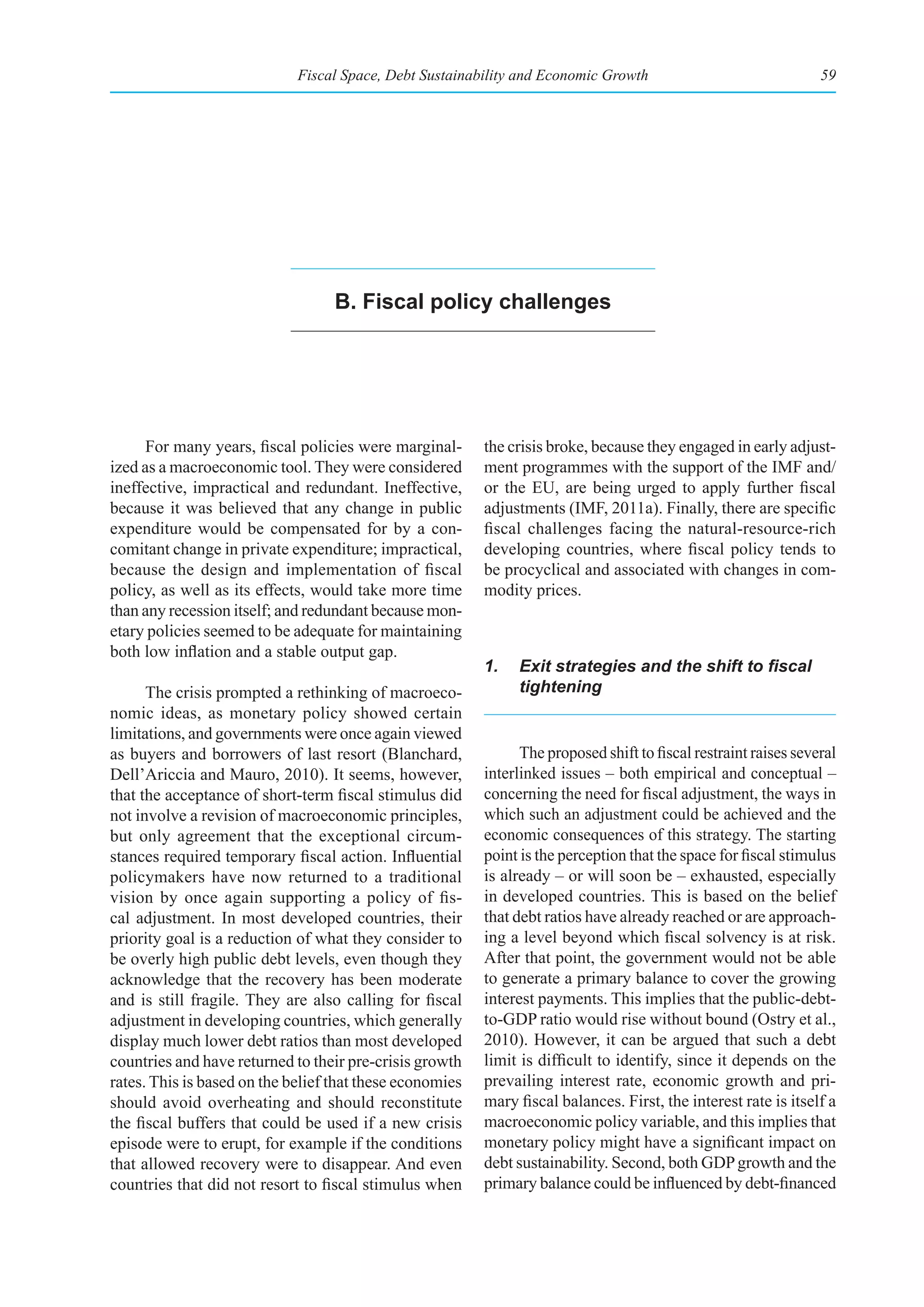 Fiscal Space, Debt Sustainability and Economic Growth                                59




                                   b. fiscal policy challenges




      For many years, fiscal policies were marginal-      the crisis broke, because they engaged in early adjust-
ized as a macroeconomic tool. They were considered        ment programmes with the support of the IMF and/
ineffective, impractical and redundant. Ineffective,      or the EU, are being urged to apply further fiscal
because it was believed that any change in public         adjustments (IMF, 2011a). Finally, there are specific
expenditure would be compensated for by a con-            fiscal challenges facing the natural-resource-rich
comitant change in private expenditure; impractical,      developing countries, where fiscal policy tends to
because the design and implementation of fiscal           be procyclical and associated with changes in com-
policy, as well as its effects, would take more time      modity prices.
than any recession itself; and redundant because mon-
etary policies seemed to be adequate for maintaining
both low inflation and a stable output gap.
                                                          1.	 Exit	strategies	and	the	shift	to	fiscal	
      The crisis prompted a rethinking of macroeco-           tightening
nomic ideas, as monetary policy showed certain
limitations, and governments were once again viewed
as buyers and borrowers of last resort (Blanchard,              The proposed shift to fiscal restraint raises several
Dell’Ariccia and Mauro, 2010). It seems, however,         interlinked issues – both empirical and conceptual –
that the acceptance of short-term fiscal stimulus did     concerning the need for fiscal adjustment, the ways in
not involve a revision of macroeconomic principles,       which such an adjustment could be achieved and the
but only agreement that the exceptional circum-           economic consequences of this strategy. The starting
stances required temporary fiscal action. Influential     point is the perception that the space for fiscal stimulus
policymakers have now returned to a traditional           is already – or will soon be – exhausted, especially
vision by once again supporting a policy of fis-          in developed countries. This is based on the belief
cal adjustment. In most developed countries, their        that debt ratios have already reached or are approach-
priority goal is a reduction of what they consider to     ing a level beyond which fiscal solvency is at risk.
be overly high public debt levels, even though they       After that point, the government would not be able
acknowledge that the recovery has been moderate           to generate a primary balance to cover the growing
and is still fragile. They are also calling for fiscal    interest payments. This implies that the public-debt-
adjustment in developing countries, which generally       to-GDP ratio would rise without bound (Ostry et al.,
display much lower debt ratios than most developed        2010). However, it can be argued that such a debt
countries and have returned to their pre-crisis growth    limit is difficult to identify, since it depends on the
rates. This is based on the belief that these economies   prevailing interest rate, economic growth and pri-
should avoid overheating and should reconstitute          mary fiscal balances. First, the interest rate is itself a
the fiscal buffers that could be used if a new crisis     macroeconomic policy variable, and this implies that
episode were to erupt, for example if the conditions      monetary policy might have a significant impact on
that allowed recovery were to disappear. And even         debt sustainability. Second, both GDP growth and the
countries that did not resort to fiscal stimulus when     primary balance could be influenced by debt-financed
 