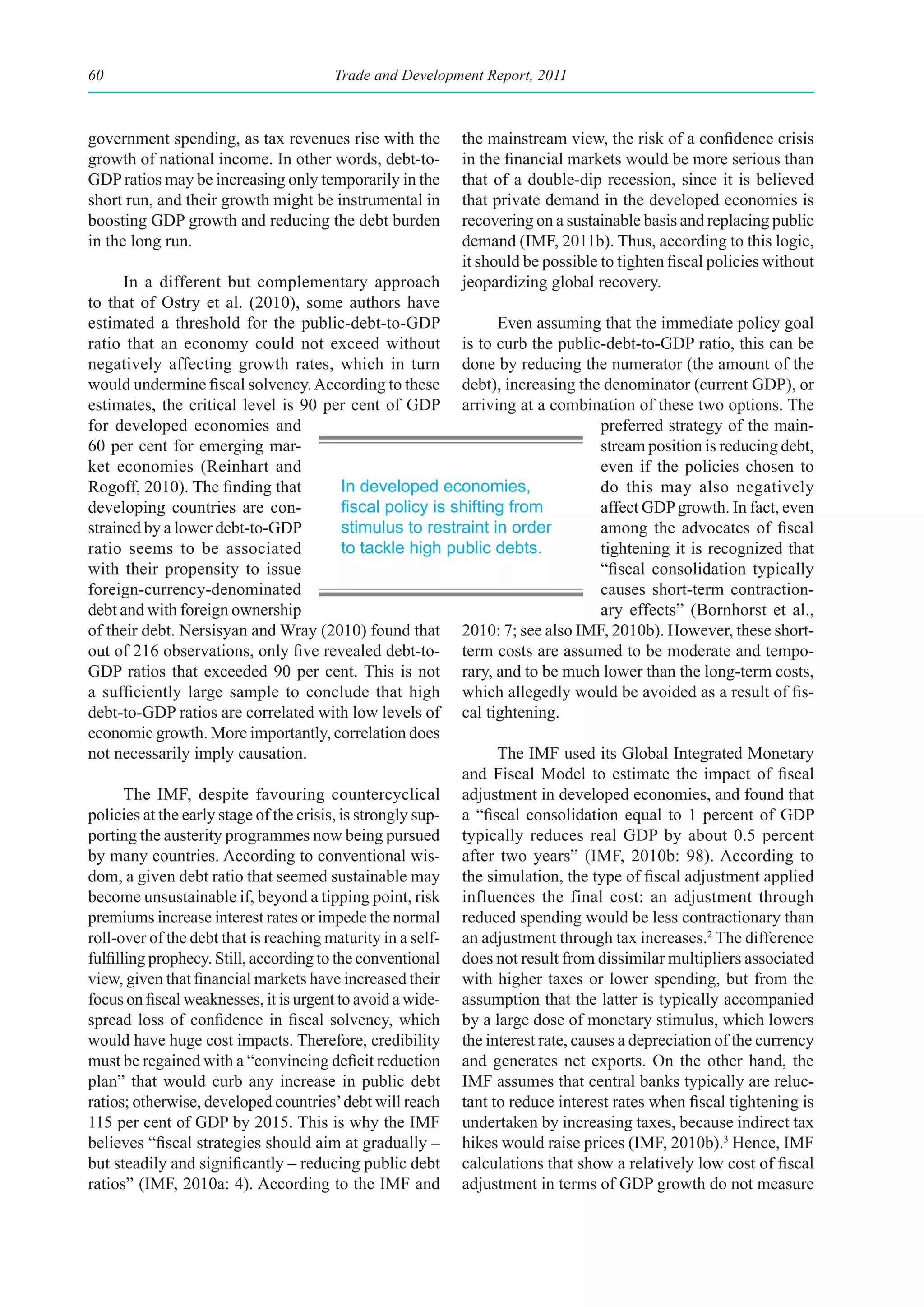 60                                    Trade and Development Report, 2011



government spending, as tax revenues rise with the        the mainstream view, the risk of a confidence crisis
growth of national income. In other words, debt-to-       in the financial markets would be more serious than
GDP ratios may be increasing only temporarily in the      that of a double-dip recession, since it is believed
short run, and their growth might be instrumental in      that private demand in the developed economies is
boosting GDP growth and reducing the debt burden          recovering on a sustainable basis and replacing public
in the long run.                                          demand (IMF, 2011b). Thus, according to this logic,
                                                          it should be possible to tighten fiscal policies without
       In a different but complementary approach          jeopardizing global recovery.
to that of Ostry et al. (2010), some authors have
estimated a threshold for the public-debt-to-GDP                   Even assuming that the immediate policy goal
ratio that an economy could not exceed without is to curb the public-debt-to-GDP ratio, this can be
negatively affecting growth rates, which in turn done by reducing the numerator (the amount of the
would undermine fiscal solvency. According to these debt), increasing the denominator (current GDP), or
estimates, the critical level is 90 per cent of GDP arriving at a combination of these two options. The
for developed economies and                                                      preferred strategy of the main-
60 per cent for emerging mar-                                                    stream position is reducing debt,
ket economies (Reinhart and                                                      even if the policies chosen to
Rogoff, 2010). The finding that            In developed economies,               do this may also negatively
developing countries are con-              fiscal	policy	is	shifting	from	       affect GDP growth. In fact, even
strained by a lower debt-to-GDP            stimulus to restraint in order        among the advocates of fiscal
ratio seems to be associated               to tackle high public debts.          tightening it is recognized that
with their propensity to issue                                                   “fiscal consolidation typically
foreign-currency-denominated                                                     causes short-term contraction-
debt and with foreign ownership                                                  ary effects” (Bornhorst et al.,
of their debt. Nersisyan and Wray (2010) found that 2010: 7; see also IMF, 2010b). However, these short-
out of 216 observations, only five revealed debt-to- term costs are assumed to be moderate and tempo-
GDP ratios that exceeded 90 per cent. This is not rary, and to be much lower than the long-term costs,
a sufficiently large sample to conclude that high which allegedly would be avoided as a result of fis-
debt-to-GDP ratios are correlated with low levels of cal tightening.
economic growth. More importantly, correlation does
not necessarily imply causation.                                   The IMF used its Global Integrated Monetary
                                                             and Fiscal Model to estimate the impact of fiscal
       The IMF, despite favouring countercyclical adjustment in developed economies, and found that
policies at the early stage of the crisis, is strongly sup- a “fiscal consolidation equal to 1 percent of GDP
porting the austerity programmes now being pursued typically reduces real GDP by about 0.5 percent
by many countries. According to conventional wis- after two years” (IMF, 2010b: 98). According to
dom, a given debt ratio that seemed sustainable may the simulation, the type of fiscal adjustment applied
become unsustainable if, beyond a tipping point, risk influences the final cost: an adjustment through
premiums increase interest rates or impede the normal reduced spending would be less contractionary than
roll-over of the debt that is reaching maturity in a self- an adjustment through tax increases.2 The difference
fulfilling prophecy. Still, according to the conventional does not result from dissimilar multipliers associated
view, given that financial markets have increased their with higher taxes or lower spending, but from the
focus on fiscal weaknesses, it is urgent to avoid a wide- assumption that the latter is typically accompanied
spread loss of confidence in fiscal solvency, which by a large dose of monetary stimulus, which lowers
would have huge cost impacts. Therefore, credibility the interest rate, causes a depreciation of the currency
must be regained with a “convincing deficit reduction and generates net exports. On the other hand, the
plan” that would curb any increase in public debt IMF assumes that central banks typically are reluc-
ratios; otherwise, developed countries’ debt will reach tant to reduce interest rates when fiscal tightening is
115 per cent of GDP by 2015. This is why the IMF undertaken by increasing taxes, because indirect tax
believes “fiscal strategies should aim at gradually – hikes would raise prices (IMF, 2010b).3 Hence, IMF
but steadily and significantly – reducing public debt calculations that show a relatively low cost of fiscal
ratios” (IMF, 2010a: 4). According to the IMF and adjustment in terms of GDP growth do not measure
 