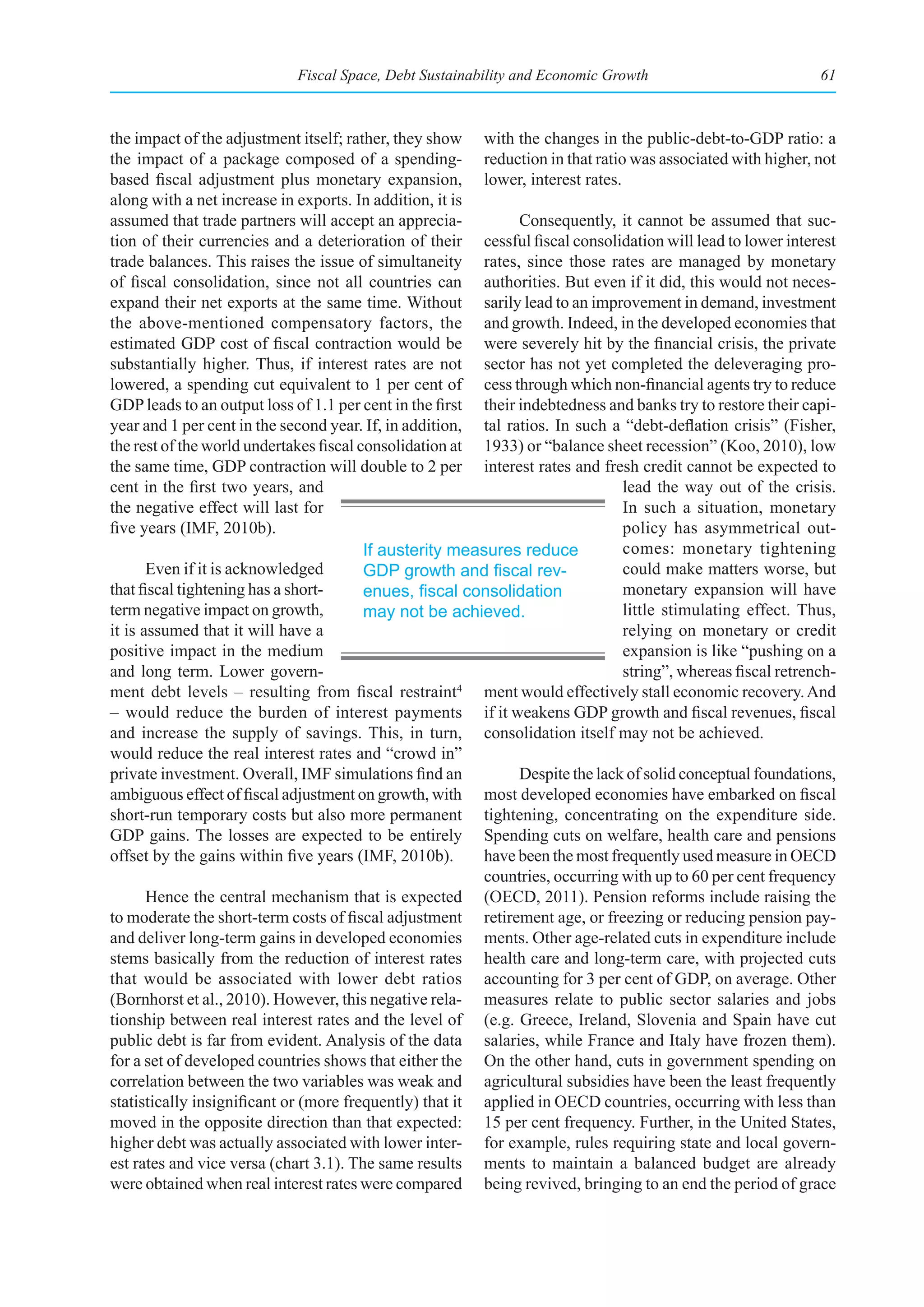 Fiscal Space, Debt Sustainability and Economic Growth                            61



the impact of the adjustment itself; rather, they show with the changes in the public-debt-to-GDP ratio: a
the impact of a package composed of a spending- reduction in that ratio was associated with higher, not
based fiscal adjustment plus monetary expansion, lower, interest rates.
along with a net increase in exports. In addition, it is
assumed that trade partners will accept an apprecia-           Consequently, it cannot be assumed that suc-
tion of their currencies and a deterioration of their cessful fiscal consolidation will lead to lower interest
trade balances. This raises the issue of simultaneity rates, since those rates are managed by monetary
of fiscal consolidation, since not all countries can authorities. But even if it did, this would not neces-
expand their net exports at the same time. Without sarily lead to an improvement in demand, investment
the above-mentioned compensatory factors, the and growth. Indeed, in the developed economies that
estimated GDP cost of fiscal contraction would be were severely hit by the financial crisis, the private
substantially higher. Thus, if interest rates are not sector has not yet completed the deleveraging pro-
lowered, a spending cut equivalent to 1 per cent of cess through which non-financial agents try to reduce
GDP leads to an output loss of 1.1 per cent in the first their indebtedness and banks try to restore their capi-
year and 1 per cent in the second year. If, in addition, tal ratios. In such a “debt-deflation crisis” (Fisher,
the rest of the world undertakes fiscal consolidation at 1933) or “balance sheet recession” (Koo, 2010), low
the same time, GDP contraction will double to 2 per interest rates and fresh credit cannot be expected to
cent in the first two years, and                                               lead the way out of the crisis.
the negative effect will last for                                              In such a situation, monetary
five years (IMF, 2010b).                                                       policy has asymmetrical out-
                                         If austerity measures reduce          comes: monetary tightening
       Even if it is acknowledged        GDP	growth	and	fiscal	rev-            could make matters worse, but
that fiscal tightening has a short-      enues,	fiscal	consolidation	          monetary expansion will have
term negative impact on growth,          may not be achieved.                  little stimulating effect. Thus,
it is assumed that it will have a                                              relying on monetary or credit
positive impact in the medium                                                  expansion is like “pushing on a
and long term. Lower govern-                                                   string”, whereas fiscal retrench-
ment debt levels – resulting from fiscal restraint     4
                                                          ment would effectively stall economic recovery. And
– would reduce the burden of interest payments if it weakens GDP growth and fiscal revenues, fiscal
and increase the supply of savings. This, in turn, consolidation itself may not be achieved.
would reduce the real interest rates and “crowd in”
private investment. Overall, IMF simulations find an           Despite the lack of solid conceptual foundations,
ambiguous effect of fiscal adjustment on growth, with most developed economies have embarked on fiscal
short-run temporary costs but also more permanent tightening, concentrating on the expenditure side.
GDP gains. The losses are expected to be entirely Spending cuts on welfare, health care and pensions
offset by the gains within five years (IMF, 2010b).       have been the most frequently used measure in OECD
                                                          countries, occurring with up to 60 per cent frequency
       Hence the central mechanism that is expected (OECD, 2011). Pension reforms include raising the
to moderate the short-term costs of fiscal adjustment retirement age, or freezing or reducing pension pay-
and deliver long-term gains in developed economies ments. Other age-related cuts in expenditure include
stems basically from the reduction of interest rates health care and long-term care, with projected cuts
that would be associated with lower debt ratios accounting for 3 per cent of GDP, on average. Other
(Bornhorst et al., 2010). However, this negative rela- measures relate to public sector salaries and jobs
tionship between real interest rates and the level of (e.g. Greece, Ireland, Slovenia and Spain have cut
public debt is far from evident. Analysis of the data salaries, while France and Italy have frozen them).
for a set of developed countries shows that either the On the other hand, cuts in government spending on
correlation between the two variables was weak and agricultural subsidies have been the least frequently
statistically insignificant or (more frequently) that it applied in OECD countries, occurring with less than
moved in the opposite direction than that expected: 15 per cent frequency. Further, in the United States,
higher debt was actually associated with lower inter- for example, rules requiring state and local govern-
est rates and vice versa (chart 3.1). The same results ments to maintain a balanced budget are already
were obtained when real interest rates were compared being revived, bringing to an end the period of grace
 