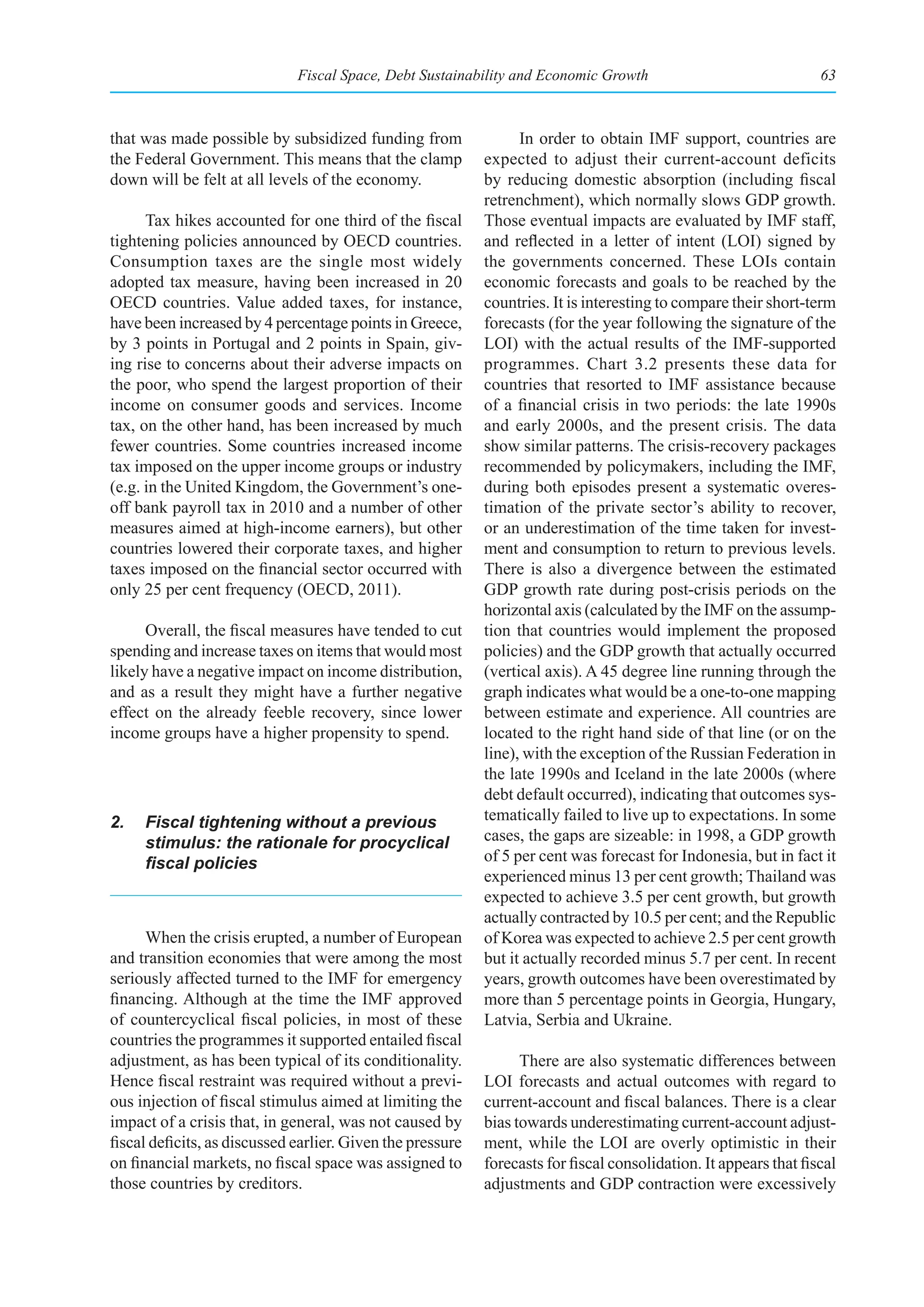 Fiscal Space, Debt Sustainability and Economic Growth                                63



that was made possible by subsidized funding from                 In order to obtain IMF support, countries are
the Federal Government. This means that the clamp           expected to adjust their current-account deficits
down will be felt at all levels of the economy.             by reducing domestic absorption (including fiscal
                                                            retrenchment), which normally slows GDP growth.
      Tax hikes accounted for one third of the fiscal       Those eventual impacts are evaluated by IMF staff,
tightening policies announced by OECD countries.            and reflected in a letter of intent (LOI) signed by
Consumption taxes are the single most widely                the governments concerned. These LOIs contain
adopted tax measure, having been increased in 20            economic forecasts and goals to be reached by the
OECD countries. Value added taxes, for instance,            countries. It is interesting to compare their short-term
have been increased by 4 percentage points in Greece,       forecasts (for the year following the signature of the
by 3 points in Portugal and 2 points in Spain, giv-         LOI) with the actual results of the IMF-supported
ing rise to concerns about their adverse impacts on         programmes. Chart 3.2 presents these data for
the poor, who spend the largest proportion of their         countries that resorted to IMF assistance because
income on consumer goods and services. Income               of a financial crisis in two periods: the late 1990s
tax, on the other hand, has been increased by much          and early 2000s, and the present crisis. The data
fewer countries. Some countries increased income            show similar patterns. The crisis-recovery packages
tax imposed on the upper income groups or industry          recommended by policymakers, including the IMF,
(e.g. in the United Kingdom, the Government’s one-          during both episodes present a systematic overes-
off bank payroll tax in 2010 and a number of other          timation of the private sector’s ability to recover,
measures aimed at high-income earners), but other           or an underestimation of the time taken for invest-
countries lowered their corporate taxes, and higher         ment and consumption to return to previous levels.
taxes imposed on the financial sector occurred with         There is also a divergence between the estimated
only 25 per cent frequency (OECD, 2011).                    GDP growth rate during post-crisis periods on the
                                                            horizontal axis (calculated by the IMF on the assump-
      Overall, the fiscal measures have tended to cut       tion that countries would implement the proposed
spending and increase taxes on items that would most        policies) and the GDP growth that actually occurred
likely have a negative impact on income distribution,       (vertical axis). A 45 degree line running through the
and as a result they might have a further negative          graph indicates what would be a one-to-one mapping
effect on the already feeble recovery, since lower          between estimate and experience. All countries are
income groups have a higher propensity to spend.            located to the right hand side of that line (or on the
                                                            line), with the exception of the Russian Federation in
                                                            the late 1990s and Iceland in the late 2000s (where
                                                            debt default occurred), indicating that outcomes sys-
2.   Fiscal tightening without a previous                   tematically failed to live up to expectations. In some
     stimulus: the rationale for procyclical                cases, the gaps are sizeable: in 1998, a GDP growth
     fiscal	policies                                        of 5 per cent was forecast for Indonesia, but in fact it
                                                            experienced minus 13 per cent growth; Thailand was
                                                            expected to achieve 3.5 per cent growth, but growth
                                                            actually contracted by 10.5 per cent; and the Republic
      When the crisis erupted, a number of European         of Korea was expected to achieve 2.5 per cent growth
and transition economies that were among the most           but it actually recorded minus 5.7 per cent. In recent
seriously affected turned to the IMF for emergency          years, growth outcomes have been overestimated by
financing. Although at the time the IMF approved            more than 5 percentage points in Georgia, Hungary,
of countercyclical fiscal policies, in most of these        Latvia, Serbia and Ukraine.
countries the programmes it supported entailed fiscal
adjustment, as has been typical of its conditionality.            There are also systematic differences between
Hence fiscal restraint was required without a previ-        LOI forecasts and actual outcomes with regard to
ous injection of fiscal stimulus aimed at limiting the      current-account and fiscal balances. There is a clear
impact of a crisis that, in general, was not caused by      bias towards underestimating current-account adjust-
fiscal deficits, as discussed earlier. Given the pressure   ment, while the LOI are overly optimistic in their
on financial markets, no fiscal space was assigned to       forecasts for fiscal consolidation. It appears that fiscal
those countries by creditors.                               adjustments and GDP contraction were excessively
 