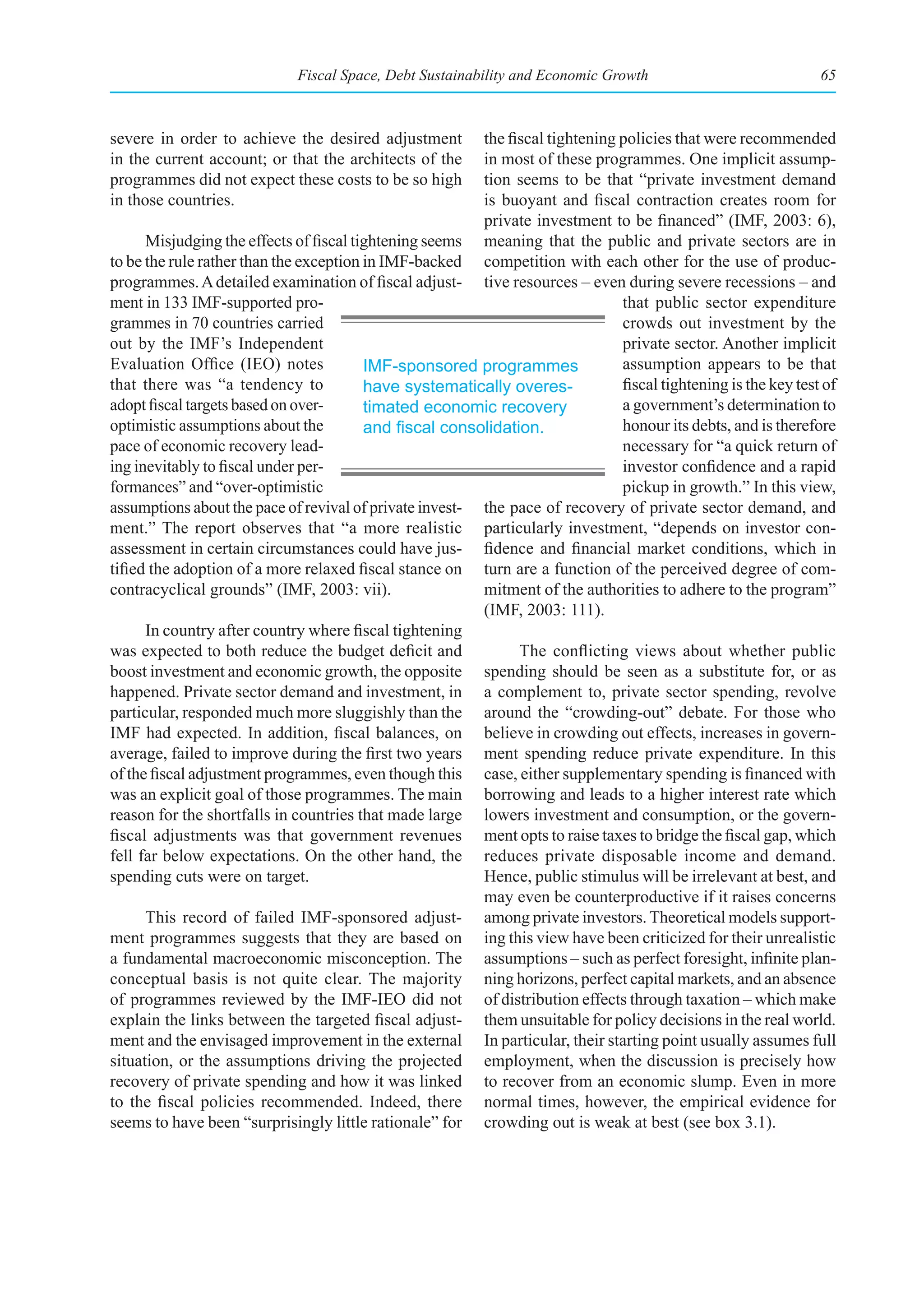 Fiscal Space, Debt Sustainability and Economic Growth                              65



severe in order to achieve the desired adjustment        the fiscal tightening policies that were recommended
in the current account; or that the architects of the    in most of these programmes. One implicit assump-
programmes did not expect these costs to be so high      tion seems to be that “private investment demand
in those countries.                                      is buoyant and fiscal contraction creates room for
                                                         private investment to be financed” (IMF, 2003: 6),
      Misjudging the effects of fiscal tightening seems meaning that the public and private sectors are in
to be the rule rather than the exception in IMF-backed competition with each other for the use of produc-
programmes. A detailed examination of fiscal adjust- tive resources – even during severe recessions – and
ment in 133 IMF-supported pro-                                                 that public sector expenditure
grammes in 70 countries carried                                                crowds out investment by the
out by the IMF’s Independent                                                   private sector. Another implicit
Evaluation Office (IEO) notes            IMF-sponsored programmes              assumption appears to be that
that there was “a tendency to            have systematically overes-           fiscal tightening is the key test of
adopt fiscal targets based on over-      timated economic recovery             a government’s determination to
optimistic assumptions about the         and	fiscal	consolidation.	            honour its debts, and is therefore
pace of economic recovery lead-                                                necessary for “a quick return of
ing inevitably to fiscal under per-                                            investor confidence and a rapid
formances” and “over-optimistic                                                pickup in growth.” In this view,
assumptions about the pace of revival of private invest- the pace of recovery of private sector demand, and
ment.” The report observes that “a more realistic particularly investment, “depends on investor con-
assessment in certain circumstances could have jus- fidence and financial market conditions, which in
tified the adoption of a more relaxed fiscal stance on turn are a function of the perceived degree of com-
contracyclical grounds” (IMF, 2003: vii).                mitment of the authorities to adhere to the program”
                                                         (IMF, 2003: 111).
      In country after country where fiscal tightening
was expected to both reduce the budget deficit and             The conflicting views about whether public
boost investment and economic growth, the opposite spending should be seen as a substitute for, or as
happened. Private sector demand and investment, in a complement to, private sector spending, revolve
particular, responded much more sluggishly than the around the “crowding-out” debate. For those who
IMF had expected. In addition, fiscal balances, on believe in crowding out effects, increases in govern-
average, failed to improve during the first two years ment spending reduce private expenditure. In this
of the fiscal adjustment programmes, even though this case, either supplementary spending is financed with
was an explicit goal of those programmes. The main borrowing and leads to a higher interest rate which
reason for the shortfalls in countries that made large lowers investment and consumption, or the govern-
fiscal adjustments was that government revenues ment opts to raise taxes to bridge the fiscal gap, which
fell far below expectations. On the other hand, the reduces private disposable income and demand.
spending cuts were on target.                            Hence, public stimulus will be irrelevant at best, and
                                                         may even be counterproductive if it raises concerns
      This record of failed IMF-sponsored adjust- among private investors. Theoretical models support-
ment programmes suggests that they are based on ing this view have been criticized for their unrealistic
a fundamental macroeconomic misconception. The assumptions – such as perfect foresight, infinite plan-
conceptual basis is not quite clear. The majority ning horizons, perfect capital markets, and an absence
of programmes reviewed by the IMF-IEO did not of distribution effects through taxation – which make
explain the links between the targeted fiscal adjust- them unsuitable for policy decisions in the real world.
ment and the envisaged improvement in the external In particular, their starting point usually assumes full
situation, or the assumptions driving the projected employment, when the discussion is precisely how
recovery of private spending and how it was linked to recover from an economic slump. Even in more
to the fiscal policies recommended. Indeed, there normal times, however, the empirical evidence for
seems to have been “surprisingly little rationale” for crowding out is weak at best (see box 3.1).
 