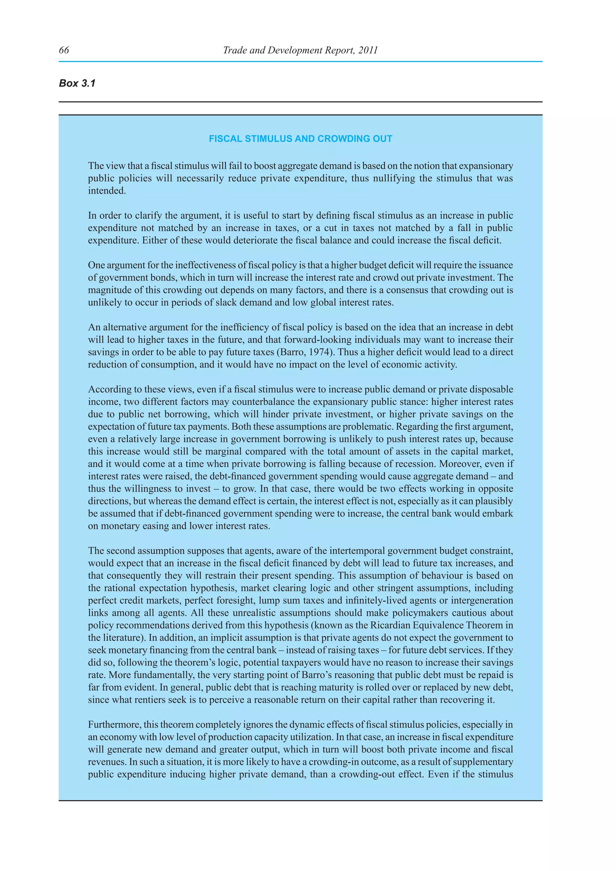 66                                      Trade and Development Report, 2011


Box 3.1




                                    fIsCal stImulus and CroWdIng out

     The view that a fiscal stimulus will fail to boost aggregate demand is based on the notion that expansionary
     public policies will necessarily reduce private expenditure, thus nullifying the stimulus that was
     intended.

     In order to clarify the argument, it is useful to start by defining fiscal stimulus as an increase in public
     expenditure not matched by an increase in taxes, or a cut in taxes not matched by a fall in public
     expenditure. Either of these would deteriorate the fiscal balance and could increase the fiscal deficit.

     One argument for the ineffectiveness of fiscal policy is that a higher budget deficit will require the issuance
     of government bonds, which in turn will increase the interest rate and crowd out private investment. The
     magnitude of this crowding out depends on many factors, and there is a consensus that crowding out is
     unlikely to occur in periods of slack demand and low global interest rates.

     An alternative argument for the inefficiency of fiscal policy is based on the idea that an increase in debt
     will lead to higher taxes in the future, and that forward-looking individuals may want to increase their
     savings in order to be able to pay future taxes (Barro, 1974). Thus a higher deficit would lead to a direct
     reduction of consumption, and it would have no impact on the level of economic activity.

     According to these views, even if a fiscal stimulus were to increase public demand or private disposable
     income, two different factors may counterbalance the expansionary public stance: higher interest rates
     due to public net borrowing, which will hinder private investment, or higher private savings on the
     expectation of future tax payments. Both these assumptions are problematic. Regarding the first argument,
     even a relatively large increase in government borrowing is unlikely to push interest rates up, because
     this increase would still be marginal compared with the total amount of assets in the capital market,
     and it would come at a time when private borrowing is falling because of recession. Moreover, even if
     interest rates were raised, the debt-financed government spending would cause aggregate demand – and
     thus the willingness to invest – to grow. In that case, there would be two effects working in opposite
     directions, but whereas the demand effect is certain, the interest effect is not, especially as it can plausibly
     be assumed that if debt-financed government spending were to increase, the central bank would embark
     on monetary easing and lower interest rates.

     The second assumption supposes that agents, aware of the intertemporal government budget constraint,
     would expect that an increase in the fiscal deficit financed by debt will lead to future tax increases, and
     that consequently they will restrain their present spending. This assumption of behaviour is based on
     the rational expectation hypothesis, market clearing logic and other stringent assumptions, including
     perfect credit markets, perfect foresight, lump sum taxes and infinitely-lived agents or intergeneration
     links among all agents. All these unrealistic assumptions should make policymakers cautious about
     policy recommendations derived from this hypothesis (known as the Ricardian Equivalence Theorem in
     the literature). In addition, an implicit assumption is that private agents do not expect the government to
     seek monetary financing from the central bank – instead of raising taxes – for future debt services. If they
     did so, following the theorem’s logic, potential taxpayers would have no reason to increase their savings
     rate. More fundamentally, the very starting point of Barro’s reasoning that public debt must be repaid is
     far from evident. In general, public debt that is reaching maturity is rolled over or replaced by new debt,
     since what rentiers seek is to perceive a reasonable return on their capital rather than recovering it.

     Furthermore, this theorem completely ignores the dynamic effects of fiscal stimulus policies, especially in
     an economy with low level of production capacity utilization. In that case, an increase in fiscal expenditure
     will generate new demand and greater output, which in turn will boost both private income and fiscal
     revenues. In such a situation, it is more likely to have a crowding-in outcome, as a result of supplementary
     public expenditure inducing higher private demand, than a crowding-out effect. Even if the stimulus
 