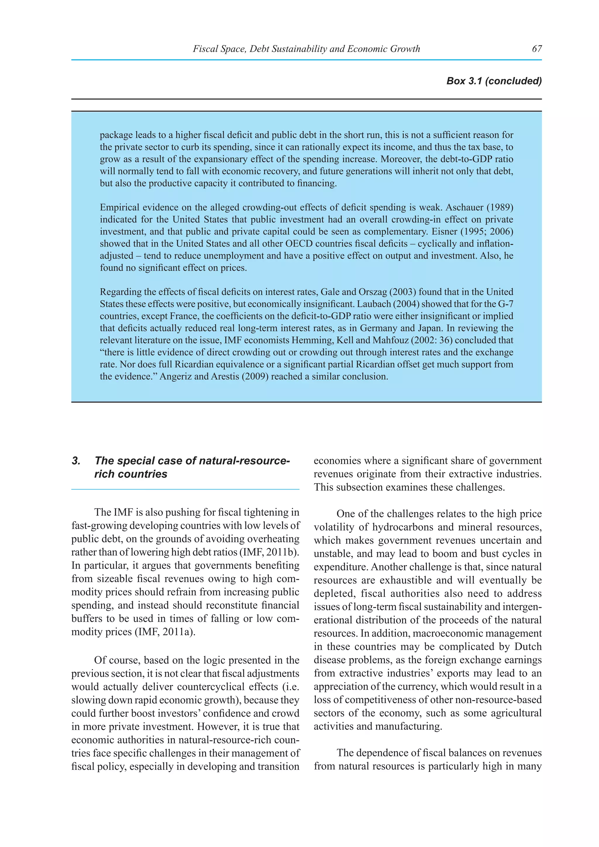 Fiscal Space, Debt Sustainability and Economic Growth                                    67


                                                                                                   Box 3.1 (concluded)




       package leads to a higher fiscal deficit and public debt in the short run, this is not a sufficient reason for
       the private sector to curb its spending, since it can rationally expect its income, and thus the tax base, to
       grow as a result of the expansionary effect of the spending increase. Moreover, the debt-to-GDP ratio
       will normally tend to fall with economic recovery, and future generations will inherit not only that debt,
       but also the productive capacity it contributed to financing.

       Empirical evidence on the alleged crowding-out effects of deficit spending is weak. Aschauer (1989)
       indicated for the United States that public investment had an overall crowding-in effect on private
       investment, and that public and private capital could be seen as complementary. Eisner (1995; 2006)
       showed that in the United States and all other OECD countries fiscal deficits – cyclically and inflation-
       adjusted – tend to reduce unemployment and have a positive effect on output and investment. Also, he
       found no significant effect on prices.

       Regarding the effects of fiscal deficits on interest rates, Gale and Orszag (2003) found that in the United
       States these effects were positive, but economically insignificant. Laubach (2004) showed that for the G-7
       countries, except France, the coefficients on the deficit-to-GDP ratio were either insignificant or implied
       that deficits actually reduced real long-term interest rates, as in Germany and Japan. In reviewing the
       relevant literature on the issue, IMF economists Hemming, Kell and Mahfouz (2002: 36) concluded that
       “there is little evidence of direct crowding out or crowding out through interest rates and the exchange
       rate. Nor does full Ricardian equivalence or a significant partial Ricardian offset get much support from
       the evidence.” Angeriz and Arestis (2009) reached a similar conclusion.




3.   The special case of natural-resource-                     economies where a significant share of government
     rich countries                                            revenues originate from their extractive industries.
                                                               This subsection examines these challenges.

      The IMF is also pushing for fiscal tightening in               One of the challenges relates to the high price
fast-growing developing countries with low levels of           volatility of hydrocarbons and mineral resources,
public debt, on the grounds of avoiding overheating            which makes government revenues uncertain and
rather than of lowering high debt ratios (IMF, 2011b).         unstable, and may lead to boom and bust cycles in
In particular, it argues that governments benefiting           expenditure. Another challenge is that, since natural
from sizeable fiscal revenues owing to high com-               resources are exhaustible and will eventually be
modity prices should refrain from increasing public            depleted, fiscal authorities also need to address
spending, and instead should reconstitute financial            issues of long-term fiscal sustainability and intergen-
buffers to be used in times of falling or low com-             erational distribution of the proceeds of the natural
modity prices (IMF, 2011a).                                    resources. In addition, macroeconomic management
                                                               in these countries may be complicated by Dutch
      Of course, based on the logic presented in the           disease problems, as the foreign exchange earnings
previous section, it is not clear that fiscal adjustments      from extractive industries’ exports may lead to an
would actually deliver countercyclical effects (i.e.           appreciation of the currency, which would result in a
slowing down rapid economic growth), because they              loss of competitiveness of other non-resource-based
could further boost investors’ confidence and crowd            sectors of the economy, such as some agricultural
in more private investment. However, it is true that           activities and manufacturing.
economic authorities in natural-resource-rich coun-
tries face specific challenges in their management of              The dependence of fiscal balances on revenues
fiscal policy, especially in developing and transition         from natural resources is particularly high in many
 