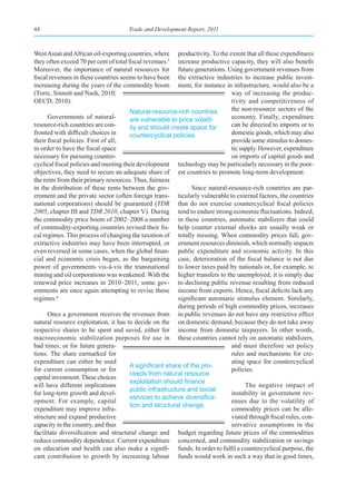 68                                     Trade and Development Report, 2011



West Asian and African oil-exporting countries, where      productivity. To the extent that all these expenditures
they often exceed 70 per cent of total fiscal revenues.5   increase productive capacity, they will also benefit
Moreover, the importance of natural resources for          future generations. Using government revenues from
fiscal revenues in these countries seems to have been      the extractive industries to increase public invest-
increasing during the years of the commodity boom          ment, for instance in infrastructure, would also be a
(Torre, Sinnott and Nash, 2010;                                                  way of increasing the produc-
OECD, 2010).                                                                     tivity and competitiveness of
                                        Natural-resource-rich countries          the non-resource sectors of the
      Governments of natural-           are vulnerable to price volatil-         economy. Finally, expenditure
resource-rich countries are con-        ity and should create space for          can be directed to imports or to
fronted with difficult choices in       countercyclical policies.                domestic goods, which may also
their fiscal policies. First of all,                                             provide some stimulus to domes-
in order to have the fiscal space                                                tic supply. However, expenditure
necessary for pursuing counter-                                                  on imports of capital goods and
cyclical fiscal policies and meeting their development technology may be particularly necessary in the poor-
objectives, they need to secure an adequate share of est countries to promote long-term development.
the rents from their primary resources. Thus, fairness
in the distribution of these rents between the gov-             Since natural-resource-rich countries are par-
ernment and the private sector (often foreign trans- ticularly vulnerable to external factors, the countries
national corporations) should be guaranteed (TDR that do not exercise countercyclical fiscal policies
2005, chapter III and TDR 2010, chapter V). During tend to endure strong economic fluctuations. Indeed,
the commodity price boom of 2002–2008 a number in these countries, automatic stabilizers that could
of commodity-exporting countries revised their fis- help counter external shocks are usually weak or
cal regimes. This process of changing the taxation of totally missing. When commodity prices fall, gov-
extractive industries may have been interrupted, or ernment resources diminish, which normally impacts
even reversed in some cases, when the global finan- public expenditure and economic activity. In this
cial and economic crisis began, as the bargaining case, deterioration of the fiscal balance is not due
power of governments vis-à-vis the transnational to lower taxes paid by nationals or, for example, to
mining and oil corporations was weakened. With the higher transfers to the unemployed; it is simply due
renewed price increases in 2010–2011, some gov- to declining public revenue resulting from reduced
ernments are once again attempting to revise those income from exports. Hence, fiscal deficits lack any
regimes.6                                                  significant automatic stimulus element. Similarly,
                                                           during periods of high commodity prices, increases
      Once a government receives the revenues from in public revenues do not have any restrictive effect
natural resource exploitation, it has to decide on the on domestic demand, because they do not take away
respective shares to be spent and saved, either for income from domestic taxpayers. In other words,
macroeconomic stabilization purposes for use in these countries cannot rely on automatic stabilizers,
bad times, or for future genera-                                                 and must therefore set policy
tions. The share earmarked for                                                   rules and mechanisms for cre-
expenditure can either be used                                                   ating space for countercyclical
                                        A	significant	share	of	the	pro-
for current consumption or for                                                   policies.
                                        ceeds from natural resource
capital investment. These choices
                                        exploitation	should	finance	
will have different implications                                                       The negative impact of
                                        public infrastructure and social
for long-term growth and devel-                                                  instability in government rev-
                                        services	to	achieve	diversifica-
opment. For example, capital                                                     enues due to the volatility of
                                        tion and structural change.
expenditure may improve infra-                                                   commodity prices can be alle-
structure and expand productive                                                  viated through fiscal rules, con-
capacity in the country, and thus                                                servative assumptions in the
facilitate diversification and structural change and budget regarding future prices of the commodities
reduce commodity dependence. Current expenditure concerned, and commodity stabilization or savings
on education and health can also make a signifi- funds. In order to fulfil a countercyclical purpose, the
cant contribution to growth by increasing labour funds would work in such a way that in good times,
 