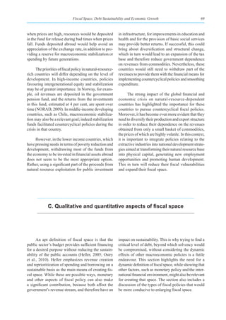 Fiscal Space, Debt Sustainability and Economic Growth                                69



when prices are high, resources would be deposited           in infrastructure, for improvements in education and
in the fund for release during bad times when prices         health and for the provision of basic social services
fall. Funds deposited abroad would help avoid an             may provide better returns. If successful, this could
appreciation of the exchange rate, in addition to pro-       bring about diversification and structural change,
viding a reserve for macroeconomic stabilization or          which in turn would lead to an expansion of the tax
spending by future generations.                              base and therefore reduce government dependence
                                                             on revenues from commodities. Nevertheless, these
      The priorities of fiscal policy in natural-resource-   countries would still need to withdraw part of the
rich countries will differ depending on the level of         revenues to provide them with the financial means for
development. In high-income countries, policies              implementing countercyclical policies and smoothing
favouring intergenerational equity and stabilization         expenditure.
may be of greater importance. In Norway, for exam-
ple, oil revenues are deposited in the government                  The strong impact of the global financial and
pension fund, and the returns from the investments           economic crisis on natural-resource-dependent
in this fund, estimated at 4 per cent, are spent over        countries has highlighted the importance for these
time (NORAD, 2009). In middle-income developing              countries to pursue countercyclical fiscal policies.
countries, such as Chile, macroeconomic stabiliza-           Moreover, it has become even more evident that they
tion may also be a relevant goal; indeed stabilization       need to diversify their production and export structure
funds facilitated countercyclical policies during the        in order to reduce their dependence on the revenues
crisis in that country.                                      obtained from only a small basket of commodities,
                                                             the prices of which are highly volatile. In this context,
     However, in the lower income countries, which           it is important to integrate policies relating to the
have pressing needs in terms of poverty reduction and        extractive industries into national development strate-
development, withdrawing most of the funds from              gies aimed at transforming their natural resource base
the economy to be invested in financial assets abroad        into physical capital, generating new employment
does not seem to be the most appropriate option.             opportunities and promoting human development.
Rather, using a significant part of the proceeds from        This in turn will reduce their fiscal vulnerabilities
natural resource exploitation for public investment          and expand their fiscal space.




              C. Qualitative and quantitative aspects of fiscal space




      An apt definition of fiscal space is that the          impact on sustainability. This is why trying to find a
public sector’s budget provides sufficient financing         critical level of debt, beyond which solvency would
for a desired purpose without reducing the sustain-          be compromised, without considering the dynamic
ability of the public accounts (Heller, 2005; Ostry          effects of other macroeconomic policies is a futile
et al., 2010). Heller emphasizes revenue creation            endeavour. This section highlights the need for a
and reprioritization of spending and borrowing on a          dynamic definition of fiscal space, while showing that
sustainable basis as the main means of creating fis-         other factors, such as monetary policy and the inter-
cal space. While these are possible ways, monetary           national financial environment, might also be relevant
and other aspects of fiscal policy can also make             for creating that space. The section also includes a
a significant contribution, because both affect the          discussion of the types of fiscal policies that would
government’s revenue stream, and therefore have an           be more conducive to enlarging fiscal space.
 