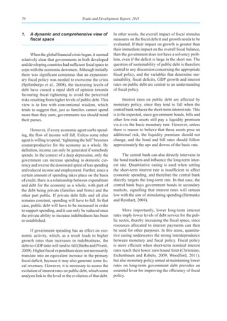 70                                     Trade and Development Report, 2011



1.   A dynamic and comprehensive view of                    In other words, the overall impact of fiscal stimulus
     fiscal	space                                           measures on the fiscal deficit and growth needs to be
                                                            evaluated. If their impact on growth is greater than
                                                            their immediate impact on the overall fiscal balance,
      When the global financial crisis began, it seemed     then the government does not have a solvency prob-
relatively clear that governments in both developed         lem, even if the deficit is large in the short run. The
and developing countries had sufficient fiscal space to     question of sustainability of public debt is therefore
cope with the economic downturn. Although initially         central to any discussion concerning the appropriate
there was significant consensus that an expansion-          fiscal policy, and the variables that determine sus-
ary fiscal policy was needed to overcome the crisis         tainability, fiscal deficits, GDP growth and interest
(Spilimbergo et al., 2008), the increasing levels of        rates on public debt are central to an understanding
debt have caused a rapid shift of opinion towards           of fiscal policy.
favouring fiscal tightening to avoid the perceived
risks resulting from higher levels of public debt. This           Interest rates on public debt are affected by
view is in line with conventional wisdom, which             monetary policy, since they tend to fall when the
tends to suggest that, just as families cannot spend        central bank reduces the short-term interest rate. This
more than they earn, governments too should mind            is to be expected, since government bonds, bills and
their purses.                                               other low-risk assets still pay a liquidity premium
                                                            vis-à-vis the basic monetary rate. However, unless
      However, if every economic agent curbs spend-         there is reason to believe that these assets pose an
ing, the flow of income will fall. Unless some other        additional risk, the liquidity premium should not
agent is willing to spend, “tightening the belt” becomes    change, and the bond and bill rates should follow
counterproductive for the economy as a whole. By            approximately the ups and downs of the basic rate.
definition, income can only be generated if somebody
spends. In the context of a deep depression, only the            The central bank can also directly intervene in
government can increase spending in domestic cur-           the bond markets and influence the long-term inter-
rency and reverse the downward spiral of less spending      est rate. Quantitative easing is used when setting
and reduced income and employment. Further, since a         the short-term interest rate is insufficient to affect
certain amount of spending takes place on the basis         economic spending, and therefore the central bank
of credit, there is a relationship between expenditure      directly targets the long-term rate. In that case, the
and debt for the economy as a whole, with part of           central bank buys government bonds in secondary
the debt being private (families and firms) and the         markets, signalling that interest rates will remain
other part public. If private debt falls and all else       low with the aim of stimulating spending (Bernanke
remains constant, spending will have to fall. In that       and Reinhart, 2004).
case, public debt will have to be increased in order
to support spending, and it can only be reduced once              More importantly, lower long-term interest
the private ability to increase indebtedness has been       rates imply lower levels of debt service for the pub-
re-established.                                             lic sector, thereby increasing the fiscal space, since
                                                            resources allocated to interest payments can then
      If government spending has an effect on eco-          be used for other purposes. In this sense, quantita-
nomic activity, which, as a result leads to higher          tive easing underscores the strong interdependence
growth rates than increases in indebtedness, the            between monetary and fiscal policy. Fiscal policy
debt-to-GDP ratio will tend to fall (Barba and Pivetti,     is more efficient when short-term nominal interest
2009). Higher fiscal expenditure does not necessarily       rates reach their lower zero bound limit (Christiano,
translate into an equivalent increase in the primary        Eichenbaum and Rebelo, 2009; Woodford, 2011);
fiscal deficit, because it may also generate some fis-      but also monetary policy aimed at maintaining lower
cal revenues. However, it is necessary to assess the        rates on long-term government debt provides an
evolution of interest rates on public debt, which some      essential lever for improving the efficiency of fiscal
analysts link to the level or the evolution of that debt.   policy.
 