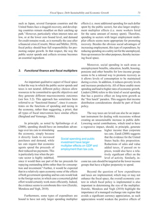 Fiscal Space, Debt Sustainability and Economic Growth                            73



such as Japan, several European countries and the        effects (i.e. more additional spending for each dollar
United States face a sluggish recovery, and develop-     spent by the public sector), but also larger employ-
ing countries remain steadfast on their catching up      ment multiplier effects (i.e. more workers hired
path.7 However, particularly when interest rates are     for the same amount of money spent). Therefore,
low, or at the lower zero bound level, and demand        spending in sectors with larger employment multi-
for credit remains weak, as is normally the case after   plier effects seems more appropriate for promoting
a financial crisis (Corsetti, Meier and Müller, 2010),   recovery. Besides the obvious social advantages of
fiscal policy should bear full responsibility for pro-   increasing employment, this type of expenditure, by
moting output growth. In that respect, the way the       reducing spending on a safety net for the unemployed,
public sector spends and collects revenue becomes        frees up resources for other purposes, thereby increas-
an essential ingredient.                                 ing fiscal space.

                                                               Moreover, social spending in such areas as
                                                         unemployment benefits, education, health, housing,
3.	 Functional	finance	and	fiscal	multipliers	           pensions and other benefits for low-income groups
                                                         seems to be a rational way to promote recovery as
                                                         it allows levels of consumption to be maintained
      An important qualitative aspect of fiscal space    during a crisis. In addition, it reduces poverty levels
is that the way in which the public sector spends and    and increases productivity. All of these enable more
taxes is not neutral; different policy choices allow     spending and lead to higher rates of economic growth.
resources to be committed to specific objectives and     Lindert (2004) refers to this kind of social spending
they generate different macroeconomic outcomes           that has a positive effect on long-term growth as
(see box 3.2). This approach has sometimes been          the “free lunch” paradox. This suggests that income
referred to as “functional finance”, since it concen-    distribution considerations should be part of fiscal
trates on the functions of spending and taxing in        policy.
the economy, rather than suggesting, a priori, that
all types of fiscal intervention have similar effects           The way taxes are levied can also be an impor-
(Berglund and Vernengo, 2006).                            tant instrument for dealing with recessions without
                                                          creating an unsustainable increase in public debt.
      In principle, as noted by Spilimbergo et al. Lowering social contributions, which tend to have
(2008), spending should have an immediate advan- a regressive impact, should, in principle, generate
tage over tax cuts in stimulating                                              higher income than corporate
the economy, simply because                                                    tax cuts. Zandi (2008) suggests
it directly leads to increased                                                 that the evidence for the United
                                        Social spending and public
purchases and demand, while                                                    States backs this proposition.
                                        investment have larger
tax cuts require that economic                                                 Reductions of sales and value
                                        multiplier effects on GDP and
agents spend the proceeds of                                                   added taxes, if passed on to
                                        employment than tax cuts.
their reduced tax payments. This                                               prices, would also have a rela-
is particularly true when the pri-                                             tively significant effect on the
vate sector is highly indebted,                                                level of activity. Similarly, in-
since it would then use part of the tax proceeds for come tax cuts should be targeted at the lower income
repaying outstanding debts rather than for consump- groups that have a higher propensity to spend.
tion and investment.8 Further, it would be expected
that in a relatively open economy some of the effects           Beyond the question of how expenditures
of both government spending and tax cuts would leak and taxes are implemented, which may or may not
to the foreign sector, in which case a concerted global enhance the fiscal space, the overall economic con-
effort would certainly work more efficiently. Indeed, text in which fiscal policy is implemented is also
the evidence seems to corroborate this view (Ilzetzki, important in determining the size of the multiplier.
Mendoza and Vegh, 2010).                                  Ilzetzki, Mendoza and Vegh (2010) highlight the
                                                          importance of a managed exchange rate regime that
      Furthermore, some types of expenditure are avoids a significant currency appreciation, as such
bound to have not only larger spending multiplier appreciation would weaken the positive effects of
 