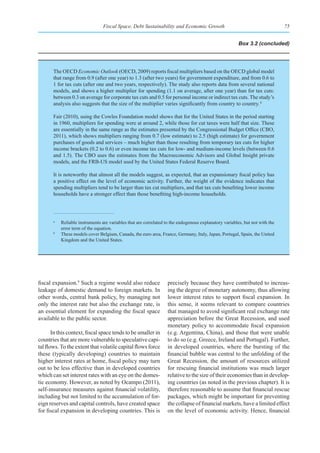 Fiscal Space, Debt Sustainability and Economic Growth                                        75


                                                                                                        Box 3.2 (concluded)




       The OECD Economic Outlook (OECD, 2009) reports fiscal multipliers based on the OECD global model
       that range from 0.9 (after one year) to 1.3 (after two years) for government expenditure, and from 0.6 to
       1 for tax cuts (after one and two years, respectively). The study also reports data from several national
       models, and shows a higher multiplier for spending (1.1 on average, after one year) than for tax cuts:
       between 0.3 on average for corporate tax cuts and 0.5 for personal income or indirect tax cuts. The study’s
       analysis also suggests that the size of the multiplier varies significantly from country to country. b

       Fair (2010), using the Cowles Foundation model shows that for the United States in the period starting
       in 1960, multipliers for spending were at around 2, while those for cut taxes were half that size. These
       are essentially in the same range as the estimates presented by the Congressional Budget Office (CBO,
       2011), which shows multipliers ranging from 0.7 (low estimate) to 2.5 (high estimate) for government
       purchases of goods and services – much higher than those resulting from temporary tax cuts for higher
       income brackets (0.2 to 0.6) or even income tax cuts for low- and medium-income levels (between 0.6
       and 1.5). The CBO uses the estimates from the Macroeconomic Advisors and Global Insight private
       models, and the FRB-US model used by the United States Federal Reserve Board.

       It is noteworthy that almost all the models suggest, as expected, that an expansionary fiscal policy has
       a positive effect on the level of economic activity. Further, the weight of the evidence indicates that
       spending multipliers tend to be larger than tax cut multipliers, and that tax cuts benefiting lower income
       households have a stronger effect than those benefiting high-income households.



       a
           Reliable instruments are variables that are correlated to the endogenous explanatory variables, but not with the
           error term of the equation.
       b
           These models cover Belgium, Canada, the euro area, France, Germany, Italy, Japan, Portugal, Spain, the United
           Kingdom and the United States.




fiscal expansion.9 Such a regime would also reduce                 precisely because they have contributed to increas-
leakage of domestic demand to foreign markets. In                  ing the degree of monetary autonomy, thus allowing
other words, central bank policy, by managing not                  lower interest rates to support fiscal expansion. In
only the interest rate but also the exchange rate, is              this sense, it seems relevant to compare countries
an essential element for expanding the fiscal space                that managed to avoid significant real exchange rate
available to the public sector.                                    appreciation before the Great Recession, and used
                                                                   monetary policy to accommodate fiscal expansion
       In this context, fiscal space tends to be smaller in        (e.g. Argentina, China), and those that were unable
countries that are more vulnerable to speculative capi-            to do so (e.g. Greece, Ireland and Portugal). Further,
tal flows. To the extent that volatile capital flows force         in developed countries, where the bursting of the
these (typically developing) countries to maintain                 financial bubble was central to the unfolding of the
higher interest rates at home, fiscal policy may turn              Great Recession, the amount of resources utilized
out to be less effective than in developed countries               for rescuing financial institutions was much larger
which can set interest rates with an eye on the domes-             relative to the size of their economies than in develop-
tic economy. However, as noted by Ocampo (2011),                   ing countries (as noted in the previous chapter). It is
self-insurance measures against financial volatility,              therefore reasonable to assume that financial rescue
including but not limited to the accumulation of for-              packages, which might be important for preventing
eign reserves and capital controls, have created space             the collapse of financial markets, have a limited effect
for fiscal expansion in developing countries. This is              on the level of economic activity. Hence, financial
 