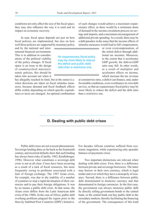 76                                     Trade and Development Report, 2011



conditions not only affect the size of the fiscal space; of such changes would achieve a maximum expan-
they may also influence the way it is used and its       sionary effect, as there would be a minimum drain
impact on economic recovery.                             of demand in the income circulation process on sav-
                                                         ings and imports, and a maximum encouragement of
      In sum, fiscal space depends not just on how additional private spending. As a result, there may be
fiscal policies are implemented, but also on how a debt paradox in the sense that the income effects of
well those policies are supported by monetary policy stimulus measures would lead to full compensation,
and by the national and inter-                                                  or even overcompensation, of
national financial environment.                                                 the initial deficit through addi-
This is in addition to consider-                                                tional tax incomes. Moreover,
                                       An	expansionary	fiscal	policy	
ations of the political viability                                               to the extent that it accelerates
                                       may be more likely to reduce
of the policy changes. If fiscal                                                GDP growth, the debt-to-GDP
                                       the	deficit	and	public	debt	
space is an issue in the design                                                 ratio may fall. In other words,
                                       ratio than a restrictive one.
of countercyclical macroeco-                                                    as a result of multiplier and
nomic policies, this should be                                                  accelerator effects on income,
taken into account not when it                                                  which increase the tax revenue
has allegedly reached its limit, but at the outset (i.e. at constant tax rates, a deficit can finance, and, under
when decisions are taken on fiscal stimulus meas- favourable conditions, even overfinance its own debt
ures), because demand and fiscal feedback effects service, so that an expansionary fiscal policy may be
differ widely depending on which specific expendi- more likely to reduce the deficit and the debt ratio
tures or taxes are changed. An optimal combination than a restrictive one.




                              d. dealing with public debt crises




      Public debt crises are not a recent phenomenon.      For decades African countries suffered from eco-
Sovereign lending dates as far back as the fourteenth      nomic stagnation, while experiencing only sporadic
century, and recurrent defaults show that such lending     balance-of-payments crises.
has always been risky (Cipolla, 1982; Kindleberger,
1996). However what constitutes a sovereign debt                Two important distinctions are relevant when
crisis is not at all clear. Crises have been occurring     dealing with debt crises. First, there is a difference
as a result of a lack of fiscal resources, but more        between private and sovereign borrowers. The latter
frequently owing to problems associated with a             may borrow in their own currency, which is legal
lack of foreign exchange. The 1997 Asian crisis,           tender and over which they have a monopoly of issu-
for example, was due to the inability of a number          ance. Second, there is a difference between public
of countries to stop a rapid devaluation of their cur-     debt denominated in domestic currency and that
rencies and to pay their foreign obligations. It was       denominated in foreign currencies. In the first case,
by no means a public debt crisis. In that sense, the       the government can always monetize public debt
Asian crisis differs from the Latin American debt          by directly selling government bonds to the central
crisis of the 1980s. In the case of Africa, public debt    bank, or the central bank can buy public debt in the
overhang problems plagued the region prior to the          secondary markets, thereby facilitating the financing
Heavily Indebted Poor Countries (HIPC) Initiative.         of the government. The consequences of this kind
 