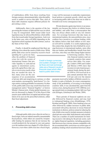 Fiscal Space, Debt Sustainability and Economic Growth                            77



of indebtedness differ from those resulting from          it may well be necessary to undertake expansionary
foreign-currency-denominated debt, when the public        fiscal policies to promote growth, which may lead
sector is unable to service that debt. Thus, each of      to increasing public debt in the short run in order to
these debt situations requires different policies for     forestall even worse consequences later.
preventing a crisis.
                                                               Private domestic agents may borrow in an unsus-
      Additionally, there is the question of the law     tainable way because they believe in infinite booms
governing the issuance of debt and the ways in which     and bubbles, and suffer from a misconception that
it may be renegotiated. Debt issued under local          they can always obtain credit at very low interest
legislation may be allowed flexibilities which differ    rates. For sovereign borrowers that take loans on
from that issued under foreign legislation. And even     international markets, the same problems arise, since
in the latter case, rules will differ depending on the   creditors have incentives to continue lending, while
legislation which regulates the debt contract, such as   the debtors believe that fresh inflows at low inter-
the State of New York.                                   est will still be available. It is worth emphasizing in
                                                         this context that, despite the risk of default by sover-
      Finally, it should be emphasized that there are eign borrowers in international markets, more often
differing views about the causes of debt crises. While than not lenders and bondholders benefit from their
public debt crises can be caused by excessive fiscal activities, since they can often charge higher interest
spending for a given tax base,                                                  to borrowing countries. This is
often the problem of financial                                                  why financial markets tend not
crises lies with the system of                                                  to punish countries that cannot
international finance that pro-         Credit in foreign currencies            service their debts. For exam-
vides liquidity to cash-starved         and sudden changes in capi-             ple, Lindert (1989) and Lindert
agents in intermittent cycles,          tal	flows	and	real	exchange	            and Morton (1989) show that
and with capital flows that van-        rates are a frequent cause of           investors in Latin American gov-
ish or even reverse exactly when        financial	crises	which	often	           ernment bonds during the peri-
they are needed the most. In            lead to public debt crises.             od 1850 to 1914 received an ex
fact, many crises are the con-                                                  post annual premium that was
sequence of an accumulation                                                     0.42 per cent over the interest
of private debt and mispricing in currency or other payments received by holders of British consols (i.e.
asset markets, encouraged by “push factors” (i.e. for- bonds), in spite of defaults. In a more contemporary
eign entities seeking profitable investments). In other study of the profitability of investing in developing
words, public debt crises may result from fiscal mis- countries’ debt, it was calculated that, apart from the
management and/or “financial fragility”, to borrow various crises, during the period 1970–2000 the aver-
Minsky’s famous term. A better global monetary sys- age annual return on emerging markets’ debt was 9 per
tem (as discussed in chapter VI of this Report) that cent (Klingen, Zettelmeyer and Weder, 2004).
ensures more stable flows of capital and stricter regu-
lation of its uses are the prescribed solutions, rather        These periods of financial euphoria are usu-
than fiscal adjustment.                                  ally followed by financial crashes and may lead
                                                         to widespread banking crises (Kindleberger, 1978;
                                                         Reinhart and Rogoff, 2009). Since banking crises are
                                                         often followed by sudden increases in public debt,
1. Preventing debt crises                                associated with policy decisions to rescue financial
                                                         institutions in distress, policies aimed at reducing the
                                                         risk of debt crises need to include measures to keep in
      Although public debt crises often do not have a check private sector debt, both domestic and external.
fiscal origin, some are indeed caused by unsustainable There are a number of useful instruments for limit-
fiscal policies, while others are caused by irrespon- ing excessive risk-taking by the private sector, such
sible lending for purposes that do not increase the as: tighter financial regulation, including guarantees
overall productivity but amount to zero sum games that borrowers have income streams compatible with
over the medium term (see chapter IV of this Report). the accumulated debt; restrictions on certain types of
However, even when a debt crisis has a fiscal origin, predatory lending which misinform borrowers about
 