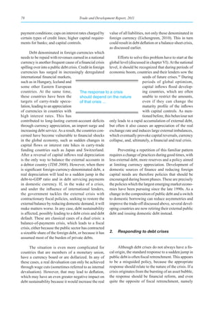 78                                    Trade and Development Report, 2011



payment conditions; caps on interest rates charged by     value of all liabilities, not only those denominated in
certain types of credit lines; higher capital require-    foreign currency (Eichengreen, 2010). This in turn
ments for banks; and capital controls.                    could result in debt deflation or a balance-sheet crisis,
                                                          as discussed earlier.
      Debt denominated in foreign currencies which
needs to be repaid with revenues earned in a national           Efforts to solve this problem have to start at the
currency is another frequent cause of a financial crisis global level (discussed in chapter VI). At the national
spilling over into a public debt crisis. Credit in foreign level, it should be recognized that during periods of
currencies has surged in increasingly deregulated economic boom, countries and their lenders sow the
international financial markets,                                                 seeds of future crises.10 During
such as in Hungary, Iceland and                                                  periods of global optimism,
some other Eastern European                                                      capital inflows flood develop-
countries. At the same time,             The response to a crisis                ing countries, which are often
these countries have been the            should depend on the nature             unable to restrict the amounts,
targets of carry-trade specu-            of that crisis ...                      even if they can change the
lation, leading to an appreciation                                               maturity profile of the inflows
of currencies in countries with                                                  with capital controls. As men-
high interest rates. This has                                                    tioned before, this behaviour not
contributed to long-lasting current-account deficits only leads to a rapid accumulation of external debt,
through currency appreciation, an import surge and but often it also causes an appreciation of the real
increasing debt service. As a result, the countries con- exchange rate and induces large external imbalances,
cerned have become vulnerable to financial shocks which eventually provoke capital reversals, currency
in the global economy, such as sudden changes in collapse, and, ultimately, a financial and real crisis.
capital flows or interest rate hikes in carry-trade
funding countries such as Japan and Switzerland.                Preventing a repetition of this familiar pattern
After a reversal of capital inflows real depreciation requires a change of practices during good times, with
is the only way to balance the external accounts in less external debt, more reserves and a policy aimed
a debtor country (TDR 2008). However, when there at limiting currency appreciation. Development of
is significant foreign-currency-denominated debt, a domestic sources of finance and reducing foreign
real depreciation will lead to a sudden jump in the capital needs are therefore policies that should be
debt-to-GDP ratio and in debt servicing payments encouraged during boom phases. These are precisely
in domestic currency. If, in the wake of a crisis, the policies which the largest emerging market econo-
and under the influence of international lenders, mies have been pursuing since the late 1990s. As a
the government tackles the external crisis with change in the composition of public debt and a switch
contractionary fiscal policies, seeking to restore the to domestic borrowing can reduce asymmetries and
external balance by reducing domestic demand, it will improve the trade-off discussed above, several devel-
make matters worse. In any case, debt sustainability oping countries are now retiring their external public
is affected, possibly leading to a debt crisis and debt debt and issuing domestic debt instead.
default. These are classical cases of a dual crisis: a
balance-of-payments crisis, which leads to a fiscal
crisis, either because the public sector has contracted
a sizeable share of the foreign debt, or because it has 2. Responding to debt crises
assumed most of the burden of private debts.

     The situation is even more complicated for                 Although debt crises do not always have a fis-
countries that are members of a monetary union,           cal origin, the standard response to a sudden jump in
have a currency board or are dollarized. In any of        public debt is often fiscal retrenchment. This appears
these cases, a real devaluation can only be achieved      to be a misguided policy, because the appropriate
through wage cuts (sometimes referred to as internal      response should relate to the nature of the crisis. If a
devaluation). However, that may lead to deflation,        crisis originates from the bursting of an asset bubble,
which may have an even greater negative impact on         the response should be financial reform, and even
debt sustainability because it would increase the real    quite the opposite of fiscal retrenchment, namely
 