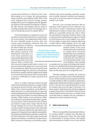 Fiscal Space, Debt Sustainability and Economic Growth                               79



countercyclical policies to absorb private sector          and that some current spending, especially in areas
deleveraging so as to reduce the macroeconomic             such as health, education, nutrition, and sanitation,
slump created by asset deflation (TDR 2009). If the        may result in an increase (and not a decrease) in the
crisis originates from excessive foreign currency          country’s net wealth.
lending and excessive real appreciation, the appropri-
ate response at the national level might be to improve           However, even sovereign borrowers that are
the debt structure and introduce policies aimed at         targeting sound long-term fiscal indicators may
avoiding misalignments of the real exchange rate as        lose access to credit in international markets and
well as introducing controls on capital inflows.           find themselves unable to finance their current cash
                                                           deficits at a reasonable interest rate. This is where
      Fiscal retrenchment as a response to a crisis not the international community should be able to step
caused by irresponsible fiscal policies is problematic in and provide the needed financial support. It should
for several reasons. Fiscal adjustments tend to affect be clear that provision of such support is not a bail-
the most vulnerable groups of society, often with out, but simply an intervention aimed at addressing
serious social consequences. Moreover, they may a market failure. While Bagehot (1873) was right
even be ineffective in reducing                                                  in saying that during crises the
the debt-to-GDP ratio because                                                    domestic lender of last resort
they may amplify the recession,                                                  should stand ready to lend freely
                                        … If a crisis has not been
thus causing a decrease in the                                                   at a penalty rate to solvent but
                                        caused	by	irresponsible	fiscal	
denominator of that ratio. As a                                                  illiquid banks, there are problems
                                        policies,	fiscal	retrenchment	is	
result, fiscal contractions may                                                  in applying Bagehot’s suggestion
                                        not an appropriate response.
cause painful adjustments in the                                                 of a penalty rate to the behaviour
short run and create costs in the                                                of an international lender of last
long run. There is evidence that                                                 resort. Bagehot’s idea of lending
after recessions output growth tends to return to its at a penalty rate was aimed at avoiding moral hazard.
previous trend, but the output loss is never recovered However, it is doubtful that moral hazard is playing any
(Cerra and Saxena, 2008). Recessions therefore lead significant role in international finance, and it is cer-
to a permanent output loss, and since contractionary tainly not the main cause of sovereign debt crises.11
fiscal policies amplify both the length and the depth
of a recession they also increase this loss and weaken           Therefore lending at a penalty rate would not
a country’s overall ability to sustain a given level of generate any ex ante gain in terms of disciplining bor-
public debt.                                               rowers. On the contrary, by increasing the interest bill,
                                                           it would contribute to debt accumulation and therefore
      There is another important channel through aggravate the problem that emergency lending is trying
which fiscal retrenchment may have a negative effect to solve. The same line of reasoning holds even more
on long-term growth and thus reduce debt sustain- for countries that are on the edge of insolvency. For
ability. Since current expenditure can be difficult to these countries, high interest rates which are supposed
adjust (because it is composed mainly of wages and to protect the resources of the lender of last resort can
entitlement programmes), fiscal retrenchment usually actually backfire and cause losses, as a lender of last
leads to large cuts in public investment (Martner and resort that lends at a penalty rate may contribute to
Tromben, 2004; Easterly, Irwin and Servén, 2008). pushing the country towards insolvency.
This reduction in growth-promoting public expendi-
ture may lead to a fall in the present value of future
government revenues that is larger than the fiscal
savings obtained by the fiscal retrenchment. The 3. Debt restructuring
outcome could be an improvement in the immediate
cash flow of the government, but with negative con-
sequences for long-term fiscal and debt sustainability.          When sovereign debt is denominated in domes-
Fiscal policy should therefore explicitly consider how tic currency, default is unlikely since that debt can
the fiscal adjustment will affect output growth and be repaid by issuing more money. But when debts
capital accumulation. It should also recognize that a are denominated in foreign currency, debt default
deficit incurred in financing an investment project, and restructuring are bound to occur, even with the
 
