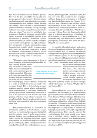 80                                     Trade and Development Report, 2011



best possible international and domestic policies.         Panizza, Sturzenegger and Zettelmeyer, 2009), the
However, this does not hold for private debt, since        real issue is that their assumptions have no empiri-
private agents are often rescued by domestic authori-      cal basis. Reputational costs appear to be limited
ties. But from a purely legal point of view, a sovereign   and short-lived (Borensztein and Panizza, 2010),
State cannot be declared insolvent. Further, the value     and there is no evidence of trade sanctions (at least
of a country’s assets (its land, its natural resources     in recent times). A more recent class of theoretical
and the wealth of its citizens) is usually very large,     models focuses attention on the domestic effects of a
and in any case cannot always be measured in terms         sovereign default (Cole and Kehoe, 1998). However,
of current values. Therefore, it is unthinkable for a      empirical evidence shows that the costs of a default
country to be faced with a situation where its liabili-    seem to be limited, even in terms of its effects on
ties are larger than its assets (which for a firm would    GDP growth (Levy Yeyati and Panizza, 2011); and
be considered as insolvency). In addition, creditors       in any case, they have been smaller in countries that
cannot unilaterally (or with the help of a court) take     preemptively restructured their debts (De Paoli,
over a country’s management (i.e. replace the coun-        Hoggarth and Saporta, 2006).
try’s government). In fact, the principle of sovereign
immunity limits a creditor’s ability to sue a sovereign      An outright debt default clearly undermines
entity, and even when that entity agrees to waive      the general strategy of nurturing the confidence of
its immunity, verdicts remain difficult to enforce     financial markets as a key element for attracting
because assets that are located within the borders of  foreign capital and spurring investment (referred to
the defaulting country cannot be confiscated.          as the “confidence game”), and this may magnify the
                                                       cost of a default by adding qualitative factors that are
      Although sovereign States cannot be forced to not visible in a quantitative, cost-advantage exercise.
repay their debts, sovereign defaults, beyond the for- Thus a country’s reputation would suffer less dam-
eign currency problem, remain                                                age if a debt default appeared to
very rare events. In most cases,                                             be unavoidable (Grossman and
States make considerable efforts                                             Van Huyck, 1988). This may
and endure economic pain in            When defaults occur, debts            explain why some governments
order to service their debts, since    need to be restructured.              decide to assume a large cost in
policymakers seem to think that                                              order to postpone a necessary
repaying is cheaper than default-                                            default, thereby signalling to
ing. While it is easy to determine                                           all interested parties that when
the cost of repaying (which is the value of the loan), the default eventually occurs, it is not a “strategic
it is harder to identify the costs associated with a default” (Borensztein and Panizza, 2009; Levy Yeyati
sovereign default. This is far from being a purely and Panizza, 2011).
academic question, because a better understanding
of the costs of default is a necessary condition for         When defaults do occur, debts need to be
devising policies that could reduce those costs as restructured, and the complexity of the restructuring
well as the prevalence of such defaults. It is worth process depends on the structure of the defaulted debt.
pointing out that sovereign defaults have rarely been Until the early 1990s most foreign debt of develop-
complete defaults; they are usually partial in nature, ing countries was either owed to official creditors
involving some amount of reduction/restructuring (multilateral or bilateral) or to banks. When the Brady
of the debt.                                           swaps of the 1990s transformed defaulted syndicated
                                                       bank loans into tradable bonds, policymakers feared
      The economic literature has focused on the that the presence of a large number of dispersed and
reputational and trade costs of defaults. Models heterogeneous creditors could lead to long and costly
that focus on reputational costs assume that default debt renegotiations. There was also concern that
episodes reduce a country’s ability to access inter- vastly dispersed debt would provide strong incen-
national financial markets (Eaton and Gersovitz, tives to individual creditors (possibly specialized
1981). Models that emphasize trade costs suggest vulture funds) to “hold out” from debt rescheduling
that defaulters can be punished with trade sanctions and then litigate in the hope of collecting the full
(Bulow and Rogoff, 1989). Apart from some theo- face value of their claims (Panizza, Sturzenegger and
retical problems with these models (for a review, see Zettelmeyer, 2009).
 