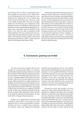82                                     Trade and Development Report, 2011



restructuring have an effect on borrowing costs.                  Summing up, debt restructuring may be part of a
One candidate for such a test is CACs. When CACs            strategy to resolve a debt crisis, not just for the borrow-
were first introduced in New York bonds law, it was         ing country but also for creditors, since the possibilities
feared that by reducing the costs of default they           for renewed economic growth and the ability to repay
would increase borrowing costs. However, there              increase. If debt renegotiation frees up resources for
is now ample evidence that CACs have no impact              growth-enhancing activities it may allow a country to
whatsoever on borrowing costs. Proponents of the            better finance its own reduced debt service. However,
higher borrowing cost hypothesis often mention the          sovereign default or debt restructuring are no panacea,
possibility of some vaguely defined reputational cost.      and their risks have to be weighed carefully against
Again, these statements cannot be formally tested           the risk of contagion, which is a major hazard in the
(and it is not clear why such a mechanism would             European monetary union. There is also the possibil-
affect reputation). However, reputational costs asso-       ity that domestic depositors will lose confidence in
ciated with sovereign defaults are either very small        a government and flee the country – a risk that is
(Ozler, 1993; Benczur and Ilut, 2006) or short-lived        particularly strong in a monetary union where people
(Borensztein and Panizza, 2009), or both small and          cannot be prevented from relocating their short-term
short-lived (Flandreau and Zumer, 2004).                    deposits within the union.




                            e. Conclusions: growing out of debt




       The above discussion suggests that the best          should be given precedence over tax cuts, and that
strategy for reducing public debt is to promote             both measures should benefit low-income groups in
growth-enhancing fiscal policies. Moreover, it would        particular. A more equitable distribution of income
seem from the evidence that fiscal expansion tends to       would make economic recovery more self-sustaining
be more effective if spending takes precedence over         and improve the chances of achieving fiscal con-
tax cuts, if spending targets infrastructure and social     solidation. In this sense, increasing real wages in
transfers, and if tax cuts, in turn, target lower income    line with productivity, and, especially in developing
groups, which generally have a higher propensity for        countries with large informal sectors, government
spending. Fiscal expansion, by increasing the level of      transfers to the low-income segments of society, are
activity and income, as noted earlier, raises the revenue   important complements to fiscal expansion.
stream and reduces the debt-to-GDP ratio, in particular
if interest rates are relatively low compared with GDP            Beyond the notion that growth is the best
growth. In this sense, problems associated with the         solution to reduce public-debt-to-GDP ratios, it is
growth of public debt, particularly when that debt          important to emphasize that higher ratios of public
is not primarily related to fiscal problems, are best       debt per se, particularly in developed countries after
resolved by a strategy of fiscal expansion.                 the crisis, do not pose a threat to fiscal sustainability.
                                                            The public debt today is much more sustainable than
     Further, if it is argued that, for economic and/       the private debt before the crisis. As long as interest
or political reasons there is little space for fiscal       rates are low and unused capacities exist, there is no
expansion, there is always the possibility to redirect      crowding out of private investment, and the globally
spending and taxes to support more expansion-               higher public debt ratios do not pose a problem for
ary measures. Again, this suggests that spending            recovery. For the world as a whole, and for the big
 