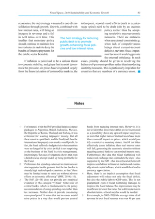 Fiscal Space, Debt Sustainability and Economic Growth                                     83



economies, the only strategy warranted is one of con- subsequent, second round effects (such as a price-
solidation through growth. Growth, combined with wage spiral) need to be dealt with by an incomes
low interest rates, will bring an                                         policy rather than by adopt-
increase in revenues and a fall                                           ing restrictive macroeconomic
in debt ratios over time. This        The best strategy for reducing      measures. There are instances
implies that monetary policy          public debt is to promote           when an external constraint (e.g.
should continue to maintain low       growth-enhancing	fiscal	poli-       when lack of competitiveness
interest rates in order to keep the   cies and low interest rates.        brings about current-account
burden of interest payments for                                           deficits) prevents fiscal expan-
the public sector bearable.                                               sion because it would aggravate
                                                                          the external imbalance. In such
      If inflation is perceived to be a serious threat cases, priority should be given to resolving the
to economic stability, and given that in most econo- balance-of-payments problem rather than introducing
mies the pressures on prices have originated largely austerity measures. This is particularly important for
from the financialization of commodity markets, the countries that are members of a currency union.




                                                       notes




1    For instance, when the IMF provided large assistance         banks from reducing interest rates. However, it is
     packages to Argentina, Brazil, Indonesia, Mexico,            not evident that direct taxes (that are not mentioned
     the Republic of Korea, Thailand and Turkey, it was           as a possibility) have any upward impact on prices,
     criticized for wasting taxpayers’ money. But all             or even that higher rates of indirect taxes have more
     these countries paid back, and the Fund (and thus the        than a one-off impact on prices, which would jus-
     international taxpayer) even made a small profit. In         tify a restrictive monetary stance. And if tax hikes
     fact, the Fund suffered a budget crisis when countries       effectively cause inflation, then real interest rates
     were no longer hit by crisis (which is not surprising        will fall, generating the economic stimulus without
     as the business of the Fund is crisis management).           requiring central banks to cut nominal interest rates.
     Interestingly, the case of Argentina shows that even         Furthermore, the idea that fiscal tightening will
     a failed rescue attempt ended up being profitable for        reduce real exchange rates contradicts the view – also
     the Fund.                                                    supported by the IMF – that lower fiscal deficits will
2    Preferences for spending cuts over tax increases are         improve confidence in financial markets and eventu-
     also supported on the grounds that the tax burden is         ally attract capital inflows, which would then lead to
     already high in developed economies, so that “there          currency appreciation.
     may be limited scope to raise tax without adverse        4   Here, there is an implicit assumption that fiscal
     effects on economic efficiency” (IMF, 2010c: 10).            adjustment will reduce not only the fiscal deficit,
3    The IMF (2010b) does not provide any empirical               but also the public-debt-to-GDP ratio. This is not
     evidence of this alleged “typical” behaviour of              guaranteed: even if fiscal tightening manages to
     central banks, which is fundamental to its policy            improve the fiscal balance, this improvement may be
     recommendation of using spending cuts rather than            insufficient to lower that ratio. For a debt reduction in
     tax increases. Neither does it provide convincing            absolute terms, a fiscal surplus would be needed.
     conceptual proof. It states that tax increases would     5   For example, in 2005–2008 the average share of oil
     raise prices in a way that would prevent central             revenue in total fiscal revenue was over 80 per cent
 
