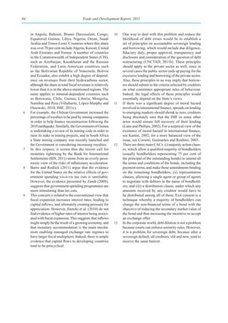 84                                        Trade and Development Report, 2011



     in Angola, Bahrain, Brunei Darussalam, Congo,               10   One way to deal with this problem and reduce the
     Equatorial Guinea, Libya, Nigeria, Oman, Saudi                   likelihood of debt crises would be to establish a
     Arabia and Timor-Leste. Countries where this share               set of principles on accountable sovereign lending
     was over 70 per cent include Algeria, Kuwait, United             and borrowing, which would include due diligence,
     Arab Emirates and Yemen. A number of countries                   fiduciary duty, proper approval, transparency and
     in the Commonwealth of Independent States (CIS),                 disclosure and consideration of the question of debt
     such as Azerbaijan, Kazakhstan and the Russian                   restructuring (UNCTAD, 2011b). These principles
     Federation, and Latin American countries such                    should apply to the private sector as well, since in
     as the Bolivarian Republic of Venezuela, Bolivia                 several cases the public sector ends up paying for the
     and Ecuador, also exhibit a high degree of depend-               excessive lending and borrowing of the private sector.
     ence on revenues from their hydrocarbons sector,                 Also, these principles in no way imply that borrow-
     although the share in total fiscal revenues is relatively        ers should submit to the criteria selected by creditors
     lower than it is in the above-mentioned regions. The             on what constitutes appropriate rules of behaviour.
     same applies to mineral-dependent countries such                 Indeed, the legal effects of these principles would
     as Botswana, Chile, Guinea, Liberia, Mongolia,                   essentially depend on the State’s views.
     Namibia and Peru (Villafuerte, López-Murphy and             11   If there was a significant degree of moral hazard
     Ossowski, 2010; IMF, 2011c).                                     involved in international finance, spreads on lending
6    For example, the Chilean Government increased the                to emerging markets should shrink to zero, creditors
     percentage of royalties to be paid by mining companies           being absolutely sure that the IMF or some other
     in order to help finance reconstruction following the            actor would ensure full recovery of their lending
     2010 earthquake. Similarly, the Government of Guinea             (Lane and Phillips, 2002). For a sceptical view of the
     is undertaking a review of its mining code in order to           existence of moral hazard in international finance,
     raise its stake in mining projects, and in South Africa          see Kamin, 2002; for a more balanced view of the
     a State mining company was recently launched and                 issue, see Corsetti, Guimarães and Roubini, 2003.
     the Government is considering increasing royalties.         12   There are three main CACs: (i) majority action claus-
7    In this respect, it seems that the recent call for               es, which allow a qualified majority of bondholders
     monetary tightening by the Bank for International                (usually bondholders representing 75 per cent of
     Settlements (BIS, 2011) stems from an overly pessi-              the principal of the outstanding bonds) to amend all
     mistic view of the risks of inflationary acceleration.           the terms and conditions of the bonds, including the
8    Barro and Redlick (2011) argue that the evidence                 payment terms, and make those amendments binding
     for the United States on the relative effects of gov-            on the remaining bondholders; (ii) representation
     ernment spending vis-à-vis tax cuts is unreliable.               clauses, allowing a single agent or group of agents
     However, the evidence presented by Zandi (2008),                 to negotiate with debtors in the name of bondhold-
     suggests that government-spending programmes are                 ers; and (iii) a distribution clause, under which any
     more stimulating than tax cuts.                                  amounts received by any creditor would have to
9    This concern is related to the conventional view that            be distributed among all of them. Exit consent is a
     fiscal expansion increases interest rates, leading to            technique whereby a majority of bondholders can
     capital inflows, and ultimately creating pressure for            change the non-financial terms of a bond with the
     appreciation. However, Ilzetzki et al. (2010) do not             objective of reducing the secondary market value of
     find evidence of higher rates of interest being associ-          the bond and thus increasing the incentive to accept
     ated with fiscal expansion. This suggests that inflows           an exchange offer.
     might simply be the result of a growing economy, and        13   In the corporate world, debt dilution is not a problem
     that monetary accommodation is the main mecha-                   because courts can enforce seniority rules. However,
     nism enabling managed exchange rate regimes to                   it is a problem for sovereign debt, because after a
     have larger fiscal multipliers. Indeed, there is ample           sovereign default, all creditors, old and new, tend to
     evidence that capital flows to developing countries              receive the same haircut.
     tend to be procyclical.
 