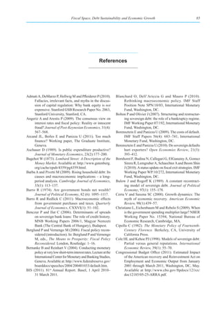 Fiscal Space, Debt Sustainability and Economic Growth                                       85




                                                        references




Admati A, DeMarzo P, Hellwig M and Pfleiderer P (2010).             Blanchard O, Dell’Ariccia G and Mauro P (2010).
     Fallacies, irrelevant facts, and myths in the discus-               Rethinking macroeconomic policy. IMF Staff
     sion of capital regulation: Why bank equity is not                  Position Note SPN/10/03, International Monetary
     expensive. Stanford GSB Research Paper No. 2063,                    Fund, Washington, DC.
     Stanford University, Stanford, CA.                             Bolton P and Olivier J (2007). Structuring and restructur-
Angeriz A and Arestis P (2009). The consensus view on                    ing sovereign debt: the role of a bankruptcy regime.
     interest rates and fiscal policy: Reality or innocent               IMF Working Paper 07/192, International Monetary
     fraud? Journal of Post-Keynesian Economics, 31(4):                  Fund, Washington, DC.
     567–568.                                                       Borensztein E and Panizza U (2009). The costs of default.
Arcand JL, Berles E and Panizza U (2011). Too much                       IMF Staff Papers 56(4): 683–741, International
     finance? Working paper, The Graduate Institute,                     Monetary Fund, Washington, DC.
     Geneva.                                                        Borensztein E and Panizza U (2010). Do sovereign defaults
Aschauer D (1989). Is public expenditure productive?                     hurt exporters? Open Economies Review, 21(3):
     Journal of Monetary Economics, 23(2):177–200.                       393–412.
Bagehot W (1873). Lombard Street: A Description of the              Bornhorst F, Budina N, Callegari G, ElGanainy A, Gomez
     Money Market. Available at: http://www.gutenberg.                   Sirera R, Lemgruber A, Schaechter A and Beom Shin
     org/cache/epub/4359/pg4359.html.                                    J (2010). A status update on fiscal exit strategies. IMF
Barba A and Pivetti M (2009). Rising household debt: Its                 Working Paper WP/10/272, International Monetary
     causes and macroeconomic implications – a long-                     Fund, Washington, DC.
     period analysis. Cambridge Journal of Economics,               Bulow J and Rogoff K (1989). A constant recontract-
     33(1): 113–137.                                                     ing model of sovereign debt. Journal of Political
Barro R (1974). Are government bonds net wealth?                         Economy, 97(1): 155–178.
     Journal of Political Economy, 82 (6): 1095–1117.               Cerra V and Saxena SC (2008). Growth dynamics: The
Barro R and Redlick C (2011). Macroeconomic effects                      myth of economic recovery. American Economic
     from government purchases and taxes. Quarterly                      Review, 98(1):439–57.
     Journal of Economics, CXXVI(1): 51–102.                        Christiano L, Eichenbaum M and Rebelo S (2009). When
Benczur P and Ilut C (2006). Determinants of spreads                     is the government spending multiplier large? NBER
     on sovereign bank loans: The role of credit history.                Working Paper No. 15394, National Bureau of
     MNB Working Papers 2006/1, Magyar Nemzeti                           Economic Research, Cambridge, MA.
     Bank (The Central Bank of Hungary), Budapest.                  Cipolla C (1982). The Monetary Policy of Fourteenth-
Berglund P and Vernengo M (2006). Fiscal policy recon-                   Century Florence. Berkeley, CA, University of
     sidered (introduction). In: Berglund P and Vernengo                 California Press.
     M, eds., The Means to Prosperity: Fiscal Policy                Cole HL and Kehoe PJ (1998). Models of sovereign debt:
     Reconsidered. London, Routledge: 1–16.                              Partial versus general reputations. International
Bernanke B and Reinhart V (2004). Conducting monetary                    Economic Review, 39(1): 55–70.
     policy at very low short-term interest rates. Lecture at the   Congressional Budget Office (2011). Estimated Impact
     International Center for Monetary and Banking Studies,              of the American recovery and Reinvestment Act on
     Geneva. Available at: http://www.federalreserve.gov/                Employment and Economic Output from January
     boarddocs/speeches/2004/200401033/default.htm.                      2001 through March 2011, Washington, DC, May.
BIS (2011). 81st Annual Report. Basel, 1 April 2010–                     Available at http://www.cbo.gov/ftpdocs/121xx/
     31 March 2011.                                                      doc12185/05-25-ARRA.pdf.
 