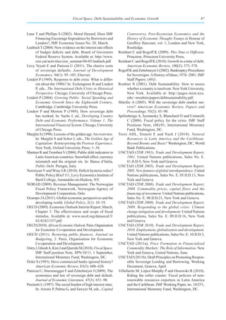 Fiscal Space, Debt Sustainability and Economic Growth                                   87



Lane T and Phillips S (2002). Moral Hazard; Does IMF                  Controversy, Post-Keynesian Economics and the
      Financing Encourage Imprudence by Borrowers and                 History of Economic Thought. Essays in Honour of
      Lenders?, IMF Economic Issues No. 28, March.                    Geoffrey Harcourt, vol. 1, London and New York,
Laubach T (2004). New evidence on the interest rate effects           Routledge.
      of budget deficits and debt, Board of Governors           Reinhart C and Rogoff K (2009). This Time is Different.
      Federal Reserve System. Available at: http://www.               Princeton, Princeton University Press.
      crei.cat/activities/crei_seminar/04-05/laubach.pdf.       Reinhart C and Rogoff K (2010). Growth in a time of debt.
Levy Yeyati E and Panizza U (2011). The elusive costs                 American Economic Review, 100(2): 573–578.
      of sovereign defaults. Journal of Development             Rogoff K and Zettelmeyer J (2002). Bankruptcy Procedures
      Economics, 94(1): 95–105, Elsevier.                             for Sovereigns: A History of Ideas, 1976–2001. IMF
Lindert P (1989). Response to debt crisis: What is differ-            Staff Papers: (49)3.
      ent about the 1980s? In: Eichengreen B and Lindert        Roubini N (2001). Debt Sustainability: How to assess
      P, eds., The International Debt Crisis in Historical            whether a country is insolvent. New York University,
      Perspective. Chicago, University of Chicago Press.              New York. Available at: http://pages.stern.nyu.
Lindert P (2004). Growing Public: Social Spending and                 edu/~nroubini/papers/debtsustainability.pdf.
      Economic Growth Since the Eighteenth Century.             Shleifer A (2003). Will the sovereign debt market sur-
      Cambridge, Cambridge University Press.                          vive? American Economic Review, Papers and
Lindert P and Morton P (1989). How sovereign debt                     Proceedings, 93(2): 85–90.
      has worked. In: Sachs J, ed., Developing Country          Spilimbergo A, Symansky S, Blanchard O and Cottarelli
      Debt and Economic Performance. Volume 1: The                    C (2008). Fiscal policy for the crisis. IMF Staff
      International Financial System. Chicago, University             Positions Note, (08)/01, International Monetary
      of Chicago Press.                                               Fund, Washington, DC.
Marglin S (1990). Lessons of the golden age: An overview.       Torre ADL, Sinnott E and Nash J (2010). Natural
      In: Marglin S and Schor J, eds., The Golden Age of              Resources in Latin America and the Caribbean:
      Capitalism: Reinterpreting the Postwar Experience.              Beyond Booms and Busts? Washington, DC, World
      New York, Oxford University Press: 1–38.                        Bank Publications.
Martner R and Tromben V (2004). Public debt indicators in       UNCTAD (TDR 1981). Trade and Development Report,
      Latin American countries: Snowball effect, currency             1981. United Nations publications, Sales No. E.
      mismatch and the original sin. In: Banca d’Italia,              81.II.D.9, New York and Geneva.
      Public Debt. Perugia, Italy.                              UNCTAD (TDR 2005). Trade and Development Report,
Nersisyan Y and Wray LR (2010). Deficit hysteria redux?               2005. New features of global interdependence. United
      Public Policy Brief 111, Levy Economics Institute of            Nations publications, Sales No. E. 05.II.D.13, New
      Bard College, Annandale-on-Hudson, NY.                          York and Geneva.
NORAD (2009). Revenue Management: The Norwegian                 UNCTAD (TDR 2008). Trade and Development Report,
      Fiscal Policy Framework, Norwegian Agency of                    2008. Commodity prices, capital flows and the
      Development Cooperation, Oslo.                                  financing of investment. United Nations publications,
Ocampo JA (2011). Global economic perspectives and the                Sales No. E. 08.II.D.21, New York and Geneva.
      developing world. Global Policy, 2(1): 10–19.             UNCTAD (TDR 2009). Trade and Development Report,
OECD (2009). Economic Outlook Interim Report, March,                  2009. Responding to the global crisis: Climate
      Chapter 3: The effectiveness and scope of fiscal                change mitigation and development. United Nations
      stimulus. Available at: www.oecd.org/dataoecd/3/                publications, Sales No. E. 09.II.D.16, New York
      62/42421337.pdf.                                                and Geneva.
OECD (2010). African Economic Outlook. Paris, Organisation      UNCTAD (TDR 2010). Trade and Development Report,
      for Economic Co-operation and Development.                      2010. Employment, globalization and development.
OECD (2011). Restoring  public  finances. Journal on                  United Nations publications, Sales No. E. 10.II.D.3,
      Budgeting, 2. Paris, Organisation for Economic                  New York and Geneva.
      Co-operation and Development.                             UNCTAD (2011a). Price Formation in Financialized
Ostry J, Ghosh A, Kim J and Qureshi M (2010). Fiscal Space.           Commodity Markets: The Role of Information. New
      IMF Staff position Note, SPN/10/11, 1 September,                York and Geneva, United Nations, June.
      International Monetary Fund, Washington, DC.              UNCTAD (2011b). Draft Principles on Promoting Respon-
Özler S (1993). Have commercial banks ignored history?                sible Sovereign Lending and Borrowing. Working
      American Economic Review, 83(3): 608–620.                       Document, Geneva, April.
Panizza U, Sturzenegger F and Zettelmeyer J (2009). The         Villafuerte M, López-Murphy P and Ossowski R (2010).
      economics and law of sovereign debt and default.                Riding the roller coaster: Fiscal policies of non-
      Journal of Economic Literature, 47(3): 651–98.                  renewable resources exporters in Latin America
Pasinetti L (1997). The social burden of high interest rates.         and the Caribbean. IMF Working Paper, no. 10/251,
      In: Arestis P, Palma G, and Sawyer M, eds., Capital             International Monetary Fund, Washington, DC.
 