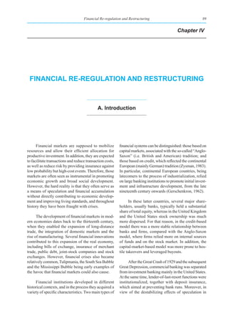 Financial Re-regulation and Restructuring                                   89


                                                                                                Chapter IV




 fInanCIal re-regulatIon and restruCturIng



                                             a. Introduction




      Financial markets are supposed to mobilize           financial systems can be distinguished: those based on
resources and allow their efficient allocation for         capital markets, associated with the so-called “Anglo-
productive investment. In addition, they are expected      Saxon” (i.e. British and American) tradition; and
to facilitate transactions and reduce transaction costs,   those based on credit, which reflected the continental
as well as reduce risk by providing insurance against      European (mainly German) tradition (Zysman, 1983).
low probability but high-cost events. Therefore, those     In particular, continental European countries, being
markets are often seen as instrumental in promoting        latecomers to the process of industrialization, relied
economic growth and broad social development.              on large banking institutions to promote initial invest-
However, the hard reality is that they often serve as      ment and infrastructure development, from the late
a means of speculation and financial accumulation          nineteenth century onwards (Gerschenkron, 1962).
without directly contributing to economic develop-
ment and improving living standards, and throughout               In these latter countries, several major share-
history they have been fraught with crises.                holders, usually banks, typically held a substantial
                                                           share of total equity, whereas in the United Kingdom
      The development of financial markets in mod-         and the United States stock ownership was much
ern economies dates back to the thirteenth century,        more dispersed. For that reason, in the credit-based
when they enabled the expansion of long-distance           model there was a more stable relationship between
trade, the integration of domestic markets and the         banks and firms, compared with the Anglo-Saxon
rise of manufacturing. Several financial innovations       model, where firms relied more on internal sources
contributed to this expansion of the real economy,         of funds and on the stock market. In addition, the
including bills of exchange, insurance of merchant         capital-market-based model was more prone to hos-
trade, public debt, joint-stock companies and stock        tile takeovers and leveraged buyouts.
exchanges. However, financial crises also became
relatively common, Tulipmania, the South Sea Bubble              After the Great Crash of 1929 and the subsequent
and the Mississippi Bubble being early examples of         Great Depression, commercial banking was separated
the havoc that financial markets could also cause.         from investment banking mainly in the United States.
                                                           At the same time, lender-of-last-resort functions were
     Financial institutions developed in different         institutionalized, together with deposit insurance,
historical contexts, and in the process they acquired a    which aimed at preventing bank runs. Moreover, in
variety of specific characteristics. Two main types of     view of the destabilizing effects of speculation in
 