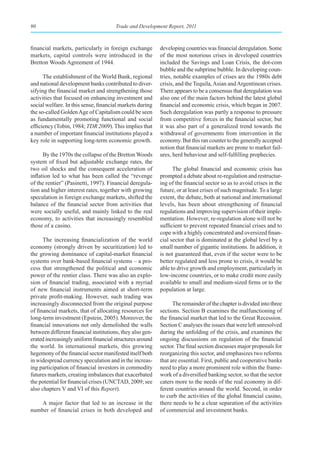 90                                     Trade and Development Report, 2011



financial markets, particularly in foreign exchange        developing countries was financial deregulation. Some
markets, capital controls were introduced in the           of the most notorious crises in developed countries
Bretton Woods Agreement of 1944.                           included the Savings and Loan Crisis, the dot-com
                                                           bubble and the subprime bubble. In developing coun-
      The establishment of the World Bank, regional        tries, notable examples of crises are the 1980s debt
and national development banks contributed to diver-       crisis, and the Tequila, Asian and Argentinean crises.
sifying the financial market and strengthening those       There appears to be a consensus that deregulation was
activities that focused on enhancing investment and        also one of the main factors behind the latest global
social welfare. In this sense, financial markets during    financial and economic crisis, which began in 2007.
the so-called Golden Age of Capitalism could be seen       Such deregulation was partly a response to pressure
as fundamentally promoting functional and social           from competitive forces in the financial sector, but
efficiency (Tobin, 1984; TDR 2009). This implies that      it was also part of a generalized trend towards the
a number of important financial institutions played a      withdrawal of governments from intervention in the
key role in supporting long-term economic growth.          economy. But this ran counter to the generally accepted
                                                           notion that financial markets are prone to market fail-
      By the 1970s the collapse of the Bretton Woods       ures, herd behaviour and self-fulfilling prophecies.
system of fixed but adjustable exchange rates, the
two oil shocks and the consequent acceleration of                The global financial and economic crisis has
inflation led to what has been called the “revenge         prompted a debate about re-regulation and restructur-
of the rentier” (Pasinetti, 1997). Financial deregula-     ing of the financial sector so as to avoid crises in the
tion and higher interest rates, together with growing      future, or at least crises of such magnitude. To a large
speculation in foreign exchange markets, shifted the       extent, the debate, both at national and international
balance of the financial sector from activities that       levels, has been about strengthening of financial
were socially useful, and mainly linked to the real        regulations and improving supervision of their imple-
economy, to activities that increasingly resembled         mentation. However, re-regulation alone will not be
those of a casino.                                         sufficient to prevent repeated financial crises and to
                                                           cope with a highly concentrated and oversized finan-
      The increasing financialization of the world         cial sector that is dominated at the global level by a
economy (strongly driven by securitization) led to         small number of gigantic institutions. In addition, it
the growing dominance of capital-market financial          is not guaranteed that, even if the sector were to be
systems over bank-based financial systems – a pro-         better regulated and less prone to crisis, it would be
cess that strengthened the political and economic          able to drive growth and employment, particularly in
power of the rentier class. There was also an explo-       low-income countries, or to make credit more easily
sion of financial trading, associated with a myriad        available to small and medium-sized firms or to the
of new financial instruments aimed at short-term           population at large.
private profit-making. However, such trading was
increasingly disconnected from the original purpose              The remainder of the chapter is divided into three
of financial markets, that of allocating resources for     sections. Section B examines the malfunctioning of
long-term investment (Epstein, 2005). Moreover, the        the financial market that led to the Great Recession.
financial innovations not only demolished the walls        Section C analyses the issues that were left unresolved
between different financial institutions, they also gen-   during the unfolding of the crisis, and examines the
erated increasingly uniform financial structures around    ongoing discussions on regulation of the financial
the world. In international markets, this growing          sector. The final section discusses major proposals for
hegemony of the financial sector manifested itself both    reorganizing this sector, and emphasizes two reforms
in widespread currency speculation and in the increas-     that are essential. First, public and cooperative banks
ing participation of financial investors in commodity      need to play a more prominent role within the frame-
futures markets, creating imbalances that exacerbated      work of a diversified banking sector, so that the sector
the potential for financial crises (UNCTAD, 2009; see      caters more to the needs of the real economy in dif-
also chapters V and VI of this Report).                    ferent countries around the world. Second, in order
                                                           to curb the activities of the global financial casino,
    A major factor that led to an increase in the          there needs to be a clear separation of the activities
number of financial crises in both developed and           of commercial and investment banks.
 